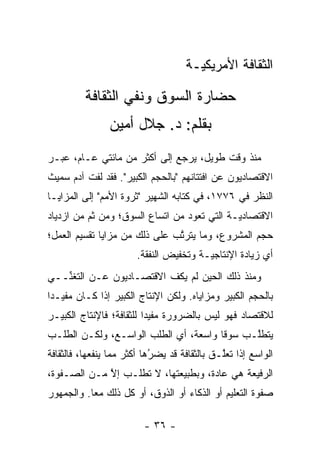 ‫ﺍﻟﺜﻘﺎﻓﺔ ﺍﻷﻤﺭﻴﻜ ‪‬ـﺔ‬
                                      ‫ﻴ‬

         ‫ﺤﻀﺎﺭﺓ ﺍﻟﺴﻭﻕ ﻭﻨﻔﻲ ﺍﻟﺜﻘﺎﻓﺔ‬
                ‫ﺒﻘﻠﻡ: ﺩ. ﺠﻼل ﺃﻤﻴﻥ‬
‫ﻤﻨﺫ ﻭﻗﺕ ﻁﻭﻴل، ﻴﺭﺠﻊ ﺇﻟﻰ ﺃﻜﺜﺭ ﻤﻥ ﻤﺎﺌﺘﻲ ﻋـﺎﻡ، ﻋ ‪‬ـﺭ‬
  ‫ﺒ‬
‫ﺍﻻﻗﺘﺼﺎﺩﻴﻭﻥ ﻋﻥ ﺍﻓﺘﺘﺎﻨﻬﻡ "ﺒﺎﻟﺤﺠﻡ ﺍﻟﻜﺒﻴﺭ". ﻓﻘﺩ ﻟﻔﺕ ﺁﺩﻡ ﺴﻤﻴﺙ‬
‫ﺍﻟﻨﻅﺭ ﻓﻲ ٦٧٧١، ﻓﻲ ﻜﺘﺎﺒﻪ ﺍﻟﺸﻬﻴﺭ "ﺜﺭﻭﺓ ﺍﻷﻤﻡ" ﺇﻟﻰ ﺍﻟﻤﺯﺍﻴـﺎ‬
‫ﺍﻻﻗﺘﺼﺎﺩ ‪‬ـﺔ ﺍﻟﺘﻲ ﺘﻌﻭﺩ ﻤﻥ ﺍﺘﺴﺎﻉ ﺍﻟﺴﻭﻕ؛ ﻭﻤﻥ ﺜﻡ ﻤﻥ ﺍﺯﺩﻴﺎﺩ‬
          ‫ﹶ‪‬‬                                 ‫ﻴ‬
‫ﺤﺠﻡ ﺍﻟﻤﺸﺭﻭﻉ، ﻭﻤﺎ ﻴﺘﺭﺘﺏ ﻋﻠﻰ ﺫﻟﻙ ﻤﻥ ﻤﺯﺍﻴﺎ ﺘﻘﺴﻴﻡ ﺍﻟﻌﻤل؛‬
                               ‫ﱠ‬
                       ‫ﺃﻱ ﺯﻴﺎﺩﺓ ﺍﻹﻨﺘﺎﺠ ‪‬ـﺔ ﻭﺘﺨﻔﻴﺽ ﺍﻟﻨﻔﻘﺔ.‬
                                        ‫ﻴ‬
‫ﻭﻤﻨﺫ ﺫﻟﻙ ﺍﻟﺤﻴﻥ ﻟﻡ ﻴﻜﻑ ﺍﻻﻗﺘﺼـﺎﺩﻴﻭﻥ ﻋـﻥ ﺍﻟﺘﻐ ﱢــﻲ‬
   ‫ﻨ‬
‫ﺒﺎﻟﺤﺠﻡ ﺍﻟﻜﺒﻴﺭ ﻭﻤﺯﺍﻴﺎﻩ. ﻭﻟﻜﻥ ﺍﻹﻨﺘﺎﺝ ﺍﻟﻜﺒﻴﺭ ﺇﺫﺍ ﻜـﺎﻥ ﻤﻔﻴـ ‪‬ﺍ‬
 ‫ﺩ‬
‫ﻟﻼﻗﺘﺼﺎﺩ ﻓﻬﻭ ﻟﻴﺱ ﺒﺎﻟﻀﺭﻭﺭﺓ ﻤﻔﻴ ‪‬ﺍ ﻟﻠﺜﻘﺎﻓﺔ؛ ﻓﺎﻹﻨﺘﺎﺝ ﺍﻟﻜﺒﻴـﺭ‬
                          ‫ﺩ‬
‫ﻴﺘﻁﻠـﺏ ﺴﻭ ﹰﺎ ﻭﺍﺴﻌﺔ، ﺃﻱ ﺍﻟﻁﻠﺏ ﺍﻟﻭﺍﺴـﻊ، ﻭﻟﻜـﻥ ﺍﻟﻁﻠـﺏ‬
                                       ‫ﻗ‬      ‫ﱠ‬
‫ﺍﻟﻭﺍﺴﻊ ﺇﺫﺍ ﺘﻌﻠـﻕ ﺒﺎﻟﺜﻘﺎﻓﺔ ﻗﺩ ﻴﻀﺭﻫﺎ ﺃﻜﺜﺭ ﻤﻤﺎ ﻴﻨﻔﻌﻬﺎ، ﻓﺎﻟﺜﻘﺎﻓﺔ‬
                            ‫‪‬‬
                            ‫ُ‬                 ‫ﱠ‬
‫ﺍﻟﺭﻓﻴﻌﺔ ﻫﻲ ﻋﺎﺩﺓ، ﻭﺒﻁﺒﻴﻌﺘﻬﺎ، ﻻ ﺘﻁﹶـﺏ ﺇﻻ ﻤـﻥ ﺍﻟﺼـﻔﻭﺓ،‬
             ‫ﱠ‬    ‫ﹸ ﻠ‬
‫ﺼﻔﻭﺓ ﺍﻟﺘﻌﻠﻴﻡ ﺃﻭ ﺍﻟﺫﻜﺎﺀ ﺃﻭ ﺍﻟﺫﻭﻕ، ﺃﻭ ﻜل ﺫﻟﻙ ﻤ ‪‬ﺎ. ﻭﺍﻟﺠﻤﻬﻭﺭ‬
           ‫ﻌ‬

                         ‫- ٦٣ -‬
 