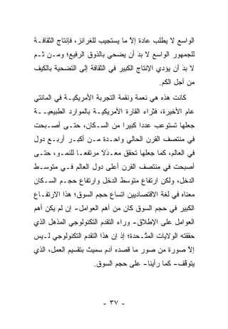 ‫ﺍﻟﻭﺍﺴﻊ ﻻ ﻴﻁﻠﺏ ﻋﺎﺩﺓ ﺇﻻ ﻤﺎ ﻴﺴﺘﺠﻴﺏ ﻟﻠﻐﺭﺍﺌﺯ، ﻓﺈﻨﺘﺎﺝ ﺍﻟﺜﻘﺎﻓـﺔ‬
                                   ‫ﱠ‬
‫ﻟﻠﺠﻤﻬﻭﺭ ﺍﻟﻭﺍﺴﻊ ﻻ ﺒﺩ ﺃﻥ ﻴﻀﺤﻲ ﺒﺎﻟﺫﻭﻕ ﺍﻟﺭﻓﻴﻊ؛ ﻭﻤـﻥ ﹶـﻡ‬
‫ﺜ ‪‬‬                      ‫‪‬‬      ‫َ‬
                                ‫‪‬‬
‫ﻻ ﺒﺩ ﺃﻥ ﻴﺅ ‪‬ﻱ ﺍﻹﻨﺘﺎﺝ ﺍﻟﻜﺒﻴﺭ ﻓﻲ ﺍﻟﺜﻘﺎﻓﺔ ﺇﻟﻰ ﺍﻟﺘﻀﺤﻴﺔ ﺒﺎﻟﻜﻴﻑ‬
                                             ‫ﺩ‬       ‫َ‬
                                                     ‫‪‬‬
                                             ‫ﻤﻥ ﺃﺠل ﺍﻟﻜﻡ.‬
‫ﻜﺎﻨﺕ ﻫﺫﻩ ﻫﻲ ﻨﻌﻤﺔ ﻭﻨﻘﻤﺔ ﺍﻟﺘﺠﺭﺒﺔ ﺍﻷﻤﺭﻴﻜ ‪‬ـﺔ ﻓﻲ ﺍﻟﻤﺎﺌﺘﻲ‬
             ‫ﻴ‬
‫ﻋﺎﻡ ﺍﻷﺨﻴﺭﺓ، ﻓﺜﺭﺍﺀ ﺍﻟﻘﺎﺭﺓ ﺍﻷﻤﺭﻴﻜ ‪‬ـﺔ ﺒﺎﻟﻤﻭﺍﺭﺩ ﺍﻟﻁﺒﻴﻌ ‪‬ــﺔ‬
   ‫ﻴ‬                   ‫ﻴ‬
‫ﺠﻌﻠﻬﺎ ﺘﺴﺘﻭﻋﺏ ﻋﺩ ‪‬ﺍ ﻜﺒﻴ ‪‬ﺍ ﻤﻥ ﺍﻟﺴـﻜﺎﻥ، ﺤﺘـﻰ ﺃﺼـﺒﺤﺕ‬
                         ‫ﺩ ﺭ‬
‫ﻓﻲ ﻤﻨﺘﺼﻑ ﺍﻟﻘﺭﻥ ﺍﻟﺤﺎﻟﻲ ﻭﺍﺤـﺩﺓ ﻤـﻥ ﺃﻜﺒـﺭ ﺃﺭﺒـﻊ ﺩﻭل‬
‫ﻓﻲ ﺍﻟﻌﺎﻟﻡ، ﻜﻤﺎ ﺠﻌﻠﻬﺎ ﺘﺤﻘﻕ ﻤﻌـﺩﻻ ﻤﺭﺘﻔ ‪‬ـﺎ ﻟﻠﻨﻤـﻭ، ﺤﺘـﻰ‬
               ‫ﻌ‬      ‫‪ َ‬ﹰ‬
‫ﺃﺼﺒﺤﺕ ﻓﻲ ﻤﻨﺘﺼﻑ ﺍﻟﻘﺭﻥ ﺃﻋﻠﻰ ﺩﻭل ﺍﻟﻌﺎﻟﻡ ﻓـﻲ ﻤﺘﻭﺴـﻁ‬
‫ﺍﻟﺩﺨل، ﻭﻟﻜﻥ ﺍﺭﺘﻔﺎﻉ ﻤﺘﻭﺴﻁ ﺍﻟﺩﺨل ﻭﺍﺭﺘﻔﺎﻉ ﺤﺠـﻡ ﺍﻟﺴـﻜﺎﻥ‬
‫ﻤﻌﻨﺎﻩ ﻓﻲ ﻟﻐﺔ ﺍﻻﻗﺘﺼﺎﺩﻴﻴﻥ ﺍﺘﺴﺎﻉ ﺤﺠﻡ ﺍﻟﺴﻭﻕ؛ ﻫﺫﺍ ﺍﻻﺭﺘﻔـﺎﻉ‬
‫ﺍﻟﻜﺒﻴﺭ ﻓﻲ ﺤﺠﻡ ﺍﻟﺴﻭﻕ ﻜﺎﻥ ﻤﻥ ﺃﻫﻡ ﺍﻟﻌﻭﺍﻤل- ﺇﻥ ﻟﻡ ﻴﻜﻥ ﺃﻫﻡ‬
‫ﺍﻟﻌﻭﺍﻤل ﻋﻠﻰ ﺍﻹﻁﻼﻕ- ﻭﺭﺍﺀ ﺍﻟﺘﻘ ‪‬ﻡ ﺍﻟﺘﻜﻨﻭﻟﻭﺠﻲ ﺍﻟﻤﺫﻫل ﺍﻟﺫﻱ‬
                        ‫ﺩ‬
‫ﺤﻘﻘﺘﻪ ﺍﻟﻭﻻﻴﺎﺕ ﺍﻟﻤ ﱠـﺤﺩﺓ؛ ﺇﺫ ﺇﻥ ﻫﺫﺍ ﺍﻟﺘﻘ ‪‬ﻡ ﺍﻟﺘﻜﻨﻭﻟﻭﺠﻲ ﻟـﻴﺱ‬
                 ‫ﺩ‬                     ‫ﺘ‬
‫ﺇﻻ ﺼﻭﺭﺓ ﻤﻥ ﺼﻭﺭ ﻤﺎ ﻗﺼﺩﻩ ﺁﺩﻡ ﺴﻤﻴﺙ ﺒﺘﻘﺴﻴﻡ ﺍﻟﻌﻤل، ﺍﻟﺫﻱ‬
                                                ‫ﱠ‬
                     ‫ﻴﺘﻭﻗﻑ- ﻜﻤﺎ ﺭﺃﻴﻨﺎ- ﻋﻠﻰ ﺤﺠﻡ ﺍﻟﺴﻭﻕ.‬
                                                 ‫ﱠ‬



                        ‫- ٧٣ -‬
 