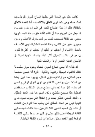 ‫ﻜﺎﻨﺕ ﻫﺫﻩ ﻫﻲ ﺍﻟﻨﻌﻤﺔ ﺍﻟﺘﻲ ﺠﻠﺒﻬﺎ ﺍﺘﺴﺎﻉ ﺍﻟﺴﻭﻕ ﻟﻠﻭﻻﻴـﺎﺕ‬
‫ﺍﻟﻤ ﱠـﺤﺩﺓ، ﻭﻫﻲ ﻜﻤﺎ ﺘﺭﻯ ﺘﺘﻌﻠﻕ ﺒﺎﻻﻗﺘﺼﺎﺩ، ﺃﻤﺎ ﺍﻟﻨﻘﻤﺔ ﻓﺘﺘﻌﻠﻕ‬
 ‫ﱠ‬             ‫‪‬‬             ‫ﱠ‬                     ‫ﺘ‬
‫ﺒﺎﻟﺜﻘﺎﻓﺔ؛ ﺫﻟﻙ ﺃﻥ ﻫﺫﺍ ﺍﻻﺘﺴﺎﻉ ﺍﻟﻜﺒﻴﺭ ﻓﻲ ﺍﻟﺴﻭﻕ، ﻫـﻭ ﻨﻔﺴـﻪ،‬
‫ﻗﺩ ﺠﻌل ﻤﻥ ﺍﻟﻤﺭﺒﺢ ﺠﺩﺍ ﺃﻥ ﺘﻨﺘﺞ ﺜﻘﺎﻓﺔ ﻤﺘﻭﺴـﻁﺔ ﺍﻟﻤﺴـﺘﻭﻯ؛‬
                                 ‫‪‬‬
‫ﺒﻤﻌﻨﻰ ﺃﻨﻬﺎ ﺜﻘﺎﻓﺔ ﺘﺴﺘﺠﻴﺏ ﻟﻠﻘﺎﺴـﻡ ﺍﻟﻤﺸـﺘﺭﻙ ﺍﻷﻋﻅـﻡ ﺒـﻴﻥ‬
‫ﺠﻤﻬﻭﺭ ﻏﻔﻴﺭ ﻤﻥ ﺍﻟﻨﺎﺱ، ﻭﻫﺫﺍ ﺍﻟﻘﺎﺴﻡ ﺍﻟﻤﺸﺘﺭﻙ ﻟﻴﺱ ﻟﻸﺴـﻑ‬
‫ﺒﺄﻓﻀل ﺍﻷﺸﻴﺎﺀ ﺃﻭ ﺃﻋﻤﻘﻬﺎ ﺃﻭ ﺃﻨﺒﻠﻬﺎ ﺃﻭ ﺃﺠﻤﻠﻬﺎ ﺃﻭ ﺃﻜﺜﺭﻫﺎ ﺫﻜﺎﺀ.‬
‫ﺒل ﻫﻭ ﻓﻲ ﺃﻏﻠﺏ ﺍﻷﺤﻴﺎﻥ ﺃﻜﺜﺭ ﺍﻷﺸـﻴﺎﺀ ﺍﺴـﺘﺠﺎﺒﺔ ﻟﻐﺭﺍﺌـﺯ‬
                    ‫ﺍﻹﻨﺴﺎﻥ ﺍﻟ ‪‬ﻨﻴﺎ: ﺍﻟﺠﻨﺱ ﺃﻭ ﹰ، ﻭﺍﻟﻌﻨﻑ ﺜﺎﻨ ‪‬ﺎ.‬
                      ‫ﻴ‬             ‫ﻻ‬              ‫ﺩ‬
‫ﻗﺩ ﻴﻘﺎل: ﺃﻻ ﻴﻌﻨﻲ ﺍﺘﺴﺎﻉ ﺍﻟﺴﻭﻕ ﺃﻴ ‪‬ﺎ، ﻭﺠﻭﺩ ﺴﻭﻕ ﻤﺘﺴـﻘﺔ‬
       ‫ﱠ‬                  ‫ﻀ‬
‫ﻜﺫﻟﻙ ﻟﻸﺸﻴﺎﺀ ﺍﻟﺠﻤﻴﻠﺔ ﻭﺍﻟﻨﺒﻴﻠﺔ ﻭﺍﻟﺫﻜﻴﺔ.. ﺇﻟﺦ؟ ﺃﻻ ﺘﺴﻤﺢ ﻀﺨﺎﻤﺔ‬
                             ‫‪‬‬
‫ﺤﺠﻡ ﺍﻟﺴﻜﺎﻥ، ﻤﻊ ﺍﺭﺘﻔﺎﻉ ﻤﺴﺘﻭﻯ ﺍﻟﺩﺨل، ﺒﻭﺠﻭﺩ ﻋﺩﺩ ﻜﺒﻴﺭ ﺃﻴ ‪‬ﺎ‬
  ‫ﻀ‬
‫ﻤﻥ ﺍﻟﻤﺘﻌﻠـﻤﻴﻥ ﻭﻭﺍﺴﻌﻲ ﺍﻟﺜﻘﺎﻓﺔ ﻭﻤﻥ ﺫﻭﻱ ﺍﻟﺫﻭﻕ ﺍﻟﺭﺍﻗﻲ ﻭﺍﻟﺤﺱ‬
‫‪‬‬                                                     ‫ﱢ‬
‫ﺍﻟﻤﺭﻫﻑ، ﺃﻜﺜﺭ ﻤﻤﺎ ﺘﺠﺩﻩ ﻓﻲ ﻤﺠﺘﻤﻊ ﺼﻐﻴﺭ ﺍﻟﺴﻜﺎﻥ ﻭﻤـﻨﺨﻔﺽ‬
‫ﺍﻟﺩﺨل؟ ﻫﺫﺍ ﺼﺤﻴﺢ ﺒﺎﻟﻁﺒﻊ، ﻭﻟﻜﻥ ﺍﻟﻤﻬﻡ ﻫﻨﺎ ﻟﻴﺱ ﺍﻟﻌﺩﺩ ﺍﻟﻤﻁﻠﻕ‬
‫ﺒل ﺍﻟﻌﺩﺩ ﺍﻟﻨﺴﺒﻲ، ﻓﺎﻟﺫﻱ ﻴﺤﺩﺩ ﻨﻭﻉ ﺍﻟﺜﻘﺎﻓﺔ ﺍﻟﺘﻲ ﺴﻭﻑ ﺘﺴﻭﺩ ﻓـﻲ‬
                                     ‫‪‬‬
‫ﺍﻟﻨﻬﺎﻴﺔ ﻟﻴﺱ ﻫﻭ ﺍﻟﻌﺩﺩ ﺍﻟﻤﻁﻠﻕ ﻟﻤﻥ ﻴﻁﻠﺏ ﻫﺫﺍ ﺍﻟﻨﻭﻉ ﻤﻥ ﺍﻟﺜﻘﺎﻓﺔ،‬
                               ‫‪‬‬
‫ﺃﻭ ﺫﺍﻙ، ﺒل ﺍﻟﺤﺠﻡ ﺍﻟﻨﺴﺒﻲ ﻟﻜﻼ ﺍﻟﻨﻭﻋﻴﻥ، ﻓﺈﺫﺍ ﻜﺎﻨﺕ ﻨﺴﺒﺔ ﻁﺎﻟﺒﻲ‬
‫ﺍﻟﺜﻘﺎﻓﺔ ﺍﻟﻬﺎﺒﻁﺔ ﺃﻋﻠﻰ ﺒﻜﺜﻴﺭ ﺤﺘﻰ ﻟﻭ ﻜﺎﻥ ﻋـﺩﺩ ﻁـﺎﻟﺒﻲ ﺍﻟﺜﻘﺎﻓـﺔ‬
       ‫ﺍﻟﺭﻓﻴﻌﺔ ﻜﺒﻴ ‪‬ﺍ ﻜﻌﺩﺩ ﻤﻁﻠﻕ، ﻓﻼ ﺒﺩ ﺃﻥ ﺘﺴﻭﺩ ﺍﻟﺜﻘﺎﻓﺔ ﺍﻟﻬﺎﺒﻁﺔ.‬
                                ‫َ‬
                                ‫‪‬‬                ‫ﺭ‬

                          ‫- ٨٣ -‬
 