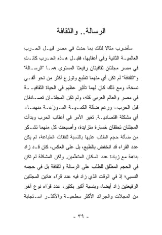 ‫ﺍﻟﺭﺴﺎﻟﺔ.. ﻭﺍﻟﺜﻘﺎﻓﺔ‬
‫ﺴﺄﻀﺭﺏ ﻤﺜﺎﻻ ﻟﺫﻟﻙ ﺒﻤﺎ ﺤﺩﺙ ﻓﻲ ﻤﺼﺭ ﻗﺒﻴـل ﺍﻟﺤـﺭﺏ‬
                                 ‫ﹰ‬
‫ﺍﻟﻌﺎﻟﻤ ‪‬ـﺔ ﺍﻟﺜﺎﻨﻴﺔ ﻭﻓﻲ ﺃﻋﻘﺎﺒﻬﺎ، ﻓﻘﺒـل ﻫـﺫﻩ ﺍﻟﺤـﺭﺏ ﻜﺎﻨـﺕ‬
                                               ‫ﻴ‬
‫ﻓﻲ ﻤﺼﺭ ﻤﺠﻠﺘﺎﻥ ﺜﻘﺎﻓﻴﺘﺎﻥ ﺭﻓﻴﻌﺘﺎ ﺍﻟﻤﺴﺘﻭﻯ ﻫﻤـﺎ "ﺍﻟﺭﺴـﺎﻟﺔ"‬
‫ﻭ"ﺍﻟﺜﻘﺎﻓﺔ" ﻟﻡ ﺘﻜﻥ ﺃﻱ ﻤﻨﻬﻤﺎ ﺘﻁﺒﻊ ﻭﺘﻭﺯﻉ ﺃﻜﺜﺭ ﻤﻥ ﻨﺤﻭ ﺃﻟﻔـﻲ‬
                   ‫‪‬‬
‫ﻨﺴﺨﺔ، ﻭﻤﻊ ﺫﻟﻙ ﻜﺎﻥ ﻟﻬﻤﺎ ﺘﺄﺜﻴﺭ ﻋﻅﻴﻡ ﻓﻲ ﺍﻟﺤﻴﺎﺓ ﺍﻟﺜﻘﺎﻓ ‪‬ــﺔ‬
   ‫ﻴ‬
‫ﻓﻲ ﻤﺼﺭ ﻭﺍﻟﻌﺎﻟﻡ ﺍﻟﻌﺭﺒﻲ ﻜﻠﻪ، ﻭﻟﻡ ﺘﻜﻥ ﺍﻟﻤﺠﻠﺘـﺎﻥ ﺘﺼـﺎﺩﻓﺎﻥ‬
‫ﻗﺒل ﺍﻟﺤﺭﺏ- ﻭﺭﻏﻡ ﻀﺂﻟﺔ ﺍﻟﻜ ‪‬ـ ‪‬ـﺔ ﺍﻟﻤـﻭﺯﻋـﺔ ﻤﻨﻬﻤـﺎ-‬
           ‫َ‬
           ‫‪‬‬        ‫ﻤ ﻴ‬
‫ﺃﻱ ﻤﺸﻜﻠﺔ ﺍﻗﺘﺼﺎﺩ ‪‬ـﺔ. ﺘﻐﻴﺭ ﺍﻷﻤﺭ ﻓﻲ ﺃﻋﻘﺎﺏ ﺍﻟﺤﺭﺏ ﻭﺒﺩﺃﺕ‬
                           ‫‪‬‬      ‫ﻴ‬
‫ﺍﻟﻤﺠﻠﺘﺎﻥ ﺘﺤﻘﻘﺎﻥ ﺨﺴﺎﺭﺓ ﻤﺘﺯﺍﻴﺩﺓ، ﻭﺃﺼﺒﺤﺕ ﻜل ﻤﻨﻬﻤﺎ ﺘﺸـﻜﻭ‬
‫ﻤﻥ ﻀﺂﻟﺔ ﺤﺠﻡ ﺍﻟﻁﻠﺏ ﻋﻠﻴﻬﺎ ﺒﺎﻟﻨﺴﺒﺔ ﻟﻨﻔﻘﺎﺕ ﺍﻟﻁﺒﺎﻋﺔ، ﻟﻡ ﻴﻜﻥ‬
‫ﻋﺩﺩ ﺍﻟﻘ ‪‬ﺍﺀ ﻗﺩ ﺍﻨﺨﻔﺽ ﺒﺎﻟﻁﺒﻊ، ﺒل ﻋﻠﻰ ﺍﻟﻌﻜﺱ، ﻜﺎﻥ ﻗـﺩ ﺯﺍﺩ‬
                                             ‫ﹸﺭ‬
‫ﺒﺩﺍﻫﺔ ﻤﻊ ﺯﻴﺎﺩﺓ ﻋﺩﺩ ﺍﻟﺴﻜﺎﻥ ﺍﻟﻤﺘﻌﻠﻤﻴﻥ. ﻭﻟﻜﻥ ﺍﻟﻤﺸﻜﻠﺔ ﻟﻡ ﺘﻜﻥ‬
                        ‫ﱢ‬
‫ﻓﻲ ﺍﻟﺤﺠﻡ ﺍﻟﻤﻁﻠﻕ ﻟﻠﻁﻠﺏ ﻋﻠﻰ ﺍﻟﺭﺴﺎﻟﺔ ﻭﺍﻟﺜﻘﺎﻓﺔ ﺒل ﻓﻲ ﺤﺠﻤﻪ‬
‫ﺍﻟﻨﺴﺒﻲ؛ ﺇﺫ ﻓﻲ ﺍﻟﻭﻗﺕ ﺍﻟﺫﻱ ﺯﺍﺩ ﻓﻴﻪ ﻋﺩﺩ ﻗﺭﺍﺀ ﻫﺎﺘﻴﻥ ﺍﻟﻤﺠﻠﺘﻴﻥ‬
                 ‫ﹸ‪‬‬
                 ‫َ‬
‫ﺍﻟﺭﻓﻴﻌﺘﻴﻥ ﺯﺍﺩ ﺃﻴ ‪‬ﺎ، ﻭﺒﻨﺴﺒﺔ ﺃﻜﺒﺭ ﺒﻜﺜﻴﺭ، ﻋﺩﺩ ﻗﺭﺍﺀ ﻨﻭﻉ ﺁﺨﺭ‬
          ‫ﹸ‪‬‬
          ‫َ‬                           ‫ﻀ‬
‫ﻤﻥ ﺍﻟﻤﺠﻼﺕ ﻭﺍﻟﺠﺭﺍﺌﺩ ﺍﻷﻜﺜﺭ ﺴﻁﺤ ‪‬ـﺔ ﻭﺍﻷﻜﺜـﺭ ﺍﺴـﺘﺠﺎﺒﺔ‬
                   ‫ﻴ‬


                        ‫- ٩٣ -‬
 