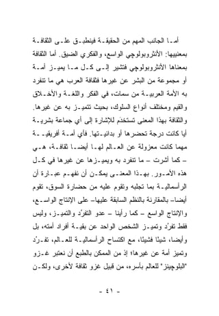 ‫ﺃﻤـﺎ ﺍﻟﺠﺎﻨﺏ ﺍﻟﻤﻬﻡ ﻤﻥ ﺍﻟﺤﻘﻴﻘـﺔ ﻓﻴﻨﻁﺒـﻕ ﻋﻠـﻰ ﺍﻟﺜﻘﺎﻓـﺔ‬
                                                 ‫‪‬‬
‫ﺒﻤﻌﻨﻴﻴﻬﺎ: ﺍﻷﻨﺜﺭﻭﺒﻭﻟﻭﭽﻲ ﺍﻟﻭﺍﺴﻊ، ﻭﺍﻟﻔﻜﺭﻱ ﺍﻟﻀﻴﻕ. ﺃﻤﺎ ﺍﻟﺜﻘﺎﻓﺔ‬
         ‫‪‬‬
‫ﺒﻤﻌﻨﺎﻫﺎ ﺍﻷﻨﺜﺭﻭﺒﻭﻟﻭﭽﻲ ﻓﺘﺸﻴﺭ ﺇﻟـﻰ ﻜـل ﻤـﺎ ﻴﻤ ‪‬ـﺯ ﺃ ‪‬ـﺔ‬
  ‫ﻤ‬     ‫ﻴ‬
‫ﺃﻭ ﻤﺠﻤﻭﻋﺔ ﻤﻥ ﺍﻟﺒﺸﺭ ﻋﻥ ﻏﻴﺭﻫﺎ ﻓﺜﻘﺎﻓﺔ ﺍﻟﻌﺭﺏ ﻫﻲ ﻤﺎ ﺘﻨﻔﺭﺩ‬
‫ﺒﻪ ﺍﻷﻤﺔ ﺍﻟﻌﺭﺒ ‪‬ـﺔ ﻤﻥ ﺴﻤﺎﺕ، ﻓﻲ ﺍﻟﻔﻜﺭ ﻭﺍﻟﻠﻐـﺔ ﻭﺍﻷﺨـﻼﻕ‬
                                    ‫ﻴ‬        ‫‪‬‬
‫ﻭﺍﻟﻘﻴﻡ ﻭﻤﺨﺘﻠﻑ ﺃﻨﻭﺍﻉ ﺍﻟﺴﻠﻭﻙ، ﺒﺤﻴﺙ ﺘﺘﻤﻴـﺯ ﺒﻪ ﻋﻥ ﻏﻴﺭﻫﺎ.‬
               ‫‪‬‬
‫ﻭﺍﻟﺜﻘﺎﻓﺔ ﺒﻬﺫﺍ ﺍﻟﻤﻌﻨﻰ ﺘﺴﺘﺨﺩﻡ ﻟﻺﺸﺎﺭﺓ ﺇﻟﻰ ﺃﻱ ﺠﻤﺎﻋﺔ ﺒﺸﺭ ‪‬ـﺔ‬
  ‫ﻴ‬                          ‫ﹸ َ‬
‫ﺃ ‪‬ﺎ ﻜﺎﻨﺕ ﺩﺭﺠﺔ ﺘﺤﻀﺭﻫﺎ ﺃﻭ ﺒﺩﺍﺌﻴـﺘﻬﺎ. ﻓﺄﻱ ﺃﻤـﺔ ﺃﻓﺭﻴﻘ ‪‬ــﺔ‬
   ‫ﻴ‬         ‫‪‬‬           ‫‪‬‬           ‫‪‬‬              ‫ﻴ‬
‫ﻤﻬﻤﺎ ﻜﺎﻨﺕ ﻤﻌﺯﻭﻟﺔ ﻋﻥ ﺍﻟﻌـﺎﻟﻡ ﻟﻬـﺎ ﺃﻴ ‪‬ـﺎ ﺜﻘﺎﻓـﺔ، ﻫـﻲ‬
              ‫ﻀ‬
‫– ﻜﻤﺎ ﺃﺸﺭﺕ – ﻤﺎ ﺘﻨﻔﺭﺩ ﺒﻪ ﻭﻴﻤﻴـﺯﻫﺎ ﻋﻥ ﻏﻴﺭﻫﺎ ﻓﻲ ﻜـل‬
                    ‫‪‬‬
‫ﻫﺫﻩ ﺍﻷﻤـﻭﺭ. ﺒﻬـﺫﺍ ﺍﻟﻤﻌﻨـﻰ ﻴﻤﻜـﻥ ﺃﻥ ﻨﻔﻬـﻡ ﻋﺒـﺎﺭﺓ ﺃﻥ‬
‫ﺍﻟﺭﺃﺴﻤﺎﻟ ‪‬ـﺔ ﺒﻤﺎ ﺘﺠﻠﺒﻪ ﻭﺘﻘﻭﻡ ﻋﻠﻴﻪ ﻤﻥ ﺤﻀﺎﺭﺓ ﺍﻟﺴﻭﻕ، ﺘﻘﻭﻡ‬
                                            ‫ﻴ‬
‫ﺃﻴ ‪‬ﺎ– ﺒﺎﻟﻤﻘﺎﺭﻨﺔ ﺒﺎﻟﻨﻅﻡ ﺍﻟﺴﺎﺒﻘﺔ ﻋﻠﻴﻬﺎ– ﻋﻠﻰ ﺍﻹﻨﺘﺎﺝ ﺍﻟﻭﺍﺴـﻊ،‬
                                                      ‫ﻀ‬
‫ﻭﺍﻹﻨﺘﺎﺝ ﺍﻟﻭﺍﺴﻊ – ﻜﻤﺎ ﺭﺃﻴﻨﺎ – ﻋﺩﻭ ﺍﻟﺘﻔﺭﺩ ﻭﺍﻟﺘﻤﻴـﺯ، ﻭﻟﻴﺱ‬
        ‫‪‬‬       ‫ُ‬
                ‫‪‬‬
‫ﻓﻘﻁ ﺘﻔﺭﺩ ﻭﺘﻤﻴـﺯ ﺍﻟﺸﺨﺹ ﺍﻟﻭﺍﺤﺩ ﻋﻥ ﺒﻘ ‪‬ـﺔ ﺃﻓﺭﺍﺩ ﺃﻤﺘﻪ، ﺒل‬
      ‫‪‬‬          ‫ﻴ‬                      ‫‪‬‬     ‫ُ‬
                                              ‫‪‬‬
‫ﻭﺃﻴ ‪‬ﺎ، ﺸﻴ ًﺎ ﻓﺸﻴ ًﺎ، ﻤﻊ ﺍﻜﺘﺴﺎﺡ ﺍﻟﺭﺃﺴﻤﺎﻟ ‪‬ـﺔ ﻟﻠﻌـﺎﻟﻡ، ﺘﻔـﺭﺩ‬
 ‫‪‬‬
 ‫ُ‬               ‫ﻴ‬                      ‫ﺌ‬      ‫ﺌ‬      ‫ﻀ‬
‫ﻭﺘﻤﻴﺯ ﺃﻤﺔ ﻋﻥ ﻏﻴﺭﻫﺎ؛ ﺇﺫ ﻤﻥ ﺍﻟﻤﻤﻜﻥ ﺒﺎﻟﻁﺒﻊ ﺃﻥ ﻨﻌﺘﺒﺭ ﻏـﺯﻭ‬
                                             ‫‪ ‬‬
‫"ﺍﻟﺒﻠﻭﭽﻴﻨﺯ" ﻟﻠﻌﺎﻟﻡ ﺒﺄﺴﺭﻩ، ﻤﻥ ﻗﺒﻴل ﻏﺯﻭ ﺜﻘﺎﻓﺔ ﻷﺨﺭﻯ، ﻭﻟﻜـﻥ‬


                         ‫- ١٤ -‬
 