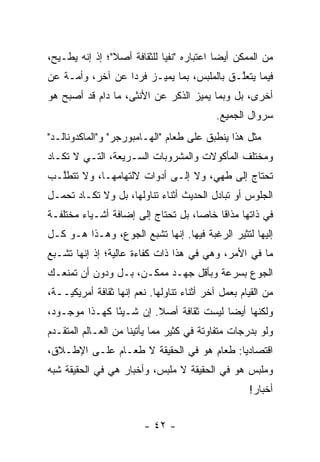 ‫ﻤﻥ ﺍﻟﻤﻤﻜﻥ ﺃﻴ ‪‬ﺎ ﺍﻋﺘﺒﺎﺭﻩ "ﻨﻔ ‪‬ﺎ ﻟﻠﺜﻘﺎﻓﺔ ﺃﺼﻼ"؛ ﺇﺫ ﺇﻨﻪ ﻴﻁـﻴﺢ،‬
                ‫ﹰ‬            ‫ﻴ‬              ‫ﻀ‬
‫ﻓﻴﻤﺎ ﻴﺘﻌﻠـﻕ ﺒﺎﻟﻤﻠﺒﺱ، ﺒﻤﺎ ﻴﻤﻴـﺯ ﻓﺭ ‪‬ﺍ ﻋﻥ ﺁﺨﺭ، ﻭﺃﻤـﺔ ﻋﻥ‬
     ‫‪‬‬            ‫ﺩ‬      ‫‪‬‬                  ‫ﱠ‬
‫ﺃﺨﺭﻯ، ﺒل ﻭﺒﻤﺎ ﻴﻤﻴﺯ ﺍﻟﺫﻜﺭ ﻋﻥ ﺍﻷﻨﺜﻰ، ﻤﺎ ﺩﺍﻡ ﻗﺩ ﺃﺼﺒﺢ ﻫﻭ‬
                                   ‫‪‬‬
                                            ‫ﺴﺭﻭﺍل ﺍﻟﺠﻤﻴﻊ.‬
‫ﻤﺜل ﻫﺫﺍ ﻴﻨﻁﺒﻕ ﻋﻠﻰ ﻁﻌﺎﻡ "ﺍﻟﻬـﺎﻤﺒﻭﺭﺠﺭ" ﻭ"ﺍﻟﻤﺎﻜﺩﻭﻨﺎﻟـﺩ"‬
‫ﻭﻤﺨﺘﻠﻑ ﺍﻟﻤﺄﻜﻭﻻﺕ ﻭﺍﻟﻤﺸﺭﻭﺒﺎﺕ ﺍﻟﺴـﺭﻴﻌﺔ، ﺍﻟﺘـﻲ ﻻ ﺘﻜـﺎﺩ‬
‫ﺘﺤﺘﺎﺝ ﺇﻟﻰ ﻁﻬﻲ، ﻭﻻ ﺇﻟـﻰ ﺃﺩﻭﺍﺕ ﻻﻟﺘﻬﺎﻤﻬـﺎ، ﻭﻻ ﺘﺘﻁﱠـﺏ‬
  ‫ﻠ‬
‫ﺍﻟﺠﻠﻭﺱ ﺃﻭ ﺘﺒﺎﺩل ﺍﻟﺤﺩﻴﺙ ﺃﺜﻨﺎﺀ ﺘﻨﺎﻭﻟﻬﺎ، ﺒل ﻭﻻ ﺘﻜـﺎﺩ ﺘﺤﻤـل‬
‫ﻓﻲ ﺫﺍﺘﻬﺎ ﻤﺫﺍ ﹰﺎ ﺨﺎ ‪‬ﺎ، ﺒل ﺘﺤﺘﺎﺝ ﺇﻟﻰ ﺇﻀﺎﻓﺔ ﺃﺸـﻴﺎﺀ ﻤﺨﺘﻠﻔـﺔ‬
                                    ‫ﻗ ﺼ‬
‫ﺇﻟﻴﻬﺎ ﻟﺘﺜﻴﺭ ﺍﻟﺭﻏﺒﺔ ﻓﻴﻬﺎ. ﺇﻨﻬﺎ ﺘﺸﺒﻊ ﺍﻟﺠﻭﻉ، ﻭﻫـﺫﺍ ﻫـﻭ ﻜـل‬
‫ﻤﺎ ﻓﻲ ﺍﻷﻤﺭ، ﻭﻫﻲ ﻓﻲ ﻫﺫﺍ ﺫﺍﺕ ﻜﻔﺎﺀﺓ ﻋﺎﻟﻴﺔ؛ ﺇﺫ ﺇﻨﻬﺎ ﺘﺸـﺒﻊ‬
‫ﺍﻟﺠﻭﻉ ﺒﺴﺭﻋﺔ ﻭﺒﺄﻗل ﺠﻬـﺩ ﻤﻤﻜـﻥ، ﺒـل ﻭﺩﻭﻥ ﺃﻥ ﺘﻤﻨﻌـﻙ‬
‫ﻤﻥ ﺍﻟﻘﻴﺎﻡ ﺒﻌﻤل ﺁﺨﺭ ﺃﺜﻨﺎﺀ ﺘﻨﺎﻭﻟﻬﺎ. ﻨﻌﻡ ﺇﻨﻬﺎ ﺜﻘﺎﻓﺔ ﺃﻤﺭﻴﻜ ‪‬ــﺔ،‬
    ‫ﻴ‬
‫ﻭﻟﻜﻨﻬﺎ ﺃﻴ ‪‬ﺎ ﻟﻴﺴﺕ ﺜﻘﺎﻓﺔ ﺃﺼﻼ. ﺇﻥ ﺸـﻴ ًﺎ ﻜﻬـﺫﺍ ﻤﻭﺠـﻭﺩ،‬
               ‫ﺌ‬         ‫ﹰ‬               ‫ﻀ‬
‫ﻭﻟﻭ ﺒﺩﺭﺠﺎﺕ ﻤﺘﻔﺎﻭﺘﺔ ﻓﻲ ﻜﺜﻴﺭ ﻤﻤﺎ ﻴﺄﺘﻴﻨﺎ ﻤﻥ ﺍﻟﻌـﺎﻟﻡ ﺍﻟﻤﺘﻘـﺩﻡ‬
 ‫‪‬‬
‫ﺍﻗﺘﺼﺎﺩ ‪‬ﺎ: ﻁﻌﺎﻡ ﻫﻭ ﻓﻲ ﺍﻟﺤﻘﻴﻘﺔ ﻻ ﻁﻌـﺎﻡ ﻋﻠـﻰ ﺍﻹﻁـﻼﻕ،‬
                                          ‫ﻴ‬
‫ﻭﻤﻠﺒﺱ ﻫﻭ ﻓﻲ ﺍﻟﺤﻘﻴﻘﺔ ﻻ ﻤﻠﺒﺱ، ﻭﺃﺨﺒﺎﺭ ﻫﻲ ﻓﻲ ﺍﻟﺤﻘﻴﻘﺔ ﺸﺒﻪ‬
                                                     ‫ﺃﺨﺒﺎﺭ!‬


                         ‫- ٢٤ -‬
 