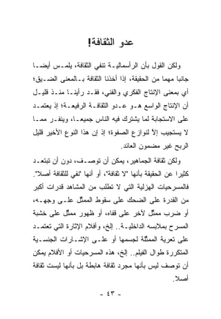 ‫ﻋﺩﻭ ﺍﻟﺜﻘﺎﻓﺔ!‬
‫ﻭﻟﻜﻥ ﺍﻟﻘﻭل ﺒﺄﻥ ﺍﻟﺭﺃﺴﻤﺎﻟ ‪‬ـﺔ ﺘﻨﻔﻲ ﺍﻟﺜﻘﺎﻓﺔ، ﻴﻠﻤـﺱ ﺃﻴ ‪‬ـﺎ‬
  ‫ﻀ‬                          ‫ﻴ‬
‫ﺠﺎﻨ ‪‬ﺎ ﻤﻬ ‪‬ﺎ ﻤﻥ ﺍﻟﺤﻘﻴﻘﺔ، ﺇﺫﺍ ﺃﺨﺫﻨﺎ ﺍﻟﺜﻘﺎﻓﺔ ﺒـﺎﻟﻤﻌﻨﻰ ﺍﻟﻀـﻴﻕ؛‬
                                                ‫ﺒ ﻤ‬
‫ﺃﻱ ﺒﻤﻌﻨﻰ ﺍﻹﻨﺘﺎﺝ ﺍﻟﻔﻜﺭﻱ ﻭﺍﻟﻔﻨﻲ، ﻓﻘـﺩ ﺭﺃﻴﻨـﺎ ﻤﻨـﺫ ﻗﻠﻴـل‬
‫ﺃﻥ ﺍﻹﻨﺘﺎﺝ ﺍﻟﻭﺍﺴﻊ ﻫـﻭ ﻋـﺩﻭ ﺍﻟﺜﻘﺎﻓـﺔ ﺍﻟﺭﻓﻴﻌـﺔ؛ ﺇﺫ ﻴﻌﺘﻤـﺩ‬
‫ﻋﻠﻰ ﺍﻻﺴﺘﺠﺎﺒﺔ ﻟﻤﺎ ﻴﺸﺘﺭﻙ ﻓﻴﻪ ﺍﻟﻨﺎﺱ ﺠﻤﻴ ‪‬ـﺎ، ﻭﻴﻨﻔـﺭ ﻤﻤـﺎ‬
               ‫ﻌ‬
‫ﻻ ﻴﺴﺘﺠﻴﺏ ﺇﻻ ﻟﻨﻭﺍﺯﻉ ﺍﻟﺼﻔﻭﺓ؛ ﺇﺫ ﺇﻥ ﻫﺫﺍ ﺍﻟﻨﻭﻉ ﺍﻷﺨﻴﺭ ﻗﻠﻴل‬
                                          ‫ﱠ‬
                                  ‫ﺍﻟﺭﺒﺢ ﻏﻴﺭ ﻤﻀﻤﻭﻥ ﺍﻟﻌﺎﺌﺩ.‬
‫ﻭﻟﻜﻥ ﺜﻘﺎﻓﺔ ﺍﻟﺠﻤﺎﻫﻴﺭ، ﻴﻤﻜﻥ ﺃﻥ ﺘﻭﺼـﻑ، ﺩﻭﻥ ﺃﻥ ﺘﺒﺘﻌـﺩ‬
‫ﻜﺜﻴ ‪‬ﺍ ﻋﻥ ﺍﻟﺤﻘﻴﻘﺔ ﺒﺄﻨﻬﺎ "ﻻ ﺜﻘﺎﻓﺔ"، ﺃﻭ ﺃﻨﻬﺎ "ﻨﻔﻲ ﻟﻠﺜﻘﺎﻓﺔ ﺃﺼﻼ".‬
  ‫ﹰ‬                                                     ‫ﺭ‬
‫ﻓﺎﻟﻤﺴﺭﺤﻴﺎﺕ ﺍﻟﻬﺯﻟﻴﺔ ﺍﻟﺘﻲ ﻻ ﺘﻁﻠﺏ ﻤﻥ ﺍﻟﻤﺸﺎﻫﺩ ﻗﺩﺭﺍﺕ ﺃﻜﺒﺭ‬
                                   ‫‪‬‬
‫ﻤﻥ ﺍﻟﻘﺩﺭﺓ ﻋﻠﻰ ﺍﻟﻀﺤﻙ ﻋﻠﻰ ﺴﻘﻭﻁ ﺍﻟﻤﻤﺜل ﻋﻠـﻰ ﻭﺠﻬـﻪ،‬
             ‫ﱢ‬
‫ﺃﻭ ﻀﺭﺏ ﻤﻤﺜل ﻵﺨﺭ ﻋﻠﻰ ﻗﻔﺎﻩ، ﺃﻭ ﻅﻬﻭﺭ ﻤﻤﺜل ﻋﻠﻰ ﺨﺸﺒﺔ‬
          ‫ﱢ‬                          ‫ﱢ‬
‫ﺍﻟﻤﺴﺭﺡ ﺒﻤﻼﺒﺴﻪ ﺍﻟﺩﺍﺨﻠ ‪‬ـﺔ.. ﺇﻟﺦ، ﻭﺃﻓﻼﻡ ﺍﻹﺜﺎﺭﺓ ﺍﻟﺘﻲ ﺘﻌﺘﻤـﺩ‬
                                  ‫ﻴ‬
‫ﻋﻠﻰ ﺘﻌﺭﻴﺔ ﺍﻟﻤﻤﺜﻠﺔ ﻟﺠﺴﻤﻬﺎ ﺃﻭ ﻋﻠـﻰ ﺍﻹﺸـﺎﺭﺍﺕ ﺍﻟﺠﻨﺴـﻴﺔ‬
 ‫‪‬‬                                 ‫ﱢ‬
‫ﺍﻟﻤﺘﻜﺭﺭﺓ ﻁﻭﺍل ﺍﻟﻔﻴﻠﻡ.. ﺇﻟﺦ، ﻫﺫﻩ ﺍﻟﻤﺴﺭﺤﻴﺎﺕ ﺃﻭ ﺍﻷﻓﻼﻡ ﻴﻤﻜﻥ‬
‫ﺃﻥ ﺘﻭﺼﻑ ﻟﻴﺱ ﺒﺄﻨﻬﺎ ﻤﺠ ‪‬ﺩ ﺜﻘﺎﻓﺔ ﻫﺎﺒﻁﺔ ﺒل ﺒﺄﻨﻬﺎ ﻟﻴﺴﺕ ﺜﻘﺎﻓﺔ‬
                                 ‫ﺭ‬
                                                      ‫ﺃﺼﻼ.‬
                                                       ‫ﹰ‬
                          ‫- ٣٤ -‬
 