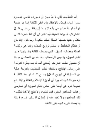 ‫ﺃﻤﺎ ﺍﻟﺘﺤ ﱡـﻅ ﺍﻟﺫﻱ ﻻ ﺒﺩ ﻤـﻥ ﺃﻥ ﻨـﻭﺭﺩﻩ ﻋﻠـﻰ ﻋﺒـﺎﺭﺓ‬
                          ‫َ‬
                          ‫‪‬‬          ‫ﻔ‬       ‫‪‬‬
‫ﺴﻤﻴﺭ ﺃﻤﻴﻥ، ﻓﻴﺘﻌﻠﻕ ﺒﺎﻻﻋﺘﻘﺎﺩ ﺒﺄﻥ ﺍﻟﻨﻔﻲ ﻟﻠﺜﻘﺎﻓﺔ ﺇﻨﻤﺎ ﻫﻭ ﻨﺘﻴﺠﺔ‬
                                          ‫ﱠ‬
‫ﻟﻠﺭﺃﺴﻤﺎﻟ ‪‬ـﺔ ﻤﻤﺎ ﻴﻭﺤﻲ ﺒﺄﻨﻪ ﻻ ‪‬ـﺩ ﺃﻥ ﻴﺨﺘﻔـﻲ ﻓـﻲ ﻅـل‬
‫ﱢ‬                 ‫ﺒ ‪َ‬‬                  ‫ﻴ‬
‫ﺍﻻﺸﺘﺭﺍﻜ ‪‬ـﺔ، ﺒﻴﻨﻤﺎ ﺍﻟﺤﻘﻴﻘﺔ ﻓﻴﻤﺎ ﺘﺒﺩﻭ ﻟﻲ ﺃﻥ ﺍﻟﻅـﺎﻫﺭﺓ ﺍﻟﺘـﻲ‬
                                                ‫ﻴ‬
‫ﻨﺘﻜﻠـﻡ ﻋﻨﻬﺎ ﻀﻌﻴﻔﺔ ﺍﻟﺼﻠﺔ ﺒﻨﻅﺎﻡ ﻤﻠﻜ ‪‬ـﺔ ﻭﺴـﺎﺌل ﺍﻹﻨﺘـﺎﺝ‬
                 ‫ﻴ‬                              ‫ﱠ‬
‫ﺃﻭ ﺒﻨﻅﺎﻡ ﺍﻟﺘﺨﻁﻴﻁ ﺃﻭ ﺒﻨﻅﺎﻡ ﺘﻭﺯﻴﻊ ﺍﻟﺩﺨل، ﻭﺇﻨﻤﺎ ﻫﻲ ﻭﺜﻴﻘـﺔ‬
‫ﺍﻟﺼﻠﺔ ﺒﺤﻀﺎﺭﺓ ﺍﻟﺴﻭﻕ، ﺍﻟﺫﻱ ﻴﻀﻌﻑ ﺍﻟﺜﻘﺎﻓﺔ ﻭﻗﺩ ﻴﻨﻔﻴﻬﺎ ﻫـﻭ‬
‫ﻨﻅﺎﻡ ﺍﻟﺴﻭﻕ، ﻭﻟـﻴﺱ ﺍﻟﺭﺃﺴﻤﺎﻟ ‪‬ــﺔ، ﻓﻤـﻥ ﺍﻟﻤﻤﻜـﻥ ﺠـ ‪‬ﺍ‬
 ‫ﺩ‬                     ‫ﻴ‬
‫ﺃﻥ ﻨﺘﺼﻭﺭ ﻨﻅﺎ ‪‬ﺎ ﺍﺸﺘﺭﺍﻜ ‪‬ﺎ )ﺒﻤﻌﻨﻰ ﺃﺨـﺫﻩ ﺒﺴـﻴﻁﺭﺓ ﺍﻟﺩﻭﻟـﺔ‬
                              ‫ﻴ‬         ‫ﻤ‬      ‫‪َ‬‬
‫ﻋﻠﻰ ﻭﺴﺎﺌل ﺍﻹﻨﺘﺎﺝ، ﻭﺘﻁﺒﻴﻘﻪ ﻟﻨﻅﺎﻡ ﺍﻟﺘﺨﻁﻴﻁ، ﻭﻟﺩﺭﺠﺔ ﻋﺎﻟﻴﺔ‬
‫ﻤﻥ ﺍﻟﻤﺴﺎﻭﺍﺓ ﻓﻲ ﺘﻭﺯﻴﻊ ﺍﻟﺩﺨل( ﻭﻤـﻊ ﺫﻟـﻙ ﺘﻬـﺒﻁ ﺍﻟﺜﻘﺎﻓـﺔ‬
‫ﻓﻴﻪ ﻫﺒﻭ ﹰﺎ ﺸﻨﻴ ‪‬ﺎ ﻟﻤﺠ ‪‬ﺩ ﺃﻥ ﺃﺠﻬﺯﺓ ﺍﻹﻋﻼﻡ ﻭﺍﻟﺜﻘﺎﻓﺔ ﻭﺍﻹﻨﺘـﺎﺝ‬
                                  ‫ﺭ‬      ‫ﻌ‬      ‫ﻁ‬
‫ﻋﻤﻭ ‪‬ﺎ ﺘﻘﻭﻡ ﻫﻲ ﺃﻴ ‪‬ﺎ ﻋﻠﻰ ﺃﺴﺎﺱ ﻨﻅﺎﻡ ﺍﻟﺴﻭﻕ؛ ﺃﻱ ﺘﺴﺘﻭﺤﻲ‬
                                ‫ﻀ‬             ‫ﻤ‬
‫ﺭﻏﺒﺎﺕ ﺍﻟﺠﻤﺎﻫﻴﺭ ﺍﻟﻐﻔﻴﺭﺓ ﻓﻴﻤﺎ ﺘﻨﺘﺠﻪ، ﻭﻻ ﺘﻨﺘﺞ ﺇﻻ ﻜ ‪‬ﺎ ﺘﻁﻠﺒـﻪ‬
        ‫ﱠ ﻤ‬
‫ﺘﻠﻙ ﺍﻟﺠﻤﺎﻫﻴﺭ، ﻭﻻ ﺘﺤﻴﺩ ﻋﻨﻪ ﺃﻭ ﺘﺤﺎﻭل ﺍﻟﺘـﺄﺜﻴﺭ ﻓﻴـﻪ، ﻓـﺈﺫﺍ‬
                          ‫ﺒﻨﺎ ﺒﺼﺩﺩ ﺸﻲﺀ ﺸﺒﻴﻪ ﺒﻨﻔﻲ ﺍﻟﺜﻘﺎﻓﺔ.‬




                        ‫- ٤٤ -‬
 