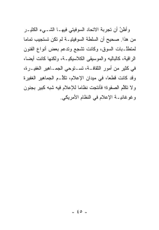 ‫ﻭﺃﻅﻥ ﺃﻥ ﺘﺠﺭﺒﺔ ﺍﻻﺘﺤﺎﺩ ﺍﻟﺴﻭﻓﻴﺘﻲ ﻓﻴﻬـﺎ ﺍﻟﺸـﻲﺀ ﺍﻟﻜﺜﻴـﺭ‬
                                              ‫ُ‬
                                              ‫‪‬‬
‫ﻤﻥ ﻫﺫﺍ. ﺼﺤﻴﺢ ﺃﻥ ﺍﻟﺴﻠﻁﺔ ﺍﻟﺴﻭﻓﻴﺘ ‪‬ـﺔ ﻟﻡ ﺘﻜﻥ ﺘﺴﺘﺠﻴﺏ ﺘﻤﺎ ‪‬ﺎ‬
 ‫ﻤ‬                     ‫ﻴ‬
‫ﻟﻤﺘﻁﻠـﺒﺎﺕ ﺍﻟﺴﻭﻕ، ﻭﻜﺎﻨﺕ ﺘﺸﺠﻊ ﻭﺘﺩﻋﻡ ﺒﻌﺽ ﺃﻨﻭﺍﻉ ﺍﻟﻔﻨﻭﻥ‬
                        ‫‪‬‬                    ‫ﱠ‬
‫ﺍﻟﺭﺍﻗﻴﺔ، ﻜﺎﻟﺒﺎﻟﻴﻪ ﻭﺍﻟﻤﻭﺴﻴﻘﻰ ﺍﻟﻜﻼﺴﻴﻜ ‪‬ـﺔ، ﻭﻟﻜﻨﻬﺎ ﻜﺎﻨﺕ ﺃﻴ ‪‬ﺎ،‬
  ‫ﻀ‬                   ‫ﻴ‬
‫ﻓﻲ ﻜﺜﻴﺭ ﻤﻥ ﺃﻤﻭﺭ ﺍﻟﺜﻘﺎﻓـﺔ، ﺘﺴـﺘﻭﺤﻲ ﺍﻟﺠﻤـﺎﻫﻴﺭ ﺍﻟﻐﻔﻴـﺭﺓ،‬
‫ﻭﻗﺩ ﻜﺎﻨﺕ ﻗﻁ ‪‬ﺎ، ﻓﻲ ﻤﻴﺩﺍﻥ ﺍﻹﻋﻼﻡ، ﺘﻜﻠـﻡ ﺍﻟﺠﻤﺎﻫﻴﺭ ﺍﻟﻐﻔﻴﺭﺓ‬
                   ‫ﱢ‬                     ‫ﻌ‬
‫ﻭﻻ ﺘﻜﻠﻡ ﺍﻟﺼﻔﻭﺓ؛ ﻓﺄﻨﺘﺠﺕ ﻨﻅﺎ ‪‬ﺎ ﻟﻺﻋﻼﻡ ﻓﻴﻪ ﺸﺒﻪ ﻜﺒﻴﺭ ﺒﺠﻨﻭﻥ‬
                          ‫ﻤ‬                     ‫ﱢ‬
                   ‫ﻭﻏﻭﻏﺎﺌ ‪‬ـﺔ ﺍﻹﻋﻼﻡ ﻓﻲ ﺍﻟﻨﻅﺎﻡ ﺍﻷﻤﺭﻴﻜﻲ.‬
                                              ‫ﻴ‬




                         ‫- ٥٤ -‬
 