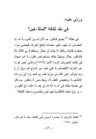 ‫ﻭﺭﺩﻱ ﻋﻠﻴﻪ:‬
                                                    ‫ﱢ‬

            ‫ﻓﻲ ﻨﻘﺩ ﺜﻘﺎﻓﺔ "ﺍﻟﻤﺜ ﱠـﻔﻴﻥ"‬
                 ‫ﻘ‬
‫ﻴﻀﻊ ﺍﻟﺩﻜﺘﻭﺭ ﺠـﻼل ﺃﻤـﻴﻥ ﺍﻟﻌﺭﺒـﺔ ﺃﻤـﺎﻡ‬          ‫)٣(‬
                                                    ‫ﻓﻲ ﻤﻘﺎﻟﺔ‬
‫ﺍﻟﺤﺼﺎﻥ، ﺜﻡ ﻴﻠﻬﺏ ﻅﻬﺭ ﺤﺼﺎﻨﻪ ﻟﻴﺩﻓﻊ ﺍﻟﻌﺭﺒﺔ، ﻓﻴﻤﻀﻲ ﺒﻬـﺎ‬
                                        ‫ﹸ‪‬‬
‫ﺨﻁﻭﺓ، ﻓﺜﺎﻨﻴﺔ، ﻭﻟﻜﻨﻪ ﻻ ﻴﻠﺒﺙ ﺃﻥ ﻴﺘﻌﺜﺭ ﻭﻴﺴﻘﻁ ﻓـﻲ ﺍﻟﺜﺎﻟﺜـﺔ!‬
                     ‫ﱠ‬
‫ﻓﺎﻟﺩﻜﺘﻭﺭ ﺠﻼل ﻴﺴﺘﻬل ﻤﻘﺎﻟﻪ ﺒﺎﺴﺘﻌﺭﺍﺽ ﻨﻅﺭ ‪‬ـﺔ ﺁﺩﻡ ﺴﻤﻴﺙ‬
           ‫ﻴ‬                    ‫ﱡ‬
‫ﻓﻲ ﻜﺘﺎﺒﻪ ﺍﻟﻤﻌﺭﻭﻑ "ﺜﺭﻭﺓ ﺍﻷﻤﻡ" )٦٧٧١( ﻭﺍﻟﺫﻱ "ﻴﻌﺒﺭ ﻓﻴـﻪ‬
      ‫‪‬‬
‫ﻋﻥ ﺍﻟﻤﺯﺍﻴﺎ ﺍﻻﻗﺘﺼﺎﺩ ‪‬ـﺔ ﺍﻟﺘﻲ ﺘﻌﻭﺩ ﻤﻥ ﺍﺘﺴﺎﻉ ﺍﻟﺴـﻭﻕ" )..(‬
                                  ‫ﻴ‬
‫ﻭﻤﺎ ﻴﺘﺭﺘﺏ ﻋﻠﻰ ﺫﻟﻙ ﻤﻥ ﻤﺯﺍﻴﺎ ﺘﻘﺴـﻴﻡ ﺍﻟﻌﻤـل؛ ﺃﻱ ﺯﻴـﺎﺩﺓ‬
                                           ‫ﱠ‬
‫ﺍﻹﻨﺘﺎﺠ ‪‬ـﺔ ﻭﺘﺨﻔﻴﺽ ﺍﻟﻨﻔﻘـﺔ"، ﻭﻴﺨﻠـﺹ ﺍﻟـﺩﻜﺘﻭﺭ ﺠـﻼل‬
                                        ‫ﻴ‬
‫ﻓﻲ ﻤﻘﺩﻤﺔ ﻤﻘﺎﻟﻪ ﺇﻟﻰ ﺃﻨـﻪ "ﺇﺫﺍ ﻜـﺎﻥ )ﻫـﺫﺍ ﺍﻹﻨﺘـﺎﺝ ﺍﻟﻜﺒﻴـﺭ‬
                                                 ‫‪‬‬
 ‫– ﻡ. ﻯ(، ﻤﻔﻴ ‪‬ﺍ ﻟﻼﻗﺘﺼﺎﺩ ﻓﻬﻭ ﻟﻴﺱ ﺒﺎﻟﻀﺭﻭﺭﺓ ﻤﻔﻴ ‪‬ﺍ ﻟﻠﺜﻘﺎﻓﺔ".‬
            ‫ﺩ‬                               ‫ﺩ‬




                                                               ‫)٣(‬
‫ﺍﻟﺜﻘﺎﻓﺔ ﺍﻷﻤﺭﻴﻜ ‪‬ـﺔ: ﺤﻀﺎﺭﺓ ﺍﻟﺴﻭﻕ ﻭﻨﻔﻲ ﺍﻟﺜﻘﺎﻓﺔ، ﻤﺠﻠـﺔ ﺍﻟﻬـﻼل،‬
                                           ‫ﻴ‬
                                            ‫ﻨﻭﻓﻤﺒﺭ ٨٩٩١.‬
                          ‫- ٦٤ -‬
 