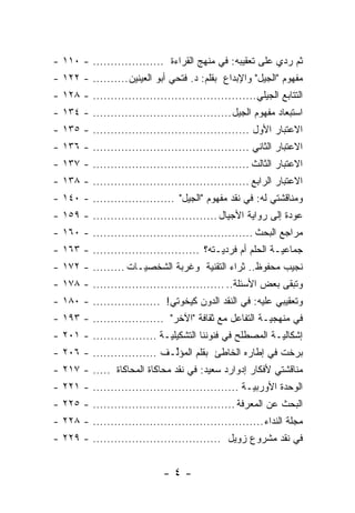 ‫ﺜ ‪ ‬ﺭ ‪‬ﻱ ﻋﻠﻰ ﺘﻌﻘﻴﺒﻪ: ﻓﻲ ﻤﻨﻬﺞ ﺍﻟﻘﺭﺍﺀﺓ .................... - ٠١١ -‬
                                                          ‫ﹸﻡ ﺩ‬
‫ﻤﻔﻬﻭﻡ "ﺍﻟﺠﻴل" ﻭﺍﻹﺒﺩﺍﻉ ﺒﻘﻠﻡ: ﺩ. ﻓﺘﺤﻲ ﺃﺒﻭ ﺍﻟﻌﻴﻨﻴﻥ .......... - ٢٢١ -‬
‫ﺍﻟﺘﺘﺎﺒﻊ ﺍﻟﺠﻴﻠﻲ.............................................. - ٨٢١ -‬
‫ﺍﺴﺘﺒﻌﺎﺩ ﻤﻔﻬﻭﻡ ﺍﻟﺠﻴل ....................................... - ٤٣١ -‬
‫ﺍﻻﻋﺘﺒﺎﺭ ﺍﻷﻭل ............................................ - ٥٣١ -‬
‫ﺍﻻﻋﺘﺒﺎﺭ ﺍﻟﺜﺎﻨﻲ ............................................ - ٦٣١ -‬
‫ﺍﻻﻋﺘﺒﺎﺭ ﺍﻟﺜﺎﻟﺙ ............................................ - ٧٣١ -‬
‫ﺍﻻﻋﺘﺒﺎﺭ ﺍﻟﺭﺍﺒﻊ ............................................ - ٨٣١ -‬
‫ﻭﻤﻨﺎﻗﺸﺘﻲ ﻟﻪ: ﻓﻲ ﻨﻘﺩ ﻤﻔﻬﻭﻡ "ﺍﻟﺠﻴل" ....................... - ٠٤١ -‬
‫ﻋﻭﺩﺓ ﺇﻟﻰ ﺭﻭﺍﻴﺔ ﺍﻷﺠﻴﺎل ................................... - ٩٥١ -‬
‫ﻤﺭﺍﺠﻊ ﺍﻟﺒﺤﺙ ............................................. - ٠٦١ -‬
‫ﺠﻤﺎﻋ ‪‬ـﺔ ﺍﻟﺤﻠﻡ ﺃﻡ ﻓﺭﺩ ‪‬ـﺘﻪ؟ .............................. - ٣٦١ -‬
                                           ‫ﻴ‬                ‫ﻴ‬
‫ﻨﺠﻴﺏ ﻤﺤﻔﻭﻅ.. ﺜﺭﺍﺀ ﺍﻟﺘﻘﻨﻴﺔ ﻭﻏﺭﺒﺔ ﺍﻟﺸﺨﺼ ‪‬ـﺎﺕ ......... - ٢٧١ -‬
                     ‫ﻴ‬
‫ﻭﺘﺒﻘﻰ ﺒﻌﺽ ﺍﻷﺴﺌﻠﺔ.. ..................................... - ٨٧١ -‬
‫ﻭﺘﻌﻘﻴﺒﻲ ﻋﻠﻴﻪ: ﻓﻲ ﺍﻟﻨﻘﺩ ﺍﻟﺩﻭﻥ ﻜﻴﺨﻭﺘﻲ! ................... - ٠٨١ -‬
‫ﻓﻲ ﻤﻨﻬﺠ ‪‬ـﺔ ﺍﻟﺘﻔﺎﻋل ﻤﻊ ﺜﻘﺎﻓﺔ "ﺍﻵﺨﺭ" .................... - ٣٩١ -‬
                                                       ‫ﻴ‬
‫ﺇﺸﻜﺎﻟ ‪‬ـﺔ ﺍﻟﻤﺼﻁﻠﺢ ﻓﻲ ﻓﻨﻭﻨﻨﺎ ﺍﻟﺘﺸﻜﻴﻠ ‪‬ـﺔ .................. - ١٠٢ -‬
                             ‫ﻴ‬                             ‫ﻴ‬
‫ﺒﺭﺨﺕ ﻓﻲ ﺇﻁﺎﺭﻩ ﺍﻟﺨﺎﻁﺊ ﺒﻘﻠﻡ ﺍﻟﻤﺅﱢـﻑ .................. - ٦٠٢ -‬
                             ‫ﻟ‬
‫ﻤﻨﺎﻗﺸﺘﻲ ﻷﻓﻜﺎﺭ ﺇﺩﻭﺍﺭﺩ ﺴﻌﻴﺩ: ﻓﻲ ﻨﻘﺩ ﻤﺤﺎﻜﺎﺓ ﺍﻟﻤﺤﺎﻜﺎﺓ ..... - ٧١٢ -‬
‫ﺍﻟﻭﺤﺩﺓ ﺍﻷﻭﺭﺒ ‪‬ـﺔ ......................................... - ١٢٢ -‬
                                                    ‫ﻴ‬
‫ﺍﻟﺒﺤﺙ ﻋﻥ ﺍﻟﻤﻌﺭﻓﺔ ........................................ - ٥٢٢ -‬
‫ﻤﺠﻠﺔ ﺍﻟﻨﺩﺍﺀ ................................................ - ٨٢٢ -‬
‫ﻓﻲ ﻨﻘﺩ ﻤﺸﺭﻭﻉ ﺯﻭﻴل .................................... - ٩٢٢ -‬


                              ‫-٤-‬
 