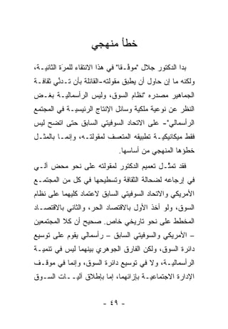 ‫ﺨﻁﺄ ﻤﻨﻬﺠﻲ‬
‫ﺒﺩﺍ ﺍﻟﺩﻜﺘﻭﺭ ﺠﻼل "ﻤﻭﻓـ ﹰﺎ" ﻓﻲ ﻫﺫﺍ ﺍﻻﻨﺘﻘﺎﺀ ﻟﻠﻤﺭﺓ ﺍﻟﺜﺎﻨﻴـﺔ،‬
           ‫‪َ‬‬                    ‫ﱠ ﻘ‬
‫ﻭﻟﻜﻨﻪ ﻤﺎ ﺇﻥ ﺤﺎﻭل ﺃﻥ ﻴﻁﺒﻕ ﻤﻘﻭﻟﺘﻪ-ﺍﻟﻘﺎﺌﻠﺔ ﺒﺄﻥ ﺘـﺩﻨﻲ ﺜﻘﺎﻓـﺔ‬
        ‫ﱢ‬                        ‫‪‬‬
‫ﺍﻟﺠﻤﺎﻫﻴﺭ ﻤﺼﺩﺭﻩ "ﻨﻅﺎﻡ ﺍﻟﺴﻭﻕ، ﻭﻟﻴﺱ ﺍﻟﺭﺃﺴﻤﺎﻟ ‪‬ـﺔ ﺒﻐـﺽ‬
‫‪‬‬      ‫ﻴ‬
‫ﺍﻟﻨﻅﺭ ﻋﻥ ﻨﻭﻋﻴﺔ ﻤﻠﻜﻴﺔ ﻭﺴﺎﺌل ﺍﻹﻨﺘﺎﺝ ﺍﻟﺭﺌﻴﺴ ‪‬ـﺔ ﻓﻲ ﺍﻟﻤﺠﺘﻤﻊ‬
             ‫ﻴ‬                      ‫‪‬‬
‫ﺍﻟﺭﺃﺴﻤﺎﻟﻲ"- ﻋﻠﻰ ﺍﻻﺘﺤﺎﺩ ﺍﻟﺴﻭﻓﻴﺘﻲ ﺍﻟﺴﺎﺒﻕ ﺤﺘﻰ ﺍﺘﻀﺢ ﻟﻴﺱ‬
‫ﻓﻘﻁ ﻤﻴﻜﺎﻨﻴﻜ ‪‬ـﺔ ﺘﻁﺒﻴﻘﻪ ﺍﻟﻤﺘﻌﺴﻑ ﻟﻤﻘﻭﻟﺘـﻪ، ﻭﺇﻨﻤـﺎ ﺒﺎﻟﻤﺜـل‬
                          ‫‪‬‬               ‫ﻴ‬
                               ‫ﺨﻁﺅﻫﺎ ﺍﻟﻤﻨﻬﺠﻲ ﻤﻥ ﺃﺴﺎﺴﻬﺎ.‬
‫ﻓﻘﺩ ﺘﻤﺜـل ﺘﻌﻤﻴﻡ ﺍﻟﺩﻜﺘﻭﺭ ﻟﻤﻘﻭﻟﺘﻪ ﻋﻠﻰ ﻨﺤﻭ ﻤﺤﺽ ﺁﻟـﻲ‬
                                         ‫ﱠ‬
‫ﻓﻲ ﺇﺭﺠﺎﻋﻪ ﻟﻀﺤﺎﻟﺔ ﺍﻟﺜﻘﺎﻓﺔ ﻭﺘﺴﻁﻴﺤﻬﺎ ﻓﻲ ﻜل ﻤﻥ ﺍﻟﻤﺠﺘﻤـﻊ‬
‫ﺍﻷﻤﺭﻴﻜﻲ ﻭﺍﻻﺘﺤﺎﺩ ﺍﻟﺴﻭﻓﻴﺘﻲ ﺍﻟﺴﺎﺒﻕ ﻻﻋﺘﻤﺎﺩ ﻜﻠﻴﻬﻤﺎ ﻋﻠﻰ ﻨﻅﺎﻡ‬
‫ﺍﻟﺴﻭﻕ، ﻭﻟﻭ ﺃﺨﺫ ﺍﻷﻭل ﺒﺎﻻﻗﺘﺼﺎﺩ ﺍﻟﺤﺭ، ﻭﺍﻟﺜﺎﻨﻲ ﺒﺎﻻﻗﺘﺼـﺎﺩ‬
                   ‫‪‬‬
‫ﺍﻟﻤﺨﻁﻁ ﻋﻠﻰ ﻨﺤﻭ ﺘﺎﺭﻴﺨﻲ ﺨﺎﺹ. ﺼﺤﻴﺢ ﺃﻥ ﻜﻼ ﺍﻟﻤﺠﺘﻤﻌﻴﻥ‬
‫– ﺍﻷﻤﺭﻴﻜﻲ ﻭﺍﻟﺴﻭﻓﻴﺘﻲ ﺍﻟﺴﺎﺒﻕ – ﺭﺃﺴﻤﺎﻟﻲ ﻴﻘﻭﻡ ﻋﻠﻰ ﺘﻭﺴﻴﻊ‬
‫ﺩﺍﺌﺭﺓ ﺍﻟﺴﻭﻕ، ﻭﻟﻜﻥ ﺍﻟﻔﺎﺭﻕ ﺍﻟﺠﻭﻫﺭﻱ ﺒﻴﻨﻬﻤﺎ ﻟﻴﺱ ﻓﻲ ﺘﻨﻤﻴـﺔ‬
‫ﺍﻟﺭﺃﺴﻤﺎﻟ ‪‬ـﺔ، ﻭﻻ ﻓﻲ ﺘﻭﺴﻴﻊ ﺩﺍﺌﺭﺓ ﺍﻟﺴﻭﻕ، ﻭﺇﻨﻤﺎ ﻓﻲ ﻤﻭﻗـﻑ‬
                                           ‫ﻴ‬
‫ﺍﻹﺩﺍﺭﺓ ﺍﻻﺠﺘﻤﺎﻋ ‪‬ـﺔ ﺒﺈﺯﺍﺌﻬﻤﺎ، ﺇﻤﺎ ﺒﺈﻁﻼﻕ ﺁﻟ ‪‬ــﺎﺕ ﺍﻟﺴـﻭﻕ‬
           ‫ﻴ‬           ‫‪‬‬              ‫ﻴ‬


                         ‫- ٩٤ -‬
 