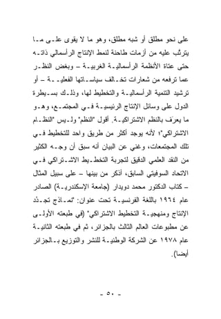 ‫ﻋﻠﻰ ﻨﺤﻭ ﻤﻁﻠﻕ ﺃﻭ ﺸﺒﻪ ﻤﻁﻠﻕ، ﻭﻫﻭ ﻤﺎ ﻻ ﻴﻘﻭﻯ ﻋﻠـﻰ ﻤـﺎ‬
‫ﻴﺘﺭﺘﺏ ﻋﻠﻴﻪ ﻤﻥ ﺃﺯﻤﺎﺕ ﻁﺎﺤﻨﺔ ﻟﻨﻤﻁ ﺍﻹﻨﺘﺎﺝ ﺍﻟﺭﺃﺴﻤﺎﻟﻲ ﺫﺍﺘـﻪ‬
                                                 ‫ﱠ‬
‫ﺤﺘﻰ ﻋﺘﺎﺓ ﺍﻷﻨﻅﻤﺔ ﺍﻟﺭﺃﺴﻤﺎﻟ ‪‬ـﺔ ﺍﻟﻐﺭﺒ ‪‬ـﺔ – ﻭﺒﻐﺽ ﺍﻟﻨﻅـﺭ‬
       ‫‪‬‬        ‫ﻴ‬         ‫ﻴ‬
‫ﻋﻤﺎ ﺘﺭﻓﻌﻪ ﻤﻥ ﺸﻌﺎﺭﺍﺕ ﺘﺨـﺎﻟﻑ ﺴﻴﺎﺴـﺎﺘﻬﺎ ﺍﻟﻔﻌﻠ ‪‬ــﺔ – ﺃﻭ‬
        ‫ﻴ‬
‫ﺘﺭﺸﻴﺩ ﺍﻟﺘﻨﻤﻴﺔ ﺍﻟﺭﺃﺴﻤﺎﻟ ‪‬ـﺔ ﻭﺍﻟﺘﺨﻁﻴﻁ ﻟﻬﺎ، ﻭﺫﻟـﻙ ﺒﺴـﻴﻁﺭﺓ‬
                              ‫ﻴ‬
‫ﺍﻟﺩﻭل ﻋﻠﻰ ﻭﺴﺎﺌل ﺍﻹﻨﺘﺎﺝ ﺍﻟﺭﺌﻴﺴ ‪‬ـﺔ ﻓـﻲ ﺍﻟﻤﺠﺘﻤـﻊ، ﻭﻫـﻭ‬
                     ‫ﻴ‬
‫ﻤﺎ ﻴﻌﺭﻑ ﺒﺎﻟﻨﻅﻡ ﺍﻻﺸﺘﺭﺍﻜ ‪‬ـﺔ. ﺃﻗﻭل "ﺍﻟﻨﻅﻡ" ﻭﻟـﻴﺱ "ﺍﻟﻨﻅـﺎﻡ‬
                               ‫ﻴ‬                 ‫‪َ ‬‬
‫ﺍﻻﺸﺘﺭﺍﻜﻲ"؛ ﻷﻨﻪ ﻴﻭﺠﺩ ﺃﻜﺜﺭ ﻤﻥ ﻁﺭﻴﻕ ﻭﺍﺤﺩ ﻟﻠﺘﺨﻁﻴﻁ ﻓـﻲ‬
‫ﺘﻠﻙ ﺍﻟﻤﺠﺘﻤﻌﺎﺕ، ﻭﻏﻨﻲ ﻋﻥ ﺍﻟﺒﻴﺎﻥ ﺃﻨﻪ ﺴﺒﻕ ﺃﻥ ﻭﺠـﻪ ﺍﻟﻜﺜﻴﺭ‬
         ‫‪‬‬
‫ﻤﻥ ﺍﻟﻨﻘﺩ ﺍﻟﻌﻠﻤﻲ ﺍﻟﺩﻗﻴﻕ ﻟﺘﺠﺭﺒﺔ ﺍﻟﺘﺨﻁـﻴﻁ ﺍﻻﺸـﺘﺭﺍﻜﻲ ﻓـﻲ‬
‫ﺍﻻﺘﺤﺎﺩ ﺍﻟﺴﻭﻓﻴﺘﻲ ﺍﻟﺴﺎﺒﻕ، ﺃﺫﻜﺭ ﻤﻥ ﺒﻴﻨﻬﺎ – ﻋﻠﻰ ﺴﺒﻴل ﺍﻟﻤﺜﺎل‬
‫– ﻜﺘﺎﺏ ﺍﻟﺩﻜﺘﻭﺭ ﻤﺤﻤﺩ ﺩﻭﻴﺩﺍﺭ )ﺠﺎﻤﻌﺔ ﺍﻹﺴﻜﻨﺩﺭ ‪‬ـﺔ( ﺍﻟﺼﺎﺩﺭ‬
          ‫ﻴ‬
‫ﻋﺎﻡ ٤٦٩١ ﺒﺎﻟﻠﻐﺔ ﺍﻟﻔﺭﻨﺴ ‪‬ـﺔ ﺘﺤﺕ ﻋﻨﻭﺍﻥ: "ﻨﻤـﺎﺫﺝ ﺘﺠـﺩﺩ‬
 ‫ُ‬
 ‫‪‬‬                         ‫ﻴ‬
‫ﺍﻹﻨﺘﺎﺝ ﻭﻤﻨﻬﺠ ‪‬ـﺔ ﺍﻟﺘﺨﻁﻴﻁ ﺍﻻﺸﺘﺭﺍﻜﻲ" )ﻓﻲ ﻁﺒﻌﺘﻪ ﺍﻷﻭﻟـﻰ‬
                                     ‫ﻴ‬
‫ﻋﻥ ﻤﻁﺒﻭﻋﺎﺕ ﺍﻟﻌﺎﻟﻡ ﺍﻟﺜﺎﻟﺙ ﺒﺎﻟﺠﺯﺍﺌﺭ، ﺜﻡ ﻓﻲ ﻁﺒﻌﺘﻪ ﺍﻟﺜﺎﻨﻴـﺔ‬
                  ‫ﹸ‪‬‬
‫ﻋﺎﻡ ٨٧٩١ ﻋﻥ ﺍﻟﺸﺭﻜﺔ ﺍﻟﻭﻁﻨ ‪‬ـﺔ ﻟﻠﻨﺸﺭ ﻭﺍﻟﺘﻭﺯﻴﻊ ﺒـﺎﻟﺠﺯﺍﺌﺭ‬
                           ‫ﻴ‬
                                                ‫ﺃﻴ ‪‬ﺎ(.‬
                                                   ‫ﻀ‬



                       ‫- ٠٥ -‬
 