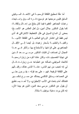 ‫ﺃﻤﺎ ﻋﻠﺔ ﺘﺴﻁﻴﺢ ﺍﻟﺜﻘﺎﻓﺔ ﺍﻟﺭﺴﻤ ‪‬ـﺔ ﻓﻲ ﺍﻻﺘﺤـﺎﺩ ﺍﻟﺴـﻭﻓﻴﺘﻲ‬
                       ‫ﻴ‬                      ‫‪ ‬ﱠ‬
‫ﺍﻟﺴﺎﺒﻕ ﻓﻠﻴﺱ ﻤﺭﺠﻌﻬﺎ ﻫﻭ ﺘﻭﺴﻴﻊ ﺩﺍﺌـﺭﺓ ﺍﻟﺴـﻭﻕ ﻭﺍﺴـﺘﻴﺤﺎﺀ‬
‫ﺭﻏﺒﺎﺕ ﺍﻟﺠﻤﺎﻫﻴﺭ ﺍﻟﻐﻔﻴﺭﺓ ﻓﻴﻤﺎ ﻜﺎﻥ ﻴﻨﺘﺞ ﻤﻥ ﺇﻋـﻼﻡ ﻭﺜﻘﺎﻓـﺔ،‬
                  ‫‪‬ﹶُ‬
‫ﻜﻤﺎ ﻴﻘﻭل ﺍﻟﺩﻜﺘﻭﺭ ﺠﻼل ﺃﻤﻴﻥ، ﺒل ﻟﻌل ﺍﻟﻌﻜﺱ ﻫﻭ ﺍﻷﺼـﺢ؛‬
 ‫‪‬‬
 ‫ُ‬
‫ﺒﻤﻌﻨﻰ ﺃﻥ ﺍﺘﺴﺎﻉ ﺍﻟﺴﻭﻕ ﻓﻲ ﻅل ﺍﻟﺘﺨﻁﻴﻁ ﺍﻻﺸﺘﺭﺍﻜﻲ ﻗﺩ ﺃﺩﻯ‬
 ‫‪َ‬‬
‫ﻟﻴﺱ ﻓﻘﻁ ﺇﻟﻰ ﺍﻨﺘﺸﺎﺭ ﺍﻟﺭﻭﺍﺌﻊ ﺍﻟﻌﺎﻟﻤ ‪‬ـﺔ ﻓﻲ ﺍﻟﺜﻘﺎﻓﺔ ﺍﻷﺩﺒ ‪‬ــﺔ‬
   ‫ﻴ‬                   ‫ﻴ‬
‫ﻭﺍﻟﻔﻨ ‪‬ـﺔ ﻭﺍﻟﻌﻠﻤ ‪‬ـﺔ ﺒﺄﺴﻌﺎﺭ ﺯﻫﻴﺩﺓ، ﺒل ﺃﻴﻀﺎ ﺇﻟـﻰ ﺍﻹﻗﺒـﺎل‬
              ‫‪‬‬                      ‫ﻴ‬          ‫ﻴ‬
‫ﺍﻟﺠﻤﺎﻫﻴﺭﻱ ﻋﻠﻰ ﻗﺭﺍﺀﺘﻬﺎ ﻭﺍﻻﺴﺘﻤﺘﺎﻉ ﺒﻬﺎ، ﻭﺃﺫﻜﺭ ﻓـﻲ ﻫـﺫﺍ‬
‫ﺍﻟﻤﺠﺎل ﺃﻥ ﺘﺼﺎﺩﻑ ﺃﻥ ﻗﺎﺒﻠﺕ ﺍﻟﺩﻜﺘﻭﺭ ﻤﺭﺴـﻰ ﺴـﻌﺩ ﺍﻟـﺩﻴﻥ‬
‫ﻓﻲ ﻨﻬﺎﻴﺔ ﺍﻟﺨﻤﺴﻴﻨ ‪‬ـﺎﺕ، ﻭﻜﺎﻥ ﻋﺎﺌ ‪‬ﺍ ﻟﺘﻭﻩ ﻤﻥ ﺯﻴﺎﺭﺓ ﺭﺴﻤ ‪‬ـﺔ‬
  ‫ﻴ‬               ‫ﺩ ‪‬‬                 ‫ﻴ‬
‫ﻟﻼﺘﺤﺎﺩ ﺍﻟﺴﻭﻓﻴﺘﻲ، ﻓﺴﺄﻟﺘﻪ ﻋﻥ ﺍﻨﻁﺒﺎﻋﻪ ﻋـﻥ ﺯﻴﺎﺭﺘـﻪ، ﻗـﺎل‬
‫ﻟﻲ ﺇﻨﻪ ﺘﻌﺠﺏ ﻤﻥ ﻨﻬﻡ ﺍﻟﻨﺎﺱ، ﻋﺎ ‪‬ـﺔ ﺍﻟﻨﺎﺱ ﻫﻨﺎﻙ، ﻭﺇﻗﺒـﺎﻟﻬﻡ‬
                        ‫ﻤ‬                   ‫‪‬‬
‫ﻋﻠﻰ ﺍﻟﺜﻘﺎﻓﺔ ﺍﻟﺭﻓﻴﻌﺔ. ﻓﻬﻡ – ﻋﻠﻰ ﺤﺩ ﻗﻭﻟﻪ – ﻴﻘـﺭﺀﻭﻥ ﺤﺘـﻰ‬
                    ‫‪‬‬
‫ﻓﻲ ﺍﻟﻤﺼﺎﻋﺩ، ﻭﺴﺎﺌﻕ ﺍﻟﺘﺎﻜﺴﻲ ﻴﺤﺩﺜﻙ ﻋﻥ ﻤﺴـﺭﺡ ﺸﻜﺴـﺒﻴﺭ‬
                   ‫‪‬‬
‫ﻓﺘﺨﺎﻟﻙ ﺃﻤﺎﻡ ﺒﺎﺤﺙ ﻓﻲ ﺍﻷﺩﺏ ﺍﻹﻨﺠﻠﻴﺯﻱ، ﻭﻻ ﺃﺤـﺩ ﻴﺴـﺘﻁﻴﻊ‬
‫ﺃﻥ ﻴﻘﻭل ﻋﻥ ﺍﻟﺩﻜﺘﻭﺭ ﻤﺭﺴﻲ ﺴﻌﺩ ﺍﻟﺩﻴﻥ، ﺍﻟﺫﻴﻥ ﻫﻭ ﺒﻴﻨﻨﺎ ﺍﻵﻥ،‬
                       ‫ﺇﻨﻪ ﻜﺎﻥ ﻴﺭﺩﺩ ﺩﻋﺎﻴﺔ ﺴﻭﻓﻴﺘ ‪‬ـﺔ ﻤﺜﻼ!.‬
                         ‫ﹰ‬     ‫ﻴ‬              ‫‪‬‬



                        ‫- ١٥ -‬
 