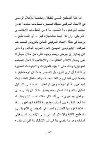 ‫ﺃﻤﺎ ﻋﻠﺔ ﺍﻟﺘﺴﻁﻴﺢ ﺍﻟﻨﺴﺒﻲ ﻟﻠﺜﻘﺎﻓﺔ، ﻭﺒﺨﺎﺼﺔ ﻟﻺﻋﻼﻡ ﺍﻟﺭﺴﻤﻲ‬
                                             ‫‪ ‬ﱠ‬
‫ﻓﻲ ﺍﻻﺘﺤﺎﺩ ﺍﻟﺴﻭﻓﻴﺘﻲ ﺴﺎﺒ ﹰﺎ، ﻓﻤﺼﺩﺭﻩ ﻤﺨﺘﻠـﻑ ﺘﻤﺎ ‪‬ـﺎ ﻋـﻥ‬
      ‫ﻤ‬                     ‫ﻘ‬
‫ﺃﺴﺒﺎﺏ ﺍﻟﻐﻭﻏﺎﺌ ‪‬ــﺔ ﺍﻟﺴﻠﻌ ‪‬ــﺔ ﻓـﻲ ﺍﻟﺨﻁـﺎﺏ ﺍﻹﻋﻼﻤـﻲ‬
                       ‫ﻴ‬          ‫ﻴ‬
‫ﺍﻷﻤﺭﻴﻜﻲ، ﻭﺇﻥ ﺒﺩﺍ ﺃﻨﻬﻤﺎ ﻤﺘﺸﺎﺒﻬﺎﻥ، ﻓﻬﻭ – ﺃﻱ ﺍﻟﺘﺴـﻁﻴﺢ –‬
‫ﻤﺭﺘﺒﻁ ﻓﻲ ﺤﺎﻟﺔ ﺍﻻﺘﺤﺎﺩ ﺍﻟﺴﻭﻓﻴﺘﻲ ﺍﻟﺴﺎﺒﻕ ﺒﺎﻟﺘﺭﻭﻴﺞ ﺍﻟﻤﺘﻌ ‪‬ـﻑ‬
  ‫ﺴ‬
‫ﻟﻠﻤﻭﻗﻑ ﺍﻷﻴﺩﻴﻭﻟﻭﺠﻲ ﺍﻟﻤﻬﻤﻴﻥ ﺩﺍﺨل ﺍﻟﺤﺯﺏ ﺍﻟﺤﺎﻜﻡ، ﻭﺍﻟـﺫﻱ‬
‫ﻜﺎﻥ ﻴﺤﺎﻭل ﺃﻥ ﻴﻔﺭﺽ ﻭﻴﻌﻤﻡ ﻭﺠﻬﺔ ﻨﻅﺭﻩ ﻤﻥ ﺨﻼل ﺴﻴﻁﺭﺘﻪ‬
                         ‫‪‬‬
‫ﻋﻠﻰ ﻭﺴﺎﺌل ﺍﻹﻨﺘﺎﺝ "ﺍﻟﺜﻘﺎﻓ ‪‬ـﺔ"، ﻭ"ﺍﻹﻋﻼﻤ ‪‬ـﺔ" ﺩﺍﺨل ﺍﻟﻤﺠﺘﻤﻊ‬
                ‫ﻴ‬             ‫ﻴ‬
‫ﺍﻟﺴﻭﻓﻴﺘﻲ؛ ﻭﺫﻟﻙ ﺤﺘﻰ ﻻ ﻴﺘﻴﺢ ﻟﻠﺨﻴﺎﺭﺍﺕ ﻭﺍﻻﺠﺘﻬﺎﺩﺍﺕ ﺍﻟﻤﻐﺎﻴﺭﺓ‬
‫ﺃﻭ ﺍﻟﻨﺎﻗﺩﺓ ﺃﻥ ﺘﺭﻯ ﺍﻟﻨﻭﺭ، ﺒل ﺇﻨﻪ ﺒﻘﺩﺭ ﻤﺎ ﻜـﺎﻥ ﺩﻭﺠﻤﺎﻁﻴﻘ ‪‬ـﺎ‬
  ‫ﻴ‬
‫ﻭﻗﺎﻤ ‪‬ﺎ ﻟﻴﺱ ﻓﻘﻁ ﻟﺭﻭﺡ ﺍﻟﻨﻘﺩ ﻋﺎ ‪‬ـﺔ، ﻭﺇﻨﻤﺎ ﺒﺎﻟﻤﺜل ﻟﻠﻤﺸـﺎﺭﻜﺔ‬
                          ‫ﻤ‬                        ‫ﻌ‬
‫ﺍﻟﺠﻤﺎﻫﻴﺭ ‪‬ـﺔ ﺍﻟﻭﺍﻋﻴﺔ – ﻭﻤﻥ ﺜﻡ ﺍﻟﻨﻘﺩ ‪‬ــﺔ – ﻓـﻲ ﺘﺸـﻜﻴل‬
                ‫ﻴ‬       ‫ﹶ‪‬‬                 ‫ﻴ‬
‫ﺍﻟﺤﻠﻭل ﻭﺍﻟﺨﻴﺎﺭﺍﺕ ﺍﻟﻤﻁﺭﻭﺤﺔ، ﺒﻤﻘﺩﺍﺭ ﻤﺎ ﻜـﺎﻥ ﻴﻠﻘـﻰ ﻤـﻥ‬
‫ﺇﻋﺭﺍﺽ ﺠﻤﺎﻫﻴﺭﻱ ﻓـﻲ ﺃﺸـﻜﺎل ﻤﺨﺘﻠﻔـﺔ ﺴـﻠ ‪‬ﺎ ﻭﺇﻴﺠﺎ ‪‬ـﺎ،‬
   ‫ﺒ‬        ‫ﺒ‬
‫ﻓﻤﺎ ﺃﺒﻌﺩ ﺍﻟﺸﻘـﺔ ﺒﻴﻥ ﺃﺴﺒﺎﺏ ﺴﻁﺤ ‪‬ـﺔ ﺍﻟﺜﻘﺎﻓﺔ ﺍﻟﺠﻤﺎﻫﻴﺭ ‪‬ــﺔ،‬
    ‫ﻴ‬                    ‫ﻴ‬                 ‫ﹸﱠ‬
‫ﻭﻏﻼﻅﺔ ﻨﺯﻭﻋﻬﺎ ﻟﻠﺠﻨﺱ ﻭﺍﻟﻌﻨﻑ ﻓﻲ ﺍﻟﻤﺠﺘﻤـﻊ ﺍﻷﻤﺭﻴﻜـﻲ،‬
‫ﻭﺘﺴﻁﻴﺢ ﺍﻟﺜﻘﺎﻓﺔ ﻭﺍﻹﻋﻼﻡ ﺍﻟﺭﺴﻤﻲ ﻓـﻲ ﺍﻻﺘﺤـﺎﺩ ﺍﻟﺴـﻭﻓﻴﺘﻲ‬
‫ﺍﻟﺴﺎﺒﻕ؛ ﻭﻫﻭ ﻤﺎ ﻴﻔﻀﻲ ﺒﻨﺎ ﺇﻟﻰ ﻟﺏ ﺍﻹﺸﻜﺎﻟ ‪‬ـﺔ ﺍﻟﺘﻲ ﻟﻡ ﻴﻨﺘﺒـﻪ‬
                 ‫ﻴ‬        ‫‪‬‬


                        ‫- ٢٥ -‬
 