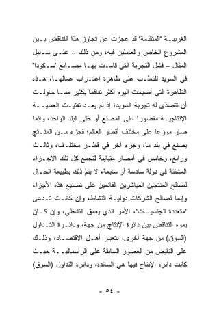 ‫ﺍﻟﻐﺭﺒ ‪‬ـﺔ "ﺍﻟﻤﺘﻘ ‪‬ﻤﺔ" ﻗﺩ ﻋﺠﺯﺕ ﻋﻥ ﺘﺠﺎﻭﺯ ﻫﺫﺍ ﺍﻟﺘﻨﺎﻗﺽ ﺒـﻴﻥ‬
                                     ‫ﺩ‬          ‫ﻴ‬
‫ﺍﻟﻤﺸﺭﻭﻉ ﺍﻟﺨﺎﺹ ﻭﺍﻟﻌﺎﻤﻠﻴﻥ ﻓﻴﻪ، ﻭﻤﻥ ﺫﻟﻙ – ﻋﻠـﻰ ﺴـﺒﻴل‬
‫ﺍﻟﻤﺜﺎل – ﻓﺸل ﺍﻟﺘﺠﺭﺒﺔ ﺍﻟﺘﻲ ﻗﺎﻤـﺕ ﺒﻬـﺎ ﻤﺼـﺎﻨﻊ "ﺴـﻜﻭﺩﺍ"‬
‫ﻓﻲ ﺍﻟﺴﻭﻴﺩ ﻟﻠﺘﻐﻠـﺏ ﻋﻠﻰ ﻅﺎﻫﺭﺓ ﺍﻏﺘـﺭﺍﺏ ﻋﻤﺎﻟﻬـﺎ، ﻫـﺫﻩ‬
                                  ‫ﱡ‬
‫ﺍﻟﻅﺎﻫﺭﺓ ﺍﻟﺘﻲ ﺃﺼﺒﺤﺕ ﺍﻟﻴﻭﻡ ﺃﻜﺜﺭ ﺘﻔﺎﻗ ‪‬ﺎ ﺒﻜﺜﻴﺭ ﻤﻤـﺎ ﺤﺎﻭﻟـﺕ‬
                   ‫ﻤ‬
‫ﺃﻥ ﺘﺘﺼﺩﻯ ﻟﻪ ﺘﺠﺭﺒﺔ ﺍﻟﺴﻭﻴﺩ؛ ﺇﺫ ﻟﻡ ﻴﻌـﺩ ﺘﻔﺘﻴـﺕ ﺍﻟﻌﻤﻠ ‪‬ــﺔ‬
   ‫ﻴ‬                                           ‫‪َ‬‬
‫ﺍﻹﻨﺘﺎﺠ ‪‬ـﺔ ﻤﻘﺼﻭ ‪‬ﺍ ﻋﻠﻰ ﺍﻟﻤﺼﻨﻊ ﺃﻭ ﺤﺘﻰ ﺍﻟﺒﻠﺩ ﺍﻟﻭﺍﺤﺩ، ﻭﺇﻨﻤﺎ‬
                                       ‫ﺭ‬        ‫ﻴ‬
‫ﺼﺎﺭ ﻤﻭﺯ ‪‬ﺎ ﻋﻠﻰ ﻤﺨﺘﻠﻑ ﺃﻗﻁﺎﺭ ﺍﻟﻌﺎﻟﻡ؛ ﻓﺠﺯﺀ ﻤـﻥ ﺍﻟﻤﻨﹾـﺘﺞ‬
 ‫‪ ‬ﹶ‬                                       ‫‪‬ﻋ‬‫َ‬
‫ﻴﺼﻨﻊ ﻓﻲ ﺒﻠﺩ ﻤﺎ، ﻭﺠﺯﺀ ﺁﺨﺭ ﻓﻲ ﻗﻁـﺭ ﻤﺨﺘﻠـﻑ، ﻭﺜﺎﻟـﺙ‬
‫ﻭﺭﺍﺒﻊ، ﻭﺨﺎﻤﺱ ﻓﻲ ﺃﻤﺼﺎﺭ ﻤﺘﺒﺎﻴﻨﺔ ﻟﺘﺠﻤﻊ ﻜل ﺘﻠﻙ ﺍﻷﺠـﺯﺍﺀ‬
‫ﺍﻟﻤﺸﺘﺘﺔ ﻓﻲ ﺩﻭﻟﺔ ﺴﺎﺩﺴﺔ ﺃﻭ ﺴﺎﺒﻌﺔ، ﻻ ﻴﺘﻡ ﺫﻟﻙ ﺒﻁﺒﻴﻌﺔ ﺍﻟﺤـﺎل‬
                  ‫ُ‬
                  ‫‪‬‬
‫ﻟﺼﺎﻟﺢ ﺍﻟﻤﻨﺘﺠﻴﻥ ﺍﻟﻤﺒﺎﺸﺭﻴﻥ ﺍﻟﻘﺎﺌﻤﻴﻥ ﻋﻠﻰ ﺘﺼﻨﻴﻊ ﻫﺫﻩ ﺍﻷﺠﺯﺍﺀ‬
‫ﻭﺇﻨﻤﺎ ﻟﺼﺎﻟﺢ ﺍﻟﺸﺭﻜﺎﺕ ﺩﻭﻟ ‪‬ـﺔ ﺍﻟﻨﺸﺎﻁ، ﻭﺇﻥ ﻜﺎﻨـﺕ ﹸـﺩﻋﻰ‬
 ‫ﺘ ‪‬‬                     ‫ﻴ‬
‫"ﻤﺘﻌﺩﺩﺓ ﺍﻟﺠﻨﺴ ‪‬ـﺎﺕ"، ﺍﻷﻤﺭ ﺍﻟﺫﻱ ﻴﻌﻤﻕ ﺍﻟﺘﺸﻅﻲ، ﻭﺇﻥ ﻜـﺎﻥ‬
                  ‫‪‬‬                  ‫ﻴ‬         ‫‪‬‬
‫ﻴﻤﻭﻩ ﺍﻟﺘﻨﺎﻗﺽ ﺒﻴﻥ ﺩﺍﺌﺭﺓ ﺍﻹﻨﺘﺎﺝ ﻤﻥ ﺠﻬﺔ، ﻭﺩﺍﺌـﺭﺓ ﺍﻟﺘـﺩﺍﻭل‬
                                                   ‫‪‬‬
‫)ﺍﻟﺴﻭﻕ( ﻤﻥ ﺠﻬﺔ ﺃﺨﺭﻯ، ﺒﺘﻌﺒﻴﺭ ﺃﻫـل ﺍﻻﻗﺘﺼـﺎﺩ، ﻭﺫﻟـﻙ‬
‫ﻋﻠﻰ ﺍﻟﻨﻘﻴﺽ ﻤﻥ ﺍﻟﻌﺼﻭﺭ ﺍﻟﺴﺎﺒﻘﺔ ﻋﻠﻰ ﺍﻟﺭﺃﺴﻤﺎﻟ ‪‬ــﺔ ﺤﻴـﺙ‬
        ‫ﻴ‬
‫ﻜﺎﻨﺕ ﺩﺍﺌﺭﺓ ﺍﻹﻨﺘﺎﺝ ﻓﻴﻬﺎ ﻫﻲ ﺍﻟﺴﺎﺌﺩﺓ، ﻭﺩﺍﺌﺭﺓ ﺍﻟﺘﺩﺍﻭل )ﺍﻟﺴﻭﻕ(‬


                        ‫- ٤٥ -‬
 