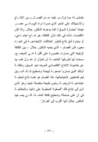 ‫ﻫﺎﻤﺸ ‪‬ـﺔ؛ ﻤﻤﺎ ﺘﺭﺘـﺏ ﻋﻠﻴﻪ ﻋـﺩﻡ ﺍﻟﻔﺼـل ﺒـﻴﻥ ﺍﻹﻨﺘـﺎﺝ‬
                                ‫ﱠ‬          ‫ﻴ‬
‫ﻭﺍﻻﺴﺘﻬﻼﻙ ﻋﻠﻰ ﺍﻟﻨﺤﻭ ﺍﻟﺫﻱ ﺼﺭﻨﺎ ﻨﺭﺍﻩ ﺍﻟﻴﻭﻡ ﻓـﻲ ﻋﺼـﺭ‬
‫ﻫﻴﻤﻨﺔ "ﺤﻀﺎﺭﺓ ﺍﻟﺴﻭﻕ"، ﻜﻤﺎ ﻴﺩﻋﻭﻫﺎ ﺍﻟﺩﻜﺘﻭﺭ ﺠﻼل. ﻭﺇﺫﺍ ﻜﺎﻥ‬
‫ﺍﻻﻗﺘﺼﺎﺩ، ﺸﺄﻨﻪ ﻓﻲ ﺫﻟﻙ ﺸﺄﻥ ﺍﻟﺜﻘﺎﻓﺔ، ﻫﻭ ﻨﺘـﺎﺝ ﺍﺠﺘﻤـﺎﻋﻲ،‬
‫ﺃﻭ ﺒﻌﺒﺎﺭﺓ ﺃﺩﻕ ﻨﺘﺎﺝ ﻟﺘﻁﻭﺭ ﺍﻟﻌﻼﻗﺎﺕ ﺍﻻﺠﺘﻤﺎﻋ ‪‬ـﺔ ﻓﻲ ﺍﺘﺠـﺎﻩ‬
            ‫ﻴ‬                  ‫ُ‬
                               ‫‪‬‬
‫ﻤﻌﻴﻥ، ﻓﺈﻥ ﺍﻟﻔﺼﺎﻡ – ﺍﻟﺫﻱ ﻴﻨﻌﻴﻪ ﺍﻟﺩﻜﺘﻭﺭ ﺠﻼل – ﺒﻴﻥ ﺍﻟﺜﻘﺎﻓﺔ‬
                                                    ‫‪‬‬
‫ﺍﻟﺭﻓﻴﻌﺔ ﺍﻟﺘﻲ ﺼﺎﺭﺕ ﻤﻘﺼﻭﺭﺓ ﻋﻠﻰ ﺃﻗﻠ ‪‬ـﺔ ﻓـﻲ ﺍﻟﻤﺠﺘﻤـﻊ،‬
                ‫ﻴ‬
‫ﺴﻤﺤﺕ ﻟﻬﺎ ﻅﺭﻭﻓﻬﺎ ﺍﻟﺨﺎ ‪‬ـﺔ ﺃﻥ ﺘﻨﻌﺯل ﺃﻭ ﺘﻌـﺯل ﻨﻔﺴـﻬﺎ‬
                           ‫ﺼ‬
‫ﻋﻥ ﻁﺎﺤﻭﻨﺔ ﺍﻹﻨﺘﺎﺝ ﺍﻻﻗﺘﺼﺎﺩﻱ ﺍﻟﻤﻭﺠﻪ ﻨﺤﻭ ﺍﻟﺴﻭﻕ، ﻭﺜﻘﺎﻓـﺔ‬
                    ‫‪‬‬
‫ﺃﻭﻟﺌﻙ ﺍﻟﺫﻴﻥ ﺼﺎﺭﻭﺍ ﻀﺤ ‪‬ـﺔ ﻟﻬﻴﻤﻨﺔ ﻭﺘﺴﻁﻴﺢ ﺘﻠـﻙ ﺍﻟﺴـﻭﻕ‬
                            ‫ﻴ‬
‫ﻟﻬﻡ ﻜﻤﻨﺘﺠﻴﻥ ﻻﺤﺘﻴﺎﺠﺎﺘﻬﺎ، ﻫﺫﺍ ﺍﻟﻔﺼﺎﻡ ﻫﻭ ﻨﻔﺴﻪ ﻨﺘﺎﺝ ﻟﻌﻤﻠ ‪‬ـﺔ‬
  ‫ﻴ‬
‫ﺍﺠﺘﻤﺎﻋ ‪‬ـﺔ ﺘﺎﺭﻴﺨ ‪‬ـﺔ، ﻭﻟﻴﺱ ﻁﺒﻴﻌﺔ ﻤﻨﻔﺼﻠﺔ ﻋﻨﻬﺎ، ﻭﻫﻭ ﺍﻟﺫﻱ‬
                                    ‫ﻴ‬         ‫ﻴ‬
‫ﺃﺩﻯ ﺇﻟﻰ ﺇﻨﺘﺎﺝ ﺘﻠﻙ "ﺍﻟﺼﻔﻭﺓ" ﺍﻟﻤﻨﻁﻭﻴﺔ ﻋﻠﻰ ﺫﺍﺘﻬﺎ، ﻭﺍﻟﻤﺘﻌﺎﻟﻴـﺔ‬
                                                        ‫َ‬
                                                        ‫‪‬‬
‫ﻓﻲ ﺁﻥ ﻋﻠﻰ ﻀﺤﺎﻟﺔ ﻭﺘﺴﻁﻴﺢ ﺜﻘﺎﻓﺔ ﺍﻟﻌﺎ ‪‬ـﺔ، ﺍﻟﺘـﻲ ﻴﺼـﻔﻬﺎ‬
                ‫ﻤ‬
                     ‫ﺍﻟﺩﻜﺘﻭﺭ ﺠﻼل ﺃﻨﻬﺎ "ﺃﻗﺭﺏ ﺇﻟﻰ ﺍﻟﻐﺭﺍﺌﺯ".‬




                        ‫- ٥٥ -‬
 