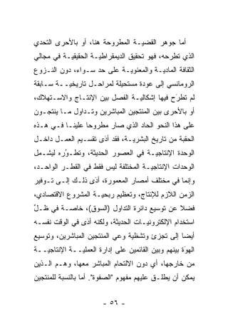 ‫ﺃﻤﺎ ﺠﻭﻫﺭ ﺍﻟﻘﻀ ‪‬ـﺔ ﺍﻟﻤﻁﺭﻭﺤﺔ ﻫﻨﺎ، ﺃﻭ ﺒﺎﻷﺤﺭﻯ ﺍﻟﺘﺤﺩﻱ‬
 ‫‪‬‬                               ‫ﻴ‬            ‫‪‬‬
‫ﺍﻟﺫﻱ ﺘﻁﺭﺤﻪ، ﻓﻬﻭ ﺘﺤﻘﻴﻕ ﺍﻟﺩﻴﻤﻘﺭﺍﻁ ‪‬ـﺔ ﺍﻟﺤﻘﻴﻘ ‪‬ـﺔ ﻓﻲ ﻤﺠﺎﻟﻲ‬
           ‫ﻴ‬          ‫ﻴ‬
‫ﺍﻟﺜﻘﺎﻓﺔ ﺍﻟﻤﺎﺩ ‪‬ـﺔ ﻭﺍﻟﻤﻌﻨﻭ ‪‬ـﺔ ﻋﻠﻰ ﺤﺩ ﺴـﻭﺍﺀ، ﺩﻭﻥ ﺍﻟﻨـﺯﻭﻉ‬
                   ‫‪‬‬        ‫ﻴ‬           ‫ﻴ‬
‫ﺍﻟﺭﻭﻤﺎﻨﺴﻲ ﺇﻟﻰ ﻋﻭﺩﺓ ﻤﺴﺘﺤﻴﻠﺔ ﻟﻤﺭﺍﺤـل ﺘﺎﺭﻴﺨ ‪‬ــﺔ ﺴـﺎﺒﻘﺔ‬
          ‫ﻴ‬
‫ﻟﻡ ﺘﻁﺭﺡ ﻓﻴﻬﺎ ﺇﺸﻜﺎﻟ ‪‬ـﺔ ﺍﻟﻔﺼل ﺒﻴﻥ ﺍﻹﻨﺘـﺎﺝ ﻭﺍﻻﺴـﺘﻬﻼﻙ،‬
                               ‫ﻴ‬             ‫ﹸ َ‬
‫ﺃﻭ ﺒﺎﻷﺤﺭﻯ ﺒﻴﻥ ﺍﻟﻤﻨﺘﺠﻴﻥ ﺍﻟﻤﺒﺎﺸﺭﻴﻥ ﻭﺘـﺩﺍﻭل ﻤـﺎ ﻴﻨﺘﺠـﻭﻥ‬
‫ﻋﻠﻰ ﻫﺫﺍ ﺍﻟﻨﺤﻭ ﺍﻟﺤﺎﺩ ﺍﻟﺫﻱ ﺼﺎﺭ ﻤﻁﺭﻭ ‪‬ﺎ ﻋﻠﻴﻨـﺎ ﻓـﻲ ﻫـﺫﻩ‬
                 ‫ﺤ‬
‫ﺍﻟﺤﻘﺒﺔ ﻤﻥ ﺘﺎﺭﻴﺦ ﺍﻟﺒﺸﺭ ‪‬ـﺔ، ﻓﻘﺩ ﺃﺩﻯ ﺘﻘﺴـﻴﻡ ﺍﻟﻌﻤـل ﺩﺍﺨـل‬
                     ‫‪‬‬
                     ‫َ‬         ‫ﻴ‬
‫ﺍﻟﻭﺤﺩﺓ ﺍﻹﻨﺘﺎﺠ ‪‬ـﺔ ﻓﻲ ﺍﻟﻌﺼﻭﺭ ﺍﻟﺤﺩﻴﺜﺔ، ﻭﺘﻁـﻭﺭﻩ ﻟﻴﺸـﻤل‬
         ‫ُ‬
         ‫‪‬‬                          ‫ﻴ‬
‫ﺍﻟﻭﺤﺩﺍﺕ ﺍﻹﻨﺘﺎﺠ ‪‬ـﺔ ﺍﻟﻤﺨﺘﻠﻔﺔ ﻟﻴﺱ ﻓﻘﻁ ﻓﻲ ﺍﻟﻘﻁـﺭ ﺍﻟﻭﺍﺤـﺩ،‬
                                      ‫ﻴ‬
‫ﻭﺇﻨﻤﺎ ﻓﻲ ﻤﺨﺘﻠﻑ ﺃﻤﺼﺎﺭ ﺍﻟﻤﻌﻤﻭﺭﺓ، ﺃﺩَﻯ ﺫﻟـﻙ ﺇﻟـﻰ ﺘـﻭﻓﻴﺭ‬
                   ‫‪‬‬
‫ﺍﻟﺯﻤﻥ ﺍﻟﻼﺯﻡ ﻟﻺﻨﺘﺎﺝ، ﻭﺘﻌﻅﻴﻡ ﺭﺒﺤ ‪‬ـﺔ ﺍﻟﻤﺸﺭﻭﻉ ﺍﻻﻗﺘﺼﺎﺩﻱ،‬
                    ‫ﻴ‬
‫ﻓﻀﻼ ﻋﻥ ﺘﻭﺴﻴﻊ ﺩﺍﺌﺭﺓ ﺍﻟﺘﺩﺍﻭل )ﺍﻟﺴﻭﻕ(، ﺨﺎ ‪‬ـﺔ ﻓﻲ ﻅـل‬
‫ﱢ‬        ‫ﺼ‬                                    ‫ﹰ‬
‫ﺍﺴﺘﺨﺩﺍﻡ ﺍﻹﻟﻜﺘﺭﻭﻨ ‪‬ـﺎﺕ ﺍﻟﺤﺩﻴﺜﺔ، ﻭﻟﻜﻨﻪ ﺃﺩﻯ ﻓﻲ ﺍﻟﻭﻗﺕ ﻨﻔﺴـﻪ‬
                ‫‪‬‬
                ‫َ‬                    ‫ﻴ‬
‫ﺃﻴ ‪‬ﺎ ﺇﻟﻰ ﺘﺠﺯﺉ ﻭﺘﺸﻅﻴﺔ ﻭﻋﻲ ﺍﻟﻤﻨﺘﺠﻴﻥ ﺍﻟﻤﺒﺎﺸﺭﻴﻥ، ﻭﺘﻭﺴﻴﻊ‬
                                                ‫ﻀ‬
‫ﺍﻟﻬﻭﺓ ﺒﻴﻨﻬﻡ ﻭﺒﻴﻥ ﺍﻟﻘﺎﺌﻤﻴﻥ ﻋﻠﻰ ﺇﺩﺍﺭﺓ ﺍﻟﻌﻤﻠ ‪‬ــﺔ ﺍﻹﻨﺘﺎﺠ ‪‬ــﺔ‬
   ‫ﻴ‬           ‫ﻴ‬                                      ‫َ‬
                                                      ‫‪‬‬
‫ﻤﻥ ﺨﺎﺭﺠﻬﺎ، ﺃﻱ ﺩﻭﻥ ﺍﻻﻟﺘﺤﺎﻡ ﺍﻟﻤﺒﺎﺸﺭ ﻤﻌﻬﺎ، ﻭﻫـﻡ ﺍﻟـﺫﻴﻥ‬
‫ﻴﻤﻜﻥ ﺃﻥ ﻴﻁﻠـﻕ ﻋﻠﻴﻬﻡ ﻤﻔﻬﻭﻡ "ﺍﻟﺼﻔﻭﺓ". ﺃﻤﺎ ﺒﺎﻟﻨﺴﺒﺔ ﻟﻠﻤﻨﺘﺠﻴﻥ‬
                  ‫‪‬‬                          ‫‪ ‬ﹶ‬


                        ‫- ٦٥ -‬
 