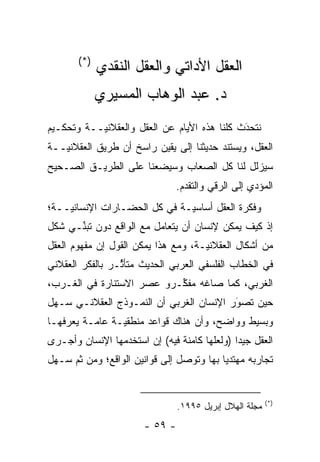 ‫)*(‬
             ‫ﺍﻟﻌﻘل ﺍﻷﺩﺍﺘﻲ ﻭﺍﻟﻌﻘل ﺍﻟﻨﻘﺩﻱ‬
             ‫ﺩ. ﻋﺒﺩ ﺍﻟﻭﻫﺎﺏ ﺍﻟﻤﺴﻴﺭﻱ‬
‫ﻨﺘﺤﺩﺙ ﻜﻠﻨﺎ ﻫﺫﻩ ﺍﻷﻴﺎﻡ ﻋﻥ ﺍﻟﻌﻘل ﻭﺍﻟﻌﻘﻼﻨ ‪‬ــﺔ ﻭﺘﺤﻜـﻴﻡ‬
           ‫ﻴ‬                                  ‫َ‬
                                              ‫‪‬‬
‫ﺍﻟﻌﻘل، ﻭﻴﺴﺘﻨﺩ ﺤﺩﻴﺜﻨﺎ ﺇﻟﻰ ﻴﻘﻴﻥ ﺭﺍﺴﺦ ﺃﻥ ﻁﺭﻴﻕ ﺍﻟﻌﻘﻼﻨ ‪‬ــﺔ‬
   ‫ﻴ‬
‫ﺴﻴﺯﻟل ﻟﻨﺎ ﻜل ﺍﻟﺼﻌﺎﺏ ﻭﺴﻴﻀﻌﻨﺎ ﻋﻠﻰ ﺍﻟﻁﺭﻴـﻕ ﺍﻟﺼـﺤﻴﺢ‬
                                 ‫ﺍﻟﻤﺅﺩﻱ ﺇﻟﻰ ﺍﻟﺭﻗﻲ ﻭﺍﻟﺘﻘ ‪‬ﻡ.‬
                                   ‫ﺩ‬                  ‫‪‬‬
‫ﻭﻓﻜﺭﺓ ﺍﻟﻌﻘل ﺃﺴﺎﺴ ‪‬ـﺔ ﻓﻲ ﻜل ﺍﻟﺤﻀـﺎﺭﺍﺕ ﺍﻹﻨﺴﺎﻨ ‪‬ــﺔ؛‬
    ‫ﻴ‬                          ‫ﻴ‬
‫ﺇﺫ ﻜﻴﻑ ﻴﻤﻜﻥ ﻹﻨﺴﺎﻥ ﺃﻥ ﻴﺘﻌﺎﻤل ﻤﻊ ﺍﻟﻭﺍﻗﻊ ﺩﻭﻥ ﺘﺒ ﱢـﻲ ﺸﻜل‬
      ‫ﻨ‬
‫ﻤﻥ ﺃﺸﻜﺎل ﺍﻟﻌﻘﻼﻨ ‪‬ـﺔ، ﻭﻤﻊ ﻫﺫﺍ ﻴﻤﻜﻥ ﺍﻟﻘﻭل ﺇﻥ ﻤﻔﻬﻭﻡ ﺍﻟﻌﻘل‬
                                     ‫ﻴ‬
‫ﻓﻲ ﺍﻟﺨﻁﺎﺏ ﺍﻟﻔﻠﺴﻔﻲ ﺍﻟﻌﺭﺒﻲ ﺍﻟﺤﺩﻴﺙ ﻤﺘﺄ ﱢـﺭ ﺒﺎﻟﻔﻜﺭ ﺍﻟﻌﻘﻼﻨﻲ‬
                 ‫ﺜ‬
‫ﺍﻟﻐﺭﺒﻲ، ﻜﻤﺎ ﺼﺎﻏﻪ ﻤﻔ ﱢـﺭﻭ ﻋﺼﺭ ﺍﻻﺴﺘﻨﺎﺭﺓ ﻓﻲ ﺍﻟﻐـﺭﺏ،‬
                           ‫ﻜ‬
‫ﺤﻴﻥ ﺘﺼﻭﺭ ﺍﻹﻨﺴﺎﻥ ﺍﻟﻐﺭﺒﻲ ﺃﻥ ﺍﻟﻨﻤـﻭﺫﺝ ﺍﻟﻌﻘﻼﻨـﻲ ﺴـﻬل‬
                                         ‫َ‬
                                         ‫‪‬‬
‫ﻭﺒﺴﻴﻁ ﻭﻭﺍﻀﺢ، ﻭﺃﻥ ﻫﻨﺎﻙ ﻗﻭﺍﻋﺩ ﻤﻨﻁﻘ ‪‬ـﺔ ﻋﺎ ‪‬ـﺔ ﻴﻌﺭﻓﻬـﺎ‬
          ‫ﻤ‬      ‫ﻴ‬
‫ﺍﻟﻌﻘل ﺠﻴ ‪‬ﺍ )ﻭﻟﻌﻠﻬﺎ ﻜﺎﻤﻨﺔ ﻓﻴﻪ( ﺇﻥ ﺍﺴﺘﺨﺩﻤﻬﺎ ﺍﻹﻨﺴﺎﻥ ﻭﺃﺠـﺭﻯ‬
                                              ‫ﺩ‬
‫ﺘﺠﺎﺭﺒﻪ ﻤﻬﺘﺩ ‪‬ﺎ ﺒﻬﺎ ﻭﺘﻭﺼل ﺇﻟﻰ ﻗﻭﺍﻨﻴﻥ ﺍﻟﻭﺍﻗﻊ؛ ﻭﻤﻥ ﺜﻡ ﺴـﻬل‬
     ‫ﹶ‪‬‬                         ‫‪‬‬         ‫ﻴ‬


                                                          ‫)*(‬
                                 ‫ﻤﺠﻠﺔ ﺍﻟﻬﻼل ﺇﺒﺭﻴل ٥٩٩١.‬
                        ‫- ٩٥ -‬
 