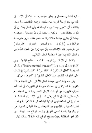 ‫ﻋﻠﻴﻪ ﺍﻟﺘﻌﺎﻤل ﻤﻌﻪ ﺒل ﻭﺴﻴﻁﺭ ﻋﻠﻴﻪ، ﻭﻤﺎ ﺤـﺩﺙ ﺃﻥ ﺍﻹﻨﺴـﺎﻥ‬
‫ﺍﻟﻐﺭﺒﻲ ﺒﻌﺩ ﺃﺭﺒﻌﺔ ﻗﺭﻭﻥ ﻤﻥ ﺘﻁﺒﻴﻕ ﺭﺅﻴﺘﻪ ﺍﻟﻌﻘﻼﻨ ‪‬ــﺔ ﺒـﺩﺃ‬
        ‫ﻴ‬
‫ﻴﻜﺘﺸﻑ ﺃﻥ ﺍﻷﻤﻭﺭ ﻟﻴﺴﺕ ﺒﻬﺫﻩ ﺍﻟﺒﺴﺎﻁﺔ، ﻭﺃﻥ ﺍﻟﻌﻘل ﻴﻤﻜـﻥ ﺃﻥ‬
‫ﻴﻜﻭﻥ ﺘﻔﻜﻴ ﹰﺎ ﻤﺩﻤ ‪‬ﺍ. ﻭﻟﻜﻨﻪ – ﺘﺤﺕ ﺸﺭﻭﻁ ﻤﻌﻴـﻨﺔ – ﻴﻤﻜﻨـﻪ‬
            ‫‪‬‬                      ‫ﻜ ‪‬ﺭ‬
‫ﺃﻴ ‪‬ﺎ ﺃﻥ ﻴﻜﻭﻥ ﻤﺒﺩ ‪‬ﺎ ﺨﻼ ﹰﺎ ﻭﻗﺩ ﺴـﺎﻫﻡ ﻤﻔ ﱢــﺭﻭ ﻤﺩﺭﺴـﺔ‬
           ‫ﻜ‬               ‫ﻗ‬     ‫ﻋ‬              ‫ﻀ‬
‫ﻓﺭﺍﻨﻜﻔﻭﺭﺕ )ﻤﺎﺭﻜﻭﺯ – ﻫﻭﺭﻜﻬﺎﻴﻤﺭ – ﺃﺩﻭﺭﻨﻭ – ﻫﺎﺒﺭﻤﺎﺱ(‬
‫ﻓﻲ ﺘﻭﻀﻴﺢ ﻫﺫﻩ ﺍﻹﺸﻜﺎﻟ ‪‬ـﺔ ﺒﺄﻥ ﻤﻴـﺯﻭﺍ ﺒﻴﻥ ﺍﻟﻌﻘل ﺍﻷﺩﺍﺘـﻲ‬
                      ‫‪‬‬        ‫ﻴ‬
                ‫ﻭﺍﻟﻌﻘل ﺍﻟﻨﻘﺩﻱ، ﻭﺒﻴﻨﻭﺍ ﻭﺤﺸﻴﺔ ﺍﻟﻌﻘل ﺍﻷﺩﺍﺘﻲ.‬
                                       ‫‪‬‬
‫ـﺯﻱ‬‫ـﻁﻠﺢ ﺍﻹﻨﺠﻠﻴـ‬‫ـﺔ ﻟﻠﻤﺼـ‬  ‫ـﻲ" ﺘﺭﺠﻤـ‬  ‫ﻭ" ـل ﺍﻷﺩﺍﺘـ‬
                                             ‫ﺍﻟﻌﻘـ‬
‫"ﺇﻨﺴﺘﺭﻭﻤﻨﺘﺎل ﺭﻴـﺯﻭﻥ" "‪ "instrumental reason‬ﻭﻴﻘـﺎل‬
‫ﻟﻪ ﺃﻴ ‪‬ﺎ "ﺍﻟﻌﻘل ﺍﻟـﺫﺍﺘﻲ" ﺃﻭ "ﺍﻟﺘﻘﻨـﻲ" ﺃﻭ "ﺍﻟﺸـﻜﻠﻲ" )ﻭﻴﻘـﻑ‬
                                                  ‫ﻀ‬
  ‫ﻋﻠﻰ ﺍﻟﻁﺭﻑ ﺍﻟﻨﻘﻴﺽ ﻤﻥ "ﺍﻟﻌﻘل ﺍﻟﻨﻘﺩﻱ" ﺃﻭ "ﺍﻟﻤﻭﻀﻭﻋﻲ"(.‬
‫ﻭﻓﻲ ﻤﺤﺎﻭﻟﺔ ﺘﻔﺴﻴﺭ ﻫﻴﻤﻨﺔ ﺍﻟﻌﻘل ﺍﻷﺩﺍﺘﻲ ﻋﻠﻰ ﺍﻟﻤﺠﺘﻤﻌـﺎﺕ‬
‫ﺍﻟﻐﺭﺒ‪‬ـﺔ ﺍﻟﺤﺩﻴﺜﺔ ﻴﺭﻯ ﺃﻋﻀﺎﺀ ﻤﺩﺭﺴﺔ ﻓﺭﺍﻨﻜﻔﻭﺭﺕ ﺃﻥ ﺃﺤﺩ ﺃﻫﻡ‬
                                                ‫ﻴ‬
‫ﺃﺴﺒﺎﺏ ﻅﻬﻭﺭﻩ ﻫﻭ ﺁﻟ‪‬ـﺎﺕ ﺍﻟﺘﺒﺎﺩل ﺍﻟﻤﺠـﺭﺩﺓ ﻓـﻲ ﺍﻟﻤﺠﺘﻤـﻊ‬
                ‫‪‬‬
                ‫َ‬                 ‫ﻴ‬
‫ﺍﻟﺭﺃﺴﻤﺎﻟﻲ؛ ﻓﺘﺒﺎﺩل ﺍﻟﺴﻠﻊ ﻴﻌﻨﻲ ﺘﺴـﺎﻭﻱ ﺍﻷﺸـﻴﺎﺀ ﺍﻟﻤﺘﺒﺎﺩﻟـﺔ،‬
‫ﻓﻤﺎ ﻴﻬﻡ ﻓﻲ ﺍﻟﺴﻠﻌﺔ ﻟﻴﺱ ﻗﻴﻤﺘﻬﺎ ﺍﻻﺴﺘﻌﻤﺎﻟ‪‬ـﺔ ﺍﻟﻤﺘﻌﻴﻨـﺔ ﻭﺇﻨﻤـﺎ‬
            ‫‪‬‬       ‫ﻴ‬                              ‫ُ‬
                                                   ‫‪‬‬
‫ﺜﻤﻨﻬﺎ ﺍﻟﻤﺠﺭﺩ. ﻭﺍﻷﻴﺩﻴﻭﻟﻭﺠﻴﺎ ﺍﻟﻨﺎﺒﻌﺔ ﻤﻥ ﻫﺫﺍ ﺍﻟﺘﺒﺎﺩل ﺍﻟﻤﺠﺭﺩ ﻫﻲ‬
     ‫‪‬‬
     ‫َ‬                                          ‫َ‬
                                                ‫‪‬‬
‫ﺃﻴﺩﻴﻭﻟﻭﺠﻴﺎ ﻭﺍﺤﺩﺓ ﺘﻤﺤﻲ ﺍﻟﻔﺭﻭﻕ ﻭﺘﻭﺤﺩ ﺍﻟﻭﺍﻗﻊ ﻤﺴـﺎﻭﻴﺔ ﺒـﻴﻥ‬
                      ‫‪‬‬
  ‫ﺍﻟﻅﻭﺍﻫﺭ ﺍﻟﻤﺨﺘﻠﻔﺔ ﺒﺤﻴﺙ ﻴﺼﺒﺢ ﺍﻟﻭﺍﻗﻊ ﻜﻠﻪ ﻤﺎﺩﺓ ﻻ ﺴﻤﺎﺕ ﻟﻬﺎ.‬
                         ‫- ٠٦ -‬
 