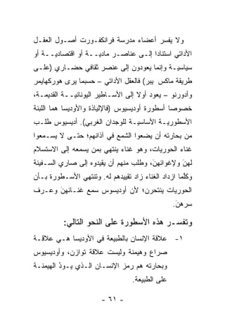 ‫ﻭﻻ ﻴﻔﺴﺭ ﺃﻋﻀﺎﺀ ﻤﺩﺭﺴﺔ ﻓﺭﺍﻨﻜﻔـﻭﺭﺕ ﺃﺼـﻭل ﺍﻟﻌﻘـل‬
                                     ‫‪‬‬
‫ﺍﻷﺩﺍﺘﻲ ﺍﺴﺘﻨﺎ ‪‬ﺍ ﺇﻟـﻰ ﻋﻨﺎﺼـﺭ ﻤﺎﺩ ‪‬ــﺔ ﺃﻭ ﺍﻗﺘﺼﺎﺩ ‪‬ــﺔ ﺃﻭ‬
      ‫ﻴ‬              ‫ﻴ‬                  ‫ﺩ‬
‫ﺴﻴﺎﺴ ‪‬ـﺔ ﻭﺇﻨﻤﺎ ﻴﻌﻭﺩﻭﻥ ﺇﻟﻰ ﻋﻨﺼﺭ ﺜﻘﺎﻓﻲ ﺤﻀـﺎﺭﻱ )ﻋﻠـﻰ‬
                                           ‫ﻴ‬
‫ﻁﺭﻴﻘﺔ ﻤﺎﻜﺱ ﭭﻴﺒﺭ( ﻓﺎﻟﻌﻘل ﺍﻷﺩﺍﺘﻲ – ﺤﺴﺒﻤﺎ ﻴﺭﻯ ﻫﻭﺭﻜﻬﺎﻴﻤﺭ‬
‫ﻭﺃﺩﻭﺭﻨﻭ – ﻴﻌﻭﺩ ﺃﻭﻻ ﺇﻟﻰ ﺍﻷﺴـﺎﻁﻴﺭ ﺍﻟﻴﻭﻨﺎﻨ ‪‬ــﺔ ﺍﻟﻘﺩﻴﻤـﺔ،‬
             ‫ﻴ‬                      ‫ﹰ‬
‫ﺨﺼﻭ ‪‬ﺎ ﺃﺴﻁﻭﺭﺓ ﺃﻭﺩﻴﺴﻴﻭﺱ )ﻓﺎﻹﻟﻴﺎﺫﺓ ﻭﺍﻷﻭﺩﻴﺴﺎ ﻫﻤﺎ ﺍﻟﻠﺒﻨﺔ‬
                                               ‫ﺼ‬
‫ﺍﻷﺴﻁﻭﺭ ‪‬ـﺔ ﺍﻷﺴﺎﺴ ‪‬ـﺔ ﻟﻠﻭﺠﺩﺍﻥ ﺍﻟﻐﺭﺒﻲ(. ﺃﺩﻴﺴﻴﻭﺱ ﻁﻠـﺏ‬
                                ‫ﻴ‬         ‫ﻴ‬
‫ﻤﻥ ﺒﺤﺎﺭﺘﻪ ﺃﻥ ﻴﻀﻌﻭﺍ ﺍﻟﺸﻤﻊ ﻓﻲ ﺁﺫﺍﻨﻬﻡ؛ ﺤﺘـﻰ ﻻ ﻴﺴـﻤﻌﻭﺍ‬
‫ﻏﻨﺎﺀ ﺍﻟﺤﻭﺭﻴﺎﺕ، ﻭﻫﻭ ﻏﻨﺎﺀ ﻴﻨﺘﻬﻲ ﺒﻤﻥ ﻴﺴﻤﻌﻪ ﺇﻟﻰ ﺍﻻﺴﺘﺴﻼﻡ‬
                  ‫‪‬‬
‫ﻟﻬﻥ ﻭﻹﻏﻭﺍﺌﻬﻥ، ﻭﻁﻠﺏ ﻤﻨﻬﻡ ﺃﻥ ﻴﻘﻴﺩﻭﻩ ﺇﻟﻰ ﺼﺎﺭﻱ ﺍﻟﺴـﻔﻴﻨﺔ‬
                                       ‫َ‬
                                       ‫‪‬‬        ‫َ‬
                                                ‫‪‬‬
‫ﻭﻜﻠﻤﺎ ﺍﺯﺩﺍﺩ ﺍﻟﻐﻨﺎﺀ ﺯﺍﺩ ﺘﻘﻴﻴﺩﻫﻡ ﻟﻪ. ﻭﺘﻨﺘﻬﻲ ﺍﻷﺴـﻁﻭﺭﺓ ﺒـﺄﻥ‬
                                                    ‫ﱠ‬
‫ﺍﻟﺤﻭﺭﻴﺎﺕ ﻴﻨﺘﺤﺭﻥ؛ ﻷﻥ ﺃﻭﺩﻴﺴﻭﺱ ﺴﻤﻊ ﻏﻨـﺎﺌﻬﻥ ﻭﻋـﺭﻑ‬
      ‫‪‬‬
      ‫َ‬
                                                 ‫ﺴﺭﻫﻥ.‬
                                                  ‫َ‬
                                                  ‫‪‬‬

          ‫ﻭﺘﻔﺴـﺭ ﻫﺫﻩ ﺍﻷﺴﻁﻭﺭﺓ ﻋﻠﻰ ﺍﻟﻨﺤﻭ ﺍﻟﺘﺎﻟﻲ:‬
                                          ‫‪‬‬
‫١- ﻋﻼﻗﺔ ﺍﻹﻨﺴﺎﻥ ﺒﺎﻟﻁﺒﻴﻌﺔ ﻓﻲ ﺍﻷﻭﺩﻴﺴﺎ ﻫـﻲ ﻋﻼﻗـﺔ‬
‫ﺼﺭﺍﻉ ﻭﻫﻴﻤﻨﺔ ﻭﻟﻴﺴﺕ ﻋﻼﻗﺔ ﺘﻭﺍﺯﻥ، ﻭﺃﻭﺩﻴﺴﻴﻭﺱ‬
‫ﻭﺒﺤﺎﺭﺘﻪ ﻫﻡ ﺭﻤﺯ ﺍﻹﻨﺴـﺎﻥ ﺍﻟـﺫﻱ ﻴـﻭﺩ ﺍﻟﻬﻴﻤﻨـﺔ‬
         ‫ُ‬
         ‫‪‬‬
                                  ‫ﻋﻠﻰ ﺍﻟﻁﺒﻴﻌﺔ.‬

                       ‫- ١٦ -‬
 