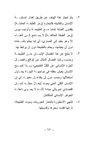 ‫٢- ﻴﺘﻡ ﺇﻨﺠﺎﺯ ﻫﺫﺍ ﺍﻟﻬﺩﻑ ﻋﻥ ﻁﺭﻴﻕ ﺇﻫﺩﺍﺭ ﺇﻨﺴﺎﻨ ‪‬ــﺔ‬
   ‫ﻴ‬                                     ‫ُ‬
                                         ‫‪‬‬
‫ﺍﻹﻨﺴﺎﻥ ﻭﺘﻠﻘﺎﺌﻴﺘﻪ ﻓﺎﻟﺒﺤﺎﺭﺓ )ﺭﻤﺯ ﺍﻟﻁﺒﻘـﺔ ﺍﻟﻌﺎﻤﻠـﺔ(‬
                                  ‫‪‬‬
‫ﻴﻔﻘﺩﻭﻥ ﺍﻟﺼﻠﺔ ﺘﻤﺎ ‪‬ﺎ ﻤـﻊ ﺍﻟﻁﺒﻴﻌـﺔ ﻭﺃﻭﺩﻴﺴـﻴﻭﺱ‬
                         ‫ﻤ‬
‫)ﺭﻤﺯ ﺍﻟﻁﺒﻘﺔ ﺍﻟﺤﺎﻜﻤـﺔ( ﻻ ﻴﺴـﺘﻤﻊ ﺇﻟـﻰ ﺍﻟﻐﻨـﺎﺀ‬
‫ﺇﻻ ﻭﻫﻭ ﻤﻘﻴﺩ ﺇﻟﻰ ﺍﻟﺼﺎﺭﻱ؛ ﺃﻱ ﺇﻨﻪ ﻴﺤﻠﻡ ﺒﺎﻟﺴـﻌﺎﺩﺓ‬
                                   ‫‪‬‬       ‫ﱠ‬
‫ﺩﻭﻥ ﺃﻥ ﻴﻌﻴﺸﻬﺎ، ﻭﻴﺤﻠﻡ ﺒﺎﻟﻁﺒﻴﻌﺔ ﺩﻭﻥ ﺃﻥ ﻴﺭﺘﺒﻁ ﺒﻬﺎ.‬
‫٣- ﻻ ﻴﻨﺘﺞ ﻋﻥ ﻫﺫﺍ ﺍﻨﻔﺼﺎل ﺍﻹﻨﺴـﺎﻥ ﻋـﻥ ﺍﻟﻁﺒﻴﻌـﺔ‬
‫ﻭﺤﺴﺏ، ﻭﺇﻨﻤﺎ ﺍﻨﻔﺼﺎل ﺍﻟﻤﺜﺎل ﻋﻥ ﺍﻟﻭﺍﻗﻊ ﻭﺍﻨﻔﺼـﺎل‬
‫ﺍﻟﺠﺯﺀ ﺍﻹﻨﺴﺎﻨﻲ ﻋﻥ ﺍﻟﻜل ﺍﻟﻁﺒﻴﻌﻲ؛ ﻭﺒـﺫﺍ ﺃﺼـﺒﺢ‬
                     ‫ﱢ‬
‫ﺍﻹﻨﺴﺎﻥ ﻴﻌﻴﺵ ﺒﻌﻘﻠﻪ ﻓﻲ ﻤﻭﺍﺠﻬـﺔ ﺍﻟﺒﻴﺌـﺔ ﻴﺤـﺎﻭل‬
‫ﺍﺴﺘﻐﻼﻟﻬﺎ ﻭﺤﺴﺏ ﺩﻭﻥ ﺃﻥ ﻴﺘﻔﺎﻋـل ﻤﻌﻬـﺎ، ﺃﻱ ﺇﻥ‬
‫ﺍﻹﻨﺴﺎﻥ ﺍﻟﻜﻠﻲ ﺍﻟﺤﻲ ﻴﻤﻭﺕ ﻟﻴﺤـل ﻤﺤﱠـﻪ ﺇﻨﺴـﺎﻥ‬
         ‫ﱠ ﻠ‬
‫ﺍﻗﺘﺼﺎﺩﻱ ﺇﻤﺒﺭﻴﺎﻟﻲ ﻤﻴﺕ؛ ﻷﻨـﻪ ﻻ ﻴﺤـﻭﻱ ﺩﺍﺨﻠـﻪ‬
                       ‫ﺍﻟﺠﻭﻫﺭ ﺍﻹﻨﺴﺎﻨﻲ ﺍﻟﻤﺘﻜﺎﻤل.‬
‫٤- ﺘﻨﺘﻬﻲ ﺍﻷﺴﻁﻭﺭﺓ ﺒﺎﻨﺘﺤﺎﺭ ﺍﻟﺤﻭﺭﻴﺎﺕ ﻭﻤﻭﺕ ﺍﻟﻁﺒﻴﻌﺔ؛‬
                   ‫ﺇﺫ ﺇﻨﻬﺎ ﻓﻘﺩﺕ ﺴﺤﺭﻫﺎ ﻭﻗﺩﺴﻴﺘﻬﺎ.‬




                        ‫- ٢٦ -‬
 