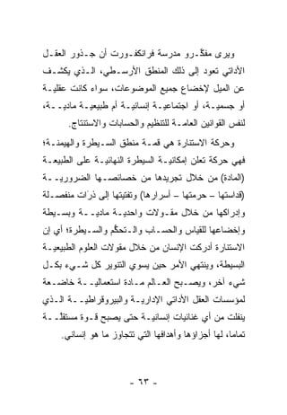 ‫ﻭﻴﺭﻯ ﻤﻔ ﱢـﺭﻭ ﻤﺩﺭﺴﺔ ﻓﺭﺍﻨﻜﻔـﻭﺭﺕ ﺃﻥ ﺠـﺫﻭﺭ ﺍﻟﻌﻘـل‬
                                    ‫ﻜ‬
‫ﺍﻷﺩﺍﺘﻲ ﺘﻌﻭﺩ ﺇﻟﻰ ﺫﻟﻙ ﺍﻟﻤﻨﻁﻕ ﺍﻷﺭﺴـﻁﻲ، ﺍﻟـﺫﻱ ﻴﻜﺸـﻑ‬
‫ﻋﻥ ﺍﻟﻤﻴل ﻹﺨﻀﺎﻉ ﺠﻤﻴﻊ ﺍﻟﻤﻭﻀﻭﻋﺎﺕ، ﺴﻭﺍﺀ ﻜﺎﻨﺕ ﻋﻘﻠ ‪‬ـﺔ‬
  ‫ﻴ‬          ‫‪‬‬
‫ﺃﻭ ﺠﺴﻤ ‪‬ـﺔ، ﺃﻭ ﺍﺠﺘﻤﺎﻋ ‪‬ـﺔ ﺇﻨﺴﺎﻨ ‪‬ـﺔ ﺃﻡ ﻁﺒﻴﻌ ‪‬ـﺔ ﻤﺎﺩ ‪‬ــﺔ،‬
    ‫ﻴ‬       ‫ﻴ‬           ‫ﻴ‬         ‫ﻴ‬              ‫ﻴ‬
       ‫ﻟﻨﻔﺱ ﺍﻟﻘﻭﺍﻨﻴﻥ ﺍﻟﻌﺎ ‪‬ـﺔ ﻟﻠﺘﻨﻅﻴﻡ ﻭﺍﻟﺤﺴﺎﺒﺎﺕ ﻭﺍﻻﺴﺘﻨﺘﺎﺝ.‬
                                      ‫ﻤ‬
‫ﻭﺤﺭﻜﺔ ﺍﻻﺴﺘﻨﺎﺭﺓ ﻫﻲ ﻗ ‪‬ـﺔ ﻤﻨﻁﻕ ﺍﻟﺴـﻴﻁﺭﺓ ﻭﺍﻟﻬﻴﻤﻨـﺔ؛‬
                           ‫ﻤ‬
‫ﻓﻬﻲ ﺤﺭﻜﺔ ﺘﻌﻠﻥ ﺇﻤﻜﺎﻨ ‪‬ـﺔ ﺍﻟﺴﻴﻁﺭﺓ ﺍﻟﻨﻬﺎﺌ ‪‬ـﺔ ﻋﻠﻰ ﺍﻟﻁﺒﻴﻌـﺔ‬
               ‫ﻴ‬                  ‫ﻴ‬
‫)ﺍﻟﻤﺎﺩﺓ( ﻤﻥ ﺨﻼل ﺘﺠﺭﻴﺩﻫﺎ ﻤﻥ ﺨﺼﺎﺌﺼـﻬﺎ ﺍﻟﻀﺭﻭﺭ ‪‬ــﺔ‬
   ‫ﻴ‬
‫)ﻗﺩﺍﺴﺘﻬﺎ – ﺤﺭﻤﺘﻬﺎ – ﺃﺴﺭﺍﺭﻫﺎ( ﻭﺘﻔﺘﻴﺘﻬﺎ ﺇﻟﻰ ﺫﺭﺍﺕ ﻤﻨﻔﺼـﻠﺔ‬
          ‫َ‬
          ‫‪‬‬
‫ﻭﺇﺩﺭﺍﻜﻬﺎ ﻤﻥ ﺨﻼل ﻤﻘـﻭﻻﺕ ﻭﺍﺤﺩﻴـﺔ ﻤﺎﺩ ‪‬ــﺔ ﻭﺒﺴـﻴﻁﺔ‬
           ‫ﻴ‬
‫ﻭﺇﺨﻀﺎﻋﻬﺎ ﻟﻠﻘﻴﺎﺱ ﻭﺍﻟﺤﺴـﺎﺏ ﻭﺍﻟـﺘﺤﻜﻡ ﻭﺍﻟﺴـﻴﻁﺭﺓ؛ ﺃﻱ ﺇﻥ‬
                  ‫ﱡ‬
‫ﺍﻻﺴﺘﻨﺎﺭﺓ ﺃﺩﺭﻜﺕ ﺍﻹﻨﺴﺎﻥ ﻤﻥ ﺨﻼل ﻤﻘﻭﻻﺕ ﺍﻟﻌﻠﻭﻡ ﺍﻟﻁﺒﻴﻌ ‪‬ـﺔ‬
  ‫ﻴ‬
‫ﺍﻟﺒﺴﻴﻁﺔ، ﻭﻴﻨﺘﻬﻲ ﺍﻷﻤﺭ ﺤﻴﻥ ﻴﺴﻭﻱ ﺍﻟﺘﻨﻭﻴﺭ ﻜل ﺸـﻲﺀ ﺒﻜـل‬
                      ‫‪‬‬
‫ﺸﻲﺀ ﺁﺨﺭ، ﻭﻴﺼـﺒﺢ ﺍﻟﻌـﺎﻟﻡ ﻤـﺎﺩﺓ ﺍﺴﺘﻌﻤﺎﻟ ‪‬ــﺔ ﺨﺎﻀـﻌﺔ‬
          ‫ﻴ‬
‫ﻟﻤﺅﺴﺴﺎﺕ ﺍﻟﻌﻘل ﺍﻷﺩﺍﺘﻲ ﺍﻹﺩﺍﺭ ‪‬ـﺔ ﻭﺍﻟﺒﻴﺭﻭﻗﺭﺍﻁ ‪‬ــﺔ ﺍﻟـﺫﻱ‬
         ‫ﻴ‬               ‫ﻴ‬
‫ﻴﻨﻔﻠﺕ ﻤﻥ ﺃﻱ ﻏﻨﺎﺌﻴﺎﺕ ﺇﻨﺴﺎﻨ ‪‬ـﺔ ﺤﺘﻰ ﻴﺼﺒﺢ ﻗـ ‪‬ﺓ ﻤﺴﺘﻘﱠــﺔ‬
   ‫ﻠ‬      ‫ﻭ‬               ‫ﻴ‬
     ‫ﺘﻤﺎ ‪‬ﺎ، ﻟﻬﺎ ﺃﺠﺯﺍﺅﻫﺎ ﻭﺃﻫﺩﺍﻓﻬﺎ ﺍﻟﺘﻲ ﺘﺘﺠﺎﻭﺯ ﻤﺎ ﻫﻭ ﺇﻨﺴﺎﻨﻲ.‬
                                                      ‫ﻤ‬



                         ‫- ٣٦ -‬
 