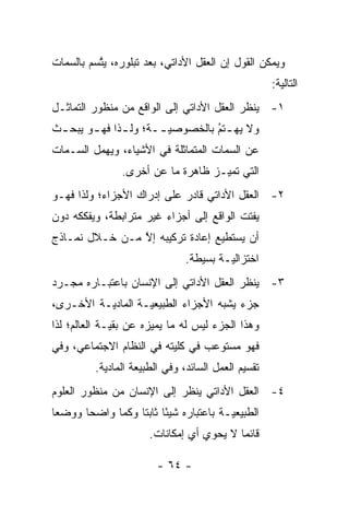 ‫ﻭﻴﻤﻜﻥ ﺍﻟﻘﻭل ﺇﻥ ﺍﻟﻌﻘل ﺍﻷﺩﺍﺘﻲ، ﺒﻌﺩ ﺘﺒﻠﻭﺭﻩ، ﻴﺘﺴﻡ ﺒﺎﻟﺴﻤﺎﺕ‬
          ‫ﱠ‬
                                                       ‫ﺍﻟﺘﺎﻟﻴﺔ:‬
‫١- ﻴﻨﻅﺭ ﺍﻟﻌﻘل ﺍﻷﺩﺍﺘﻲ ﺇﻟﻰ ﺍﻟﻭﺍﻗﻊ ﻤﻥ ﻤﻨﻅﻭﺭ ﺍﻟﺘﻤﺎﺜـل‬
‫ﻭﻻ ﻴﻬ ـﺘﻡ ﺒﺎﻟﺨﺼﻭﺼﻴ ــﺔ؛ ﻭﻟ ـﺫﺍ ﻓﻬ ـﻭ ﻴﺒﺤ ـﺙ‬
 ‫ـ‬      ‫ـ‬      ‫ـ‬       ‫‪‬ـ‬         ‫ـ ‪‬‬
                                  ‫ُ‬
‫ﻋﻥ ﺍﻟﺴﻤﺎﺕ ﺍﻟﻤﺘﻤﺎﺜﻠﺔ ﻓﻲ ﺍﻷﺸﻴﺎﺀ، ﻭﻴﻬﻤل ﺍﻟﺴـﻤﺎﺕ‬
                 ‫ﺍﻟﺘﻲ ﺘﻤﻴـﺯ ﻅﺎﻫﺭﺓ ﻤﺎ ﻋﻥ ﺃﺨﺭﻯ.‬
                                     ‫‪‬‬
‫٢- ﺍﻟﻌﻘل ﺍﻷﺩﺍﺘﻲ ﻗﺎﺩﺭ ﻋﻠﻰ ﺇﺩﺭﺍﻙ ﺍﻷﺠﺯﺍﺀ؛ ﻭﻟﺫﺍ ﻓﻬـﻭ‬
‫ﻴﻔﺘﺕ ﺍﻟﻭﺍﻗﻊ ﺇﻟﻰ ﺃﺠﺯﺍﺀ ﻏﻴﺭ ﻤﺘﺭﺍﺒﻁﺔ، ﻭﻴﻔﻜﻜﻪ ﺩﻭﻥ‬
‫ﺃﻥ ﻴﺴﺘﻁﻴﻊ ﺇﻋﺎﺩﺓ ﺘﺭﻜﻴﺒﻪ ﺇﻻ ﻤـﻥ ﺨـﻼل ﻨﻤـﺎﺫﺝ‬
                ‫ﱠ‬
                                 ‫ﺍﺨﺘﺯﺍﻟ ‪‬ـﺔ ﺒﺴﻴﻁﺔ.‬
                                          ‫ﻴ‬
‫٣- ﻴﻨﻅﺭ ﺍﻟﻌﻘل ﺍﻷﺩﺍﺘﻲ ﺇﻟﻰ ﺍﻹﻨﺴﺎﻥ ﺒﺎﻋﺘﺒـﺎﺭﻩ ﻤﺠـ ‪‬ﺩ‬
 ‫ﺭ‬
‫ﺠﺯﺀ ﻴﺸﺒﻪ ﺍﻷﺠﺯﺍﺀ ﺍﻟﻁﺒﻴﻌ ‪‬ـﺔ ﺍﻟﻤﺎﺩ ‪‬ـﺔ ﺍﻷﺨـﺭﻯ،‬
          ‫ﻴ‬         ‫ﻴ‬
‫ﻭﻫﺫﺍ ﺍﻟﺠﺯﺀ ﻟﻴﺱ ﻟﻪ ﻤﺎ ﻴﻤﻴﺯﻩ ﻋﻥ ﺒﻘ ‪‬ـﺔ ﺍﻟﻌﺎﻟﻡ؛ ﻟﺫﺍ‬
              ‫ﻴ‬         ‫‪‬‬
‫ﻓﻬﻭ ﻤﺴﺘﻭﻋﺏ ﻓﻲ ﻜﻠﻴﺘﻪ ﻓﻲ ﺍﻟﻨﻅﺎﻡ ﺍﻻﺠﺘﻤﺎﻋﻲ، ﻭﻓﻲ‬
          ‫ﺘﻘﺴﻴﻡ ﺍﻟﻌﻤل ﺍﻟﺴﺎﺌﺩ، ﻭﻓﻲ ﺍﻟﻁﺒﻴﻌﺔ ﺍﻟﻤﺎﺩﻴﺔ.‬
            ‫‪‬‬
‫٤- ﺍﻟﻌﻘل ﺍﻷﺩﺍﺘﻲ ﻴﻨﻅﺭ ﺇﻟﻰ ﺍﻹﻨﺴﺎﻥ ﻤﻥ ﻤﻨﻅﻭﺭ ﺍﻟﻌﻠﻭﻡ‬
‫ﺍﻟﻁﺒﻴﻌ ‪‬ـﺔ ﺒﺎﻋﺘﺒﺎﺭﻩ ﺸﻴ ًﺎ ﺜﺎﺒ ﹰﺎ ﻭﻜ ‪‬ﺎ ﻭﺍﻀ ‪‬ﺎ ﻭﻭﻀ ‪‬ﺎ‬
 ‫ﻌ‬      ‫ﺤ‬      ‫ﺌ ﺘ ﻤ‬                        ‫ﻴ‬
                        ‫ﻗﺎﺌ ‪‬ﺎ ﻻ ﻴﺤﻭﻱ ﺃﻱ ﺇﻤﻜﺎﻨﺎﺕ.‬
                                            ‫ﻤ‬

                          ‫- ٤٦ -‬
 