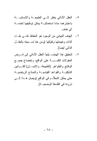 ‫٥- ﺍﻟﻌﻘل ﺍﻷﺩﺍﺘﻲ ﻴﻨﻅﺭ ﺇﻟـﻰ ﺍﻟﻁﺒﻴﻌـﺔ ﻭﺍﻹﻨﺴﺎﻨ ‪‬ــﺔ‬
   ‫ﻴ‬
‫ﺒﺎﻋﺘﺒﺎﺭﻫﻤﺎ ﻤﺎﺩﺓ ﺍﺴﺘﻌﻤﺎﻟ ‪‬ـﺔ ﻴﻤﻜﻥ ﺘﻭﻅﻴﻔﻬﺎ ﻟﺨﺩﻤـﺔ‬
                      ‫ﻴ‬
                                       ‫ﺃﻱ ﻫﺩﻑ.‬
‫٦- ﺍﻟﻬﺩﻑ ﺍﻟﻨﻬﺎﺌﻲ ﻤﻥ ﺍﻟﻭﺠﻭﺩ ﻫﻭ ﺍﻟﺤﻔﺎﻅ ﻋﻠـﻰ ﺒﻘـﺎﺀ‬
‫ﺍﻟﺫﺍﺕ ﻭﻫﻴﻤﻨﺘﻬﺎ ﻭﺘﻔﻭﻗﻬﺎ )ﻭﻤﻥ ﻫﻨﺎ ﺘﺴـﻤﻴﺘﻪ ﺒﺎﻟﻌﻘـل‬
                            ‫‪‬‬
                            ‫ُ‬
                                    ‫ﺍﻟﺫﺍﺘﻲ ﺃﻴ ‪‬ﺎ(.‬
                                       ‫ﻀ‬
‫٧- ﻟﺘﺤﻘﻴﻕ ﻫﺫﺍ ﺍﻟﻬﺩﻑ، ﻴﻠﺠﺄ ﺍﻟﻌﻘل ﺍﻷﺩﺍﺘﻲ ﺇﻟﻰ ﻓـﺭﺽ‬
‫ﺍﻟﻤﻘﻭﻻﺕ ﺍﻟﻜ ‪‬ـ ‪‬ـﺔ ﻋﻠﻰ ﺍﻟﻭﺍﻗﻊ، ﻭﺇﺨﻀﺎﻉ ﺠﻤﻴـﻊ‬
                           ‫ﻤ ﻴ‬
‫ﺍﻟﻭﻗﺎﺌﻊ ﻭﺍﻟﻅﻭﺍﻫﺭ )ﺍﻟﻁﺒﻴﻌﺔ، ﻭﺍﻹﻨﺴـﺎﻥ( ﻟﻠﻘـﻭﺍﻨﻴﻥ‬
‫ﺍﻟﺸﻜﻠ ‪‬ـﺔ ﻭﺍﻟﻘﻭﺍﻋﺩ ﺍﻟﻘﻴﺎﺴ ‪‬ـﺔ ﻭﺍﻟﻨﻤﺎﺫﺝ ﺍﻟﺭﻴﺎﻀ ‪‬ـﺔ‬
  ‫ﻴ‬                   ‫ﻴ‬                   ‫ﻴ‬
‫ﺤﺘﻰ ﻴﻤﻜﻥ ﺍﻟﺘﺤﻜـﻡ ﻓﻲ ﺍﻟﻭﺍﻗﻊ )ﻭﻴﺼل ﻫـﺫﺍ ﺇﻟـﻰ‬
                            ‫ﱡ‬
                   ‫ﺫﺭﻭﺘﻪ ﻓﻲ ﺍﻟﻔﻠﺴﻔﺔ ﺍﻟﻭﻀﻌ ‪‬ـﺔ(.‬
                       ‫ﻴ‬




                        ‫- ٥٦ -‬
 