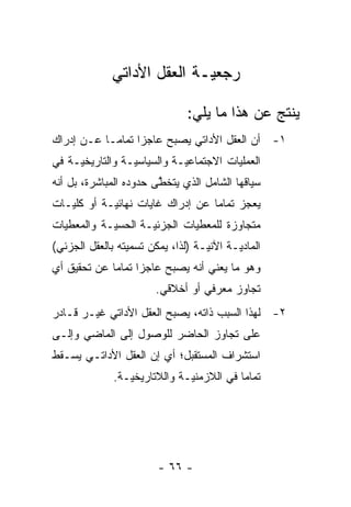 ‫ﺭﺠﻌ ‪‬ـﺔ ﺍﻟﻌﻘل ﺍﻷﺩﺍﺘﻲ‬
                             ‫ﻴ‬

                                ‫ﻴﻨﺘﺞ ﻋﻥ ﻫﺫﺍ ﻤﺎ ﻴﻠﻲ:‬
‫١- ﺃﻥ ﺍﻟﻌﻘل ﺍﻷﺩﺍﺘﻲ ﻴﺼﺒﺢ ﻋﺎﺠ ‪‬ﺍ ﺘﻤﺎ ‪‬ـﺎ ﻋـﻥ ﺇﺩﺭﺍﻙ‬
            ‫ﺯ ﻤ‬
‫ﺍﻟﻌﻤﻠﻴﺎﺕ ﺍﻻﺠﺘﻤﺎﻋ ‪‬ـﺔ ﻭﺍﻟﺴﻴﺎﺴ ‪‬ـﺔ ﻭﺍﻟﺘﺎﺭﻴﺨ ‪‬ـﺔ ﻓﻲ‬
     ‫ﻴ‬            ‫ﻴ‬           ‫ﻴ‬
‫ﺴﻴﺎﻗﻬﺎ ﺍﻟﺸﺎﻤل ﺍﻟﺫﻱ ﻴﺘﺨﻁﻰ ﺤﺩﻭﺩﻩ ﺍﻟﻤﺒﺎﺸﺭﺓ، ﺒل ﺃﻨﻪ‬
                        ‫ﱠ‬
‫ﻴﻌﺠﺯ ﺘﻤﺎ ‪‬ﺎ ﻋﻥ ﺇﺩﺭﺍﻙ ﻏﺎﻴﺎﺕ ﻨﻬﺎﺌ ‪‬ـﺔ ﺃﻭ ﻜﻠﻴـﺎﺕ‬
            ‫ﻴ‬                      ‫ﻤ‬
‫ﻤﺘﺠﺎﻭﺯﺓ ﻟﻠﻤﻌﻁﻴﺎﺕ ﺍﻟﺠﺯﺌ ‪‬ـﺔ ﺍﻟﺤﺴ ‪‬ـﺔ ﻭﺍﻟﻤﻌﻁﻴﺎﺕ‬
            ‫ﻴ‬        ‫ﻴ‬
‫ﺍﻟﻤﺎﺩ ‪‬ـﺔ ﺍﻵﻨ ‪‬ـﺔ )ﻟﺫﺍ، ﻴﻤﻜﻥ ﺘﺴﻤﻴﺘﻪ ﺒﺎﻟﻌﻘل ﺍﻟﺠﺯﺌﻲ(‬
                                   ‫ﻴ‬       ‫ﻴ‬
‫ﻭﻫﻭ ﻤﺎ ﻴﻌﻨﻲ ﺃﻨﻪ ﻴﺼﺒﺢ ﻋﺎﺠ ‪‬ﺍ ﺘﻤﺎ ‪‬ﺎ ﻋﻥ ﺘﺤﻘﻴﻕ ﺃﻱ‬
             ‫ﺯ ﻤ‬
                        ‫ﺘﺠﺎﻭﺯ ﻤﻌﺭﻓﻲ ﺃﻭ ﺃﺨﻼﻗﻲ.‬
‫٢- ﻟﻬﺫﺍ ﺍﻟﺴﺒﺏ ﺫﺍﺘﻪ، ﻴﺼﺒﺢ ﺍﻟﻌﻘل ﺍﻷﺩﺍﺘﻲ ﻏﻴـﺭ ﻗـﺎﺩﺭ‬
‫ﻋﻠﻰ ﺘﺠﺎﻭﺯ ﺍﻟﺤﺎﻀﺭ ﻟﻠﻭﺼﻭل ﺇﻟﻰ ﺍﻟﻤﺎﻀﻲ ﻭﺇﻟـﻰ‬
‫ﺍﺴﺘﺸﺭﺍﻑ ﺍﻟﻤﺴﺘﻘﺒل؛ ﺃﻱ ﺇﻥ ﺍﻟﻌﻘل ﺍﻷﺩﺍﺘـﻲ ﻴﺴـﻘﻁ‬
              ‫ﺘﻤﺎ ‪‬ﺎ ﻓﻲ ﺍﻟﻼﺯﻤﻨ ‪‬ـﺔ ﻭﺍﻟﻼﺘﺎﺭﻴﺨ ‪‬ـﺔ.‬
                 ‫ﻴ‬             ‫ﻴ‬            ‫ﻤ‬




                         ‫- ٦٦ -‬
 