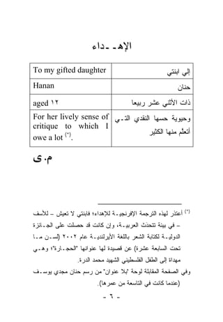‫ﺍﻹﻫــﺩﺍﺀ‬
‫‪To my gifted daughter‬‬                                  ‫ﺇﻟﻲ ﺍﺒﻨﺘﻲ‬
‫‪Hanan‬‬                                                      ‫ﺤﻨﺎﻥ‬
‫٢١ ‪aged‬‬                                 ‫ﺫﺍﺕ ﺍﻷﺜﻨﻲ ﻋﺸﺭ ﺭﺒﻴﻌﺎ‬
                                        ‫ﹰ‬
‫ﻭﺤﻴﻭﻴﺔ ﺤ ‪‬ﻬﺎ ﺍﻟﻨﻘﺩﻱ ﺍﻟﺘـﻲ ‪For her lively sense of‬‬
                                       ‫ﺴ‬
‫‪critique to which I‬‬
                                   ‫ﺃﺘﻌﱠﻡ ﻤﻨﻬﺎ ﺍﻟﻜﺜﻴﺭ‬
                                                ‫ﻠ‬
‫.)*( ‪owe a lot‬‬

    ‫.‬




                                                                ‫)*(‬
‫ﺃﻋﺘﺫﺭ ﻟﻬﺫﻩ ﺍﻟﺘﺭﺠﻤﺔ ﺍﻹﻓﺭﻨﺠ ‪‬ـﺔ ﻟﻺﻫﺩﺍﺀ؛ ﻓﺎﺒﻨﺘﻲ ﻻ ﺘﻌﻴﺵ – ﻟﻸﺴﻑ‬
                               ‫ﻴ‬
‫– ﻓﻲ ﺒﻴﺌﺔ ﺘﺘﺤﺩﺙ ﺍﻟﻌﺭﺒ ‪‬ـﺔ، ﻭﺇﻥ ﻜﺎﻨﺕ ﻗﺩ ﺤﺼﻠﺕ ﻋﻠﻰ ﺍﻟﺠـﺎﺌﺯﺓ‬
                                 ‫ﻴ‬        ‫َ‬
                                          ‫‪‬‬
‫ﺍﻟﺩﻭﻟ ‪‬ـﺔ ﻟﻜﺘﺎﺒﺔ ﺍﻟﺸﻌﺭ ﺒﺎﻟﻠﻐﺔ ﺍﻷﻴﺭﻟﻨﺩ ‪‬ـﺔ ﻋﺎﻡ ٢٠٠٢ )ﻟﺴـﻥ ﻤـﺎ‬
    ‫‪‬‬                ‫ﻴ‬                               ‫ﻴ‬
‫ﺘﺤﺕ ﺍﻟﺴﺎﺒﻌﺔ ﻋﺸﺭﺓ( ﻋﻥ ﻗﺼﻴﺩﺓ ﻟﻬﺎ ﻋﻨﻭﺍﻨﻬﺎ "ﺍﻟﺤﺠـﺎﺭﺓ"؛ ﻭﻫـﻲ‬
                 ‫ﻤﻬﺩﺍﺓ ﺇﻟﻰ ﺍﻟﻁﻔل ﺍﻟﻔﻠﺴﻁﻴﻨﻲ ﺍﻟﺸﻬﻴﺩ ﻤﺤﻤﺩ ﺍﻟﺩﺭﺓ.‬
‫ﻭﻓﻲ ﺍﻟﺼﻔﺤﺔ ﺍﻟﻤﻘﺎﺒﻠﺔ ﻟﻭﺤﺔ "ﺒﻼ ﻋﻨﻭﺍﻥ" ﻤﻥ ﺭﺴﻡ ﺤﻨﺎﻥ ﻤﺠﺩﻱ ﻴﻭﺴـﻑ‬
                          ‫)ﻋﻨﺩﻤﺎ ﻜﺎﻨﺕ ﻓﻲ ﺍﻟﺘﺎﺴﻌﺔ ﻤﻥ ﻋﻤﺭﻫﺎ(.‬
                            ‫-٦-‬
 