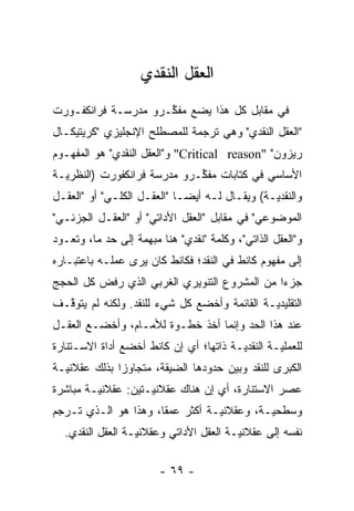 ‫ﺍﻟﻌﻘل ﺍﻟﻨﻘﺩﻱ‬
‫ﻓﻲ ﻤﻘﺎﺒل ﻜل ﻫﺫﺍ ﻴﻀﻊ ﻤﻔ ﱢـﺭﻭ ﻤﺩﺭﺴـﺔ ﻓﺭﺍﻨﻜﻔـﻭﺭﺕ‬
                     ‫ﻜ‬
‫"ﺍﻟﻌﻘل ﺍﻟﻨﻘﺩﻱ" ﻭﻫﻲ ﺘﺭﺠﻤﺔ ﻟﻠﻤﺼﻁﻠﺢ ﺍﻹﻨﺠﻠﻴﺯﻱ "ﻜﺭﻴﺘﻴﻜـﺎل‬
‫ﺭﻴﺯﻭﻥ" "‪ "Critical reason‬ﻭ"ﺍﻟﻌﻘل ﺍﻟﻨﻘﺩﻱ" ﻫﻭ ﺍﻟﻤﻔﻬـﻭﻡ‬
‫ﺍﻷﺴﺎﺴﻲ ﻓﻲ ﻜﺘﺎﺒﺎﺕ ﻤﻔ ﱢـﺭﻭ ﻤﺩﺭﺴﺔ ﻓﺭﺍﻨﻜﻔﻭﺭﺕ )ﺍﻟﻨﻅﺭ ‪‬ـﺔ‬
  ‫ﻴ‬                           ‫ﻜ‬
‫ﻭﺍﻟﻨﻘﺩ ‪‬ـﺔ( ﻭﻴﻘـﺎل ﻟـﻪ ﺃﻴ ‪‬ـﺎ "ﺍﻟﻌﻘـل ﺍﻟﻜﻠـﻲ" ﺃﻭ "ﺍﻟﻌﻘـل‬
                             ‫ﻀ‬                  ‫ﻴ‬
‫ﺍﻟﻤﻭﻀﻭﻋﻲ" ﻓﻲ ﻤﻘﺎﺒل "ﺍﻟﻌﻘل ﺍﻷﺩﺍﺘﻲ" ﺃﻭ "ﺍﻟﻌﻘـل ﺍﻟﺠﺯﺌـﻲ"‬
‫ﻭ"ﺍﻟﻌﻘل ﺍﻟﺫﺍﺘﻲ"، ﻭﻜﻠﻤﺔ "ﻨﻘﺩﻱ" ﻫﻨﺎ ﻤﺒﻬﻤﺔ ﺇﻟﻰ ﺤﺩ ﻤﺎ، ﻭﺘﻌـﻭﺩ‬
           ‫‪‬‬
‫ﺇﻟﻰ ﻤﻔﻬﻭﻡ ﻜﺎﻨﻁ ﻓﻲ ﺍﻟﻨﻘﺩ؛ ﻓﻜﺎﻨﻁ ﻜﺎﻥ ﻴﺭﻯ ﻋﻤﻠـﻪ ﺒﺎﻋﺘﺒـﺎﺭﻩ‬
‫ﺠﺯ ‪‬ﺍ ﻤﻥ ﺍﻟﻤﺸﺭﻭﻉ ﺍﻟﺘﻨﻭﻴﺭﻱ ﺍﻟﻐﺭﺒﻲ ﺍﻟﺫﻱ ﺭﻓﺽ ﻜل ﺍﻟﺤﺠﺞ‬
                                              ‫ﺀ‬
‫ﺍﻟﺘﻘﻠﻴﺩ ‪‬ـﺔ ﺍﻟﻘﺎﺌﻤﺔ ﻭﺃﺨﻀﻊ ﻜل ﺸﻲﺀ ﻟﻠﻨﻘﺩ. ﻭﻟﻜﻨﻪ ﻟﻡ ﻴﺘﻭ ﱠـﻑ‬
  ‫ﻗ‬                                            ‫ﻴ‬
‫ﻋﻨﺩ ﻫﺫﺍ ﺍﻟﺤﺩ ﻭﺇﻨﻤﺎ ﺃﺨﺫ ﺨﻁـﻭﺓ ﻟﻸﻤـﺎﻡ، ﻭﺃﺨﻀـﻊ ﺍﻟﻌﻘـل‬
                                      ‫‪‬‬
‫ﻟﻠﻌﻤﻠ ‪‬ـﺔ ﺍﻟﻨﻘﺩ ‪‬ـﺔ ﺫﺍﺘﻬﺎ؛ ﺃﻱ ﺇﻥ ﻜﺎﻨﻁ ﺃﺨﻀﻊ ﺃﺩﺍﺓ ﺍﻻﺴـﺘﻨﺎﺭﺓ‬
                                        ‫ﻴ‬         ‫ﻴ‬
‫ﺍﻟﻜﺒﺭﻯ ﻟﻠﻨﻘﺩ ﻭﺒﻴﻥ ﺤﺩﻭﺩﻫﺎ ﺍﻟﻀﻴﻘﺔ، ﻤﺘﺠﺎﻭ ‪‬ﺍ ﺒﺫﻟﻙ ﻋﻘﻼﻨ ‪‬ـﺔ‬
  ‫ﻴ‬            ‫ﺯ‬                       ‫‪‬‬
‫ﻋﺼﺭ ﺍﻻﺴﺘﻨﺎﺭﺓ، ﺃﻱ ﺇﻥ ﻫﻨﺎﻙ ﻋﻘﻼﻨﻴـﺘﻴﻥ: ﻋﻘﻼﻨ ‪‬ـﺔ ﻤﺒﺎﺸﺭﺓ‬
         ‫ﻴ‬           ‫‪‬‬
‫ﻭﺴﻁﺤ ‪‬ـﺔ، ﻭﻋﻘﻼﻨ ‪‬ـﺔ ﺃﻜﺜﺭ ﻋﻤ ﹰﺎ، ﻭﻫﺫﺍ ﻫﻭ ﺍﻟـﺫﻱ ﺘـﺭﺠﻡ‬
                      ‫ﻘ‬           ‫ﻴ‬          ‫ﻴ‬
  ‫ﻨﻔﺴﻪ ﺇﻟﻰ ﻋﻘﻼﻨ ‪‬ـﺔ ﺍﻟﻌﻘل ﺍﻷﺩﺍﺘﻲ ﻭﻋﻘﻼﻨ ‪‬ـﺔ ﺍﻟﻌﻘل ﺍﻟﻨﻘﺩﻱ.‬
                  ‫ﻴ‬                      ‫ﻴ‬

                        ‫- ٩٦ -‬
 