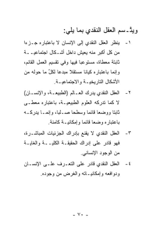 ‫ﻭﻴﺘـﺴﻡ ﺍﻟﻌﻘل ﺍﻟﻨﻘﺩﻱ ﺒﻤﺎ ﻴﻠﻲ:‬
                                             ‫ﱠ‬
‫١- ﻴﻨﻅﺭ ﺍﻟﻌﻘل ﺍﻟﻨﻘﺩﻱ ﺇﻟﻰ ﺍﻹﻨﺴﺎﻥ ﻻ ﺒﺎﻋﺘﺒﺎﺭﻩ ﺠـﺯ ‪‬ﺍ‬
 ‫ﺀ‬
‫ﻤﻥ ﻜل ﺃﻜﺒﺭ ﻤﻨﻪ ﻴﻌﻴﺵ ﺩﺍﺨل ﺃﺸـﻜﺎل ﺍﺠﺘﻤﺎﻋ ‪‬ــﺔ‬
   ‫ﻴ‬
‫ﺜﺎﺒﺘﺔ ﻤﻌﻁﺎﺓ، ﻤﺴﺘﻭﻋ ‪‬ﺎ ﻓﻴﻬﺎ ﻭﻓﻲ ﺘﻘﺴﻴﻡ ﺍﻟﻌﻤل ﺍﻟﻘﺎﺌﻡ،‬
                              ‫ﺒ‬
‫ﻭﺇﻨﻤﺎ ﺒﺎﻋﺘﺒﺎﺭﻩ ﻜﻴﺎ ﹰﺎ ﻤﺴﺘﻘﻼ ﻤﺒﺩ ‪‬ﺎ ﻟﻜل ﻤﺎ ﺤﻭﻟﻪ ﻤﻥ‬
           ‫ﹰ ﻋ ﱢ‬             ‫ﻨ‬
               ‫ﺍﻷﺸﻜﺎل ﺍﻟﺘﺎﺭﻴﺨ ‪‬ـﺔ ﻭﺍﻻﺠﺘﻤﺎﻋ ‪‬ـﺔ.‬
                  ‫ﻴ‬            ‫ﻴ‬
‫٢- ﺍﻟﻌﻘل ﺍﻟﻨﻘﺩﻱ ﻴﺩﺭﻙ ﺍﻟﻌـﺎﻟﻡ )ﺍﻟﻁﺒﻴﻌـﺔ، ﻭﺍﻹﻨﺴـﺎﻥ(‬
‫ﻻ ﻜﻤﺎ ﺘﺩﺭﻜﻪ ﺍﻟﻌﻠﻭﻡ ﺍﻟﻁﺒﻴﻌﻴـﺔ، ﺒﺎﻋﺘﺒﺎﺭﻩ ﻤﻌﻁـﻰ‬
                  ‫‪‬‬
‫ﺜﺎﺒ ﹰﺎ ﻭﻭﻀ ‪‬ﺎ ﻗﺎﺌ ‪‬ﺎ ﻭﺴﻁ ‪‬ﺎ ﺼـﻠ ‪‬ﺎ، ﻭﺇﻨﻤـﺎ ﻴﺩﺭﻜـﻪ‬
                ‫ﺒ‬      ‫ﺤ‬      ‫ﻌ ﻤ‬           ‫ﺘ‬
            ‫ﺒﺎﻋﺘﺒﺎﺭﻩ ﻭﻀ ‪‬ﺎ ﻗﺎﺌ ‪‬ﺎ ﻭﺇﻤﻜﺎﻨ ‪‬ـﺔ ﻜﺎﻤﻨﺔ.‬
                     ‫ﻴ‬         ‫ﻌ ﻤ‬
‫٣- ﺍﻟﻌﻘل ﺍﻟﻨﻘﺩﻱ ﻻ ﻴﻘﻨﻊ ﺒﺈﺩﺭﺍﻙ ﺍﻟﺠﺯﺌﻴﺎﺕ ﺍﻟﻤﺒﺎﺸـﺭﺓ،‬
‫ﻓﻬﻭ ﻗﺎﺩﺭ ﻋﻠﻰ ﺇﺩﺭﺍﻙ ﺍﻟﺤﻘﻴﻘـﺔ ﺍﻟﻜﻠ ‪‬ــﺔ ﻭﺍﻟﻐﺎﻴـﺔ‬
            ‫ﻴ‬
                             ‫ﻤﻥ ﺍﻟﻭﺠﻭﺩ ﺍﻹﻨﺴﺎﻨﻲ.‬
‫٤- ﺍﻟﻌﻘل ﺍﻟﻨﻘﺩﻱ ﻗﺎﺩﺭ ﻋﻠﻰ ﺍﻟﺘﻌـ ‪‬ﻑ ﻋﻠـﻰ ﺍﻹﻨﺴـﺎﻥ‬
              ‫ﺭ‬
        ‫ﻭﺩﻭﺍﻓﻌﻪ ﻭﺇﻤﻜﺎﻨ ‪‬ـﺎﺘﻪ ﻭﺍﻟﻐﺭﺽ ﻤﻥ ﻭﺠﻭﺩﻩ.‬
                             ‫ﻴ‬




                         ‫- ٠٧ -‬
 