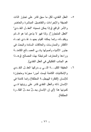 ‫٥- ﺍﻟﻌﻘل ﺍﻟﻨﻘﺩﻱ، ﻟﻜل ﻤﺎ ﺴﺒﻕ ﻗﺎﺩﺭ ﻋﻠﻰ ﺘﺠﺎﻭﺯ ﺍﻟﺫﺍﺕ‬
‫ﺍﻟﻀﻴﻘﺔ ﻭﺍﻹﺠﺭﺍﺀﺍﺕ ﻭﺍﻟﺘﻔﺎﺼﻴل ﺍﻟﻤﺒﺎﺸﺭﺓ ﻭﺍﻟﺤﺎﻀﺭ‬
‫ﻭﺍﻷﻤﺭ ﺍﻟﻭﺍﻗﻊ )ﻭﺇ ﹰﺍ ﻴﻤﻜﻥ ﺘﺴﻤﻴﺘﻪ "ﺍﻟﻌﻘـل ﺍﻟﻨﻘـﺩﻱ"‬
                              ‫ﺫ‬
‫"ﺍﻟﻌﻘل ﺍﻟﻤﺘﺠﺎﻭﺯ"(. ﻭﻟﺫﺍ ﻓﻬﻭ ﻻ ﻴﺫﻋﻥ ﻟﻤﺎ ﻫﻭ ﻗـﺎﺌﻡ‬
‫ﻭﻴﺘﻘﺒـﻠﻪ، ﻭﺇﻨﻤﺎ ﻴﻤﻜﻨﻪ ﺍﻟﻘﻴﺎﻡ ﺒﺠﻬـﺩ ﻨﻘـﺩﻱ ﺘﺠـﺎﻩ‬
                                         ‫‪‬‬
‫ﺍﻷﻓﻜﺎﺭ ﻭﺍﻟﻤﻤﺎﺭﺴﺎﺕ ﻭﺍﻟﻌﻼﻗﺎﺕ ﺍﻟﺴﺎﺌﺩﺓ ﻭﺍﻟﺒﺤﺙ ﻓﻲ‬
‫ﺠﺫﻭﺭ ﺍﻷﺸﻴﺎﺀ ﻭﺃﺼﻭﻟﻬﺎ ﻭﻓـﻲ ﺍﻟﻤﺼـﺎﻟﺢ ﺍﻟﻜﺎﻤﻨـﺔ‬
‫ﻭﺭﺍﺀﻫﺎ ﻭﺍﻟﻤﻌﺎﺭﻑ ﺍﻟﻤﺭﺘﺒﻁﺔ ﺒﻬﺫﻩ ﺍﻟﻤﺼﺎﻟﺢ )ﻭﻫـﺫﺍ‬
            ‫ﻫﻭ ﺍﻟﺠﺎﻨﺏ ﺍﻟﺘﻔﻜﻴﻜﻲ ﻓﻲ ﺍﻟﻌﻘل ﺍﻟﻨﻘﺩﻱ(.‬
‫٦- ﺍﻟﺤﻘﻴﻘﺔ ﺍﻟﻜﻠ ‪‬ــﺔ ﺍﻟﺘـﻲ ﻴـﺩﺭﻜﻬﺎ ﺍﻟﻌﻘـل ﺍﻟﻨﻘـﺩﻱ‬
                                ‫ﻴ‬
‫ﻭﺍﻹﻤﻜﺎﻨﻴﺎﺕ ﺍﻟﻜﺎﻤﻨﺔ ﻟﻴﺴﺕ ﺃﻤﻭ ‪‬ﺍ ﻤﺠﺭﺩﺓ ﻭﻤﺘﺠﺎﻭﺯﺓ‬
           ‫‪َ‬‬   ‫ﺭ‬
‫ﻟﻺﻨﺴﺎﻥ )ﺍﻟﻔﻜﺭﺓ ﺍﻟﻬﻴﺠﻠ ‪‬ـﺔ ﺍﻟﻤﻁﻠﻘﺔ( ﻭﺇﻨﻤﺎ ﻜﺎﻤﻨﺔ ﻓﻲ‬
                          ‫ﻴ‬
‫ﺍﻹﻨﺴﺎﻥ ﺫﺍﺘﻪ ﻭﺍﻟﻌﻘل ﺍﻟﻨﻘﺩﻱ ﻗﺎﺩﺭ ﻋﻠﻰ ﺭﺅﻴﺘﻬﺎ ﻓـﻲ‬
‫ﻜﻤﻭﻨﻬﺎ ﻫﺫﺍ )ﺃﻱ ﺇﻥ ﺍﻹﻨﺴﺎﻥ ﻴﺤـل ﻤﺤـل ﺍﻟﻔﻜـﺭﺓ‬
        ‫ﱠ‬    ‫ﱡ‬
                                        ‫ﺍﻟﻤﻁﻠﻘﺔ(.‬




                        ‫- ١٧ -‬
 