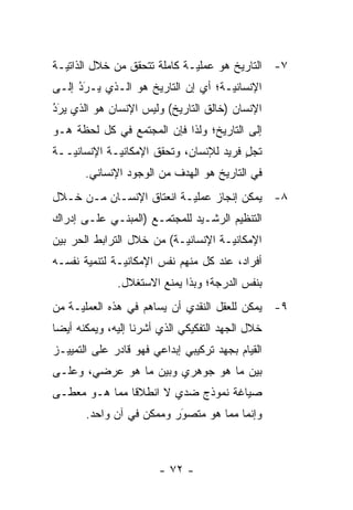 ‫٧- ﺍﻟﺘﺎﺭﻴﺦ ﻫﻭ ﻋﻤﻠ ‪‬ـﺔ ﻜﺎﻤﻠﺔ ﺘﺘﺤﻘﻕ ﻤﻥ ﺨﻼل ﺍﻟﺫﺍﺘ ‪‬ـﺔ‬
  ‫ﻴ‬                            ‫ﻴ‬
‫ﺍﻹﻨﺴﺎﻨ ‪‬ـﺔ؛ ﺃﻱ ﺇﻥ ﺍﻟﺘﺎﺭﻴﺦ ﻫﻭ ﺍﻟـﺫﻱ ‪‬ـﺭﺩ ﺇﻟـﻰ‬
     ‫ُ‬
     ‫ﻴ َ‪‬‬                           ‫ﻴ‬
‫ﺍﻹﻨﺴﺎﻥ )ﺨﺎﻟﻕ ﺍﻟﺘﺎﺭﻴﺦ( ﻭﻟﻴﺱ ﺍﻹﻨﺴﺎﻥ ﻫﻭ ﺍﻟﺫﻱ ﻴﺭَﺩ‬
‫‪ ‬‬
‫ُ‬
‫ﺇﻟﻰ ﺍﻟﺘﺎﺭﻴﺦ؛ ﻭﻟﺫﺍ ﻓﺈﻥ ﺍﻟﻤﺠﺘﻤﻊ ﻓﻲ ﻜل ﻟﺤﻅﺔ ﻫـﻭ‬
‫ﺘﺠل ﻓﺭﻴﺩ ﻟﻺﻨﺴﺎﻥ، ﻭﺘﺤﻘﻕ ﺍﻹﻤﻜﺎﻨ ‪‬ـﺔ ﺍﻹﻨﺴﺎﻨ ‪‬ــﺔ‬
   ‫ﻴ‬          ‫ﻴ‬                           ‫ٍ‬
       ‫ﻓﻲ ﺍﻟﺘﺎﺭﻴﺦ ﻫﻭ ﺍﻟﻬﺩﻑ ﻤﻥ ﺍﻟﻭﺠﻭﺩ ﺍﻹﻨﺴﺎﻨﻲ.‬
‫٨- ﻴﻤﻜﻥ ﺇﻨﺠﺎﺯ ﻋﻤﻠ ‪‬ـﺔ ﺍﻨﻌﺘﺎﻕ ﺍﻹﻨﺴـﺎﻥ ﻤـﻥ ﺨـﻼل‬
                          ‫ﻴ‬
‫ﺍﻟﺘﻨﻅﻴﻡ ﺍﻟﺭﺸـﻴﺩ ﻟﻠﻤﺠﺘﻤـﻊ )ﺍﻟﻤﺒﻨـﻲ ﻋﻠـﻰ ﺇﺩﺭﺍﻙ‬
‫ﺍﻹﻤﻜﺎﻨ ‪‬ـﺔ ﺍﻹﻨﺴﺎﻨ ‪‬ـﺔ( ﻤﻥ ﺨﻼل ﺍﻟﺘﺭﺍﺒﻁ ﺍﻟﺤﺭ ﺒﻴﻥ‬
    ‫‪‬‬                      ‫ﻴ‬          ‫ﻴ‬
‫ﺃﻓﺭﺍﺩ، ﻋﻨﺩ ﻜل ﻤﻨﻬﻡ ﻨﻔﺱ ﺍﻹﻤﻜﺎﻨ ‪‬ـﺔ ﻟﺘﻨﻤﻴﺔ ﻨﻔﺴـﻪ‬
               ‫ﻴ‬
              ‫ﺒﻨﻔﺱ ﺍﻟﺩﺭﺠﺔ؛ ﻭﺒﺫﺍ ﻴﻤﻨﻊ ﺍﻻﺴﺘﻐﻼل.‬
‫٩- ﻴﻤﻜﻥ ﻟﻠﻌﻘل ﺍﻟﻨﻘﺩﻱ ﺃﻥ ﻴﺴﺎﻫﻡ ﻓﻲ ﻫﺫﻩ ﺍﻟﻌﻤﻠ ‪‬ـﺔ ﻤﻥ‬
     ‫ﻴ‬
‫ﺨﻼل ﺍﻟﺠﻬﺩ ﺍﻟﺘﻔﻜﻴﻜﻲ ﺍﻟﺫﻱ ﺃﺸﺭﻨﺎ ﺇﻟﻴﻪ، ﻭﻴﻤﻜﻨﻪ ﺃﻴ ‪‬ﺎ‬
 ‫ﻀ‬
‫ﺍﻟﻘﻴﺎﻡ ﺒﺠﻬﺩ ﺘﺭﻜﻴﺒﻲ ﺇﺒﺩﺍﻋﻲ ﻓﻬﻭ ﻗﺎﺩﺭ ﻋﻠﻰ ﺍﻟﺘﻤﻴﻴـﺯ‬
‫ﺒﻴﻥ ﻤﺎ ﻫﻭ ﺠﻭﻫﺭﻱ ﻭﺒﻴﻥ ﻤﺎ ﻫﻭ ﻋﺭﻀﻲ، ﻭﻋﻠـﻰ‬
‫ﺼﻴﺎﻏﺔ ﻨﻤﻭﺫﺝ ﻀﺩﻱ ﻻ ﺍﻨﻁﻼ ﹰﺎ ﻤﻤﺎ ﻫـﻭ ﻤﻌﻁـﻰ‬
               ‫ﻗ‬
       ‫ﻭﺇﻨﻤﺎ ﻤﻤﺎ ﻫﻭ ﻤﺘﺼﻭﺭ ﻭﻤﻤﻜﻥ ﻓﻲ ﺁﻥ ﻭﺍﺤﺩ.‬
                          ‫‪‬‬
                          ‫َ‬



                        ‫- ٢٧ -‬
 