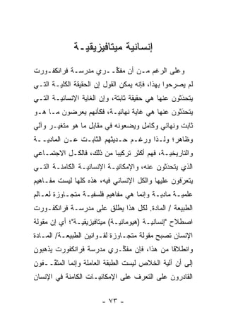 ‫ﺇﻨﺴﺎﻨ ‪‬ﺔ ﻤﻴﺘﺎﻓﻴﺯﻴﻘ ‪‬ـﺔ‬
                ‫ﻴ‬            ‫ﻴ‬
‫ﻭﻋﻠﻰ ﺍﻟﺭﻏﻡ ﻤـﻥ ﺃﻥ ﻤﻔ ﱢــﺭﻱ ﻤﺩﺭﺴـﺔ ﻓﺭﺍﻨﻜﻔـﻭﺭﺕ‬
                      ‫ﻜ‬
‫ﻟﻡ ﻴﺼﺭﺤﻭﺍ ﺒﻬﺫﺍ، ﻓﺈﻨﻪ ﻴﻤﻜﻥ ﺍﻟﻘﻭل ﺇﻥ ﺍﻟﺤﻘﻴﻘﺔ ﺍﻟﻜﻠ ‪‬ـﺔ ﺍﻟﺘـﻲ‬
        ‫ﻴ‬                                          ‫‪‬‬
‫ﻴﺘﺤﺩﺜﻭﻥ ﻋﻨﻬﺎ ﻫﻲ ﺤﻘﻴﻘﺔ ﺜﺎﺒﺘﺔ، ﻭﺇﻥ ﺍﻟﻐﺎﻴﺔ ﺍﻹﻨﺴﺎﻨ ‪‬ـﺔ ﺍﻟﺘـﻲ‬
        ‫ﻴ‬                                           ‫َ‬
                                                    ‫‪‬‬
‫ﻴﺘﺤﺩﺜﻭﻥ ﻋﻨﻬﺎ ﻫﻲ ﻏﺎﻴﺔ ﻨﻬﺎﺌ ‪‬ـﺔ، ﻓﻜﺄﻨﻬﻡ ﻴﻌﺭﻀﻭﻥ ﻤـﺎ ﻫـﻭ‬
                         ‫ﻴ‬                      ‫َ‬
                                                ‫‪‬‬
‫ﺜﺎﺒﺕ ﻭﻨﻬﺎﺌﻲ ﻭﻜﺎﻤل ﻭﻴﻀﻌﻭﻨﻪ ﻓﻲ ﻤﻘﺎﺒل ﻤﺎ ﻫﻭ ﻤﺘﻐﻴـﺭ ﻭﺁﻟﻲ‬
       ‫‪‬‬
‫ﻭﻅﺎﻫﺭ؛ ﻭﻟـﺫﺍ ﻭﺭﻏـﻡ ﺤـﺩﻴﺜﻬﻡ ﺍﻟﺜﺎﺒـﺕ ﻋـﻥ ﺍﻟﻤﺎﺩ ‪‬ــﺔ‬
   ‫ﻴ‬
‫ﻭﺍﻟﺘﺎﺭﻴﺨ ‪‬ـﺔ، ﻓﻬﻡ ﺃﻜﺜﺭ ﺘﺭﻜﻴ ‪‬ﺎ ﻤﻥ ﺫﻟﻙ، ﻓﺎﻟﻜـل ﺍﻻﺠﺘﻤـﺎﻋﻲ‬
                          ‫ﺒ‬                  ‫ﻴ‬
‫ﺍﻟﺫﻱ ﻴﺘﺤﺩﺜﻭﻥ ﻋﻨﻪ، ﻭﺍﻹﻤﻜﺎﻨ ‪‬ـﺔ ﺍﻹﻨﺴﺎﻨ ‪‬ـﺔ ﺍﻟﻜﺎﻤﻨـﺔ ﺍﻟﺘـﻲ‬
                 ‫ﻴ‬          ‫ﻴ‬                 ‫َ‬
                                              ‫‪‬‬
‫ﻴﺘﻌﺭﻓﻭﻥ ﻋﻠﻴﻬﺎ ﻭﺍﻟﻜل ﺍﻹﻨﺴﺎﻨﻲ ﻓﻴﻪ، ﻫﺫﻩ ﻜﻠﻬﺎ ﻟﻴﺴﺕ ﻤﻔـﺎﻫﻴﻡ‬
                                                  ‫َ‬
                                                  ‫‪‬‬
‫ﻋﻠﻤ ‪‬ـﺔ ﻤﺎﺩ ‪‬ـﺔ ﻭﺇﻨﻤﺎ ﻫﻲ ﻤﻔﺎﻫﻴﻡ ﻓﻠﺴﻔ ‪‬ـﺔ ﻤﺘﺠـﺎﻭﺯﺓ ﻟﻌـﺎﻟﻡ‬
                  ‫ﻴ‬                        ‫ﻴ‬       ‫ﻴ‬
‫ﺍﻟﻁﺒﻴﻌﺔ / ﺍﻟﻤﺎﺩﺓ. ﻟﻜل ﻫﺫﺍ ﻴﻁﻠﻕ ﻋﻠﻰ ﻤﺩﺭﺴـﺔ ﻓﺭﺍﻨﻜﻔـﻭﺭﺕ‬
                       ‫‪ ‬ﹶ‬
‫ﺍﺼﻁﻼﺡ "ﺇﻨﺴﺎﻨ ‪‬ـﺔ )ﻫﻴﻭﻤﺎﻨ ‪‬ـﺔ( ﻤﻴﺘﺎﻓﻴﺯﻴﻘ ‪‬ـﺔ"؛ ﺃﻱ ﺇﻥ ﻤﻘﻭﻟﺔ‬
                ‫ﻴ‬              ‫ﻴ‬           ‫ﻴ‬
‫ﺍﻹﻨﺴﺎﻥ ﺘﺼﺒﺢ ﻤﻘﻭﻟﺔ ﻤﺘﺠـﺎﻭﺯﺓ ﻟﻘـﻭﺍﻨﻴﻥ ﺍﻟﻁﺒﻴﻌـﺔ/ ﺍﻟﻤـﺎﺩﺓ‬
‫ﻭﺍﻨﻁﻼ ﹰﺎ ﻤﻥ ﻫﺫﺍ، ﻓﺈﻥ ﻤﻔ ﱢـﺭﻱ ﻤﺩﺭﺴﺔ ﻓﺭﺍﻨﻜﻔﻭﺭﺕ ﻴﺫﻫﺒﻭﻥ‬
                          ‫ﻜ‬                 ‫ﻗ‬
‫ﺇﻟﻰ ﺃﻥ ﺁﻟﻴﺔ ﺍﻟﺨﻼﺹ ﻟﻴﺴﺕ ﺍﻟﻁﺒﻘﺔ ﺍﻟﻌﺎﻤﻠﺔ ﻭﺇﻨﻤﺎ ﺍﻟﻤﺜ ﱠــﻔﻭﻥ‬
     ‫ﻘ‬
‫ﺍﻟﻘﺎﺩﺭﻭﻥ ﻋﻠﻰ ﺍﻟﺘﻌ ‪‬ﻑ ﻋﻠﻰ ﺍﻹﻤﻜﺎﻨ ‪‬ـﺎﺕ ﺍﻟﻜﺎﻤﻨﺔ ﻓﻲ ﺍﻹﻨﺴﺎﻥ‬
                     ‫ﻴ‬             ‫ﺭ‬

                        ‫- ٣٧ -‬
 