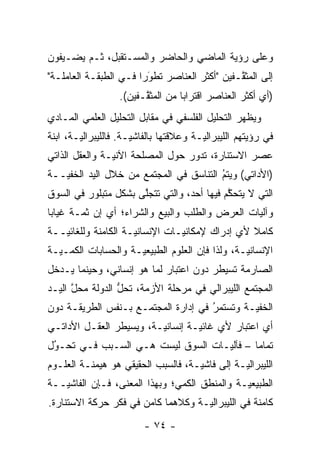 ‫ﻭﻋﻠﻰ ﺭﺅﻴﺔ ﺍﻟﻤﺎﻀﻲ ﻭﺍﻟﺤﺎﻀﺭ ﻭﺍﻟﻤﺴـﺘﻘﺒل، ﹸـﻡ ﻴﻀـﻴﻔﻭﻥ‬
        ‫ﺜ ‪‬‬
‫ﺇﻟﻰ ﺍﻟﻤﺜ ﱠـﻔﻴﻥ "ﺃﻜﺜﺭ ﺍﻟﻌﻨﺎﺼﺭ ﺘﻁﻭ ‪‬ﺍ ﻓـﻲ ﺍﻟﻁﺒﻘـﺔ ﺍﻟﻌﺎﻤﻠـﺔ"‬
                       ‫‪‬ﺭ‬‫َ‬                     ‫ﻘ‬
                   ‫)ﺃﻱ ﺃﻜﺜﺭ ﺍﻟﻌﻨﺎﺼﺭ ﺍﻗﺘﺭﺍ ‪‬ﺎ ﻤﻥ ﺍﻟﻤﺜ ﱠـﻔﻴﻥ(.‬
                         ‫ﻘ‬          ‫ﺒ‬
‫ﻭﻴﻅﻬﺭ ﺍﻟﺘﺤﻠﻴل ﺍﻟﻔﻠﺴﻔﻲ ﻓﻲ ﻤﻘﺎﺒل ﺍﻟﺘﺤﻠﻴل ﺍﻟﻌﻠﻤﻲ ﺍﻟﻤـﺎﺩﻱ‬
‫ﻓﻲ ﺭﺅﻴﺘﻬﻡ ﺍﻟﻠﻴﺒﺭﺍﻟ ‪‬ـﺔ ﻭﻋﻼﻗﺘﻬﺎ ﺒﺎﻟﻔﺎﺸ ‪‬ـﺔ. ﻓﺎﻟﻠﻴﺒﺭﺍﻟ ‪‬ـﺔ، ﺍﺒﻨﺔ‬
        ‫ﻴ‬              ‫ﻴ‬                  ‫ﻴ‬
‫ﻋﺼﺭ ﺍﻻﺴﺘﻨﺎﺭﺓ، ﺘﺩﻭﺭ ﺤﻭل ﺍﻟﻤﺼﻠﺤﺔ ﺍﻵﻨ ‪‬ـﺔ ﻭﺍﻟﻌﻘل ﺍﻟﺫﺍﺘﻲ‬
                ‫ﻴ‬
‫)ﺍﻷﺩﺍﺘﻲ( ﻭﻴﺘﻡ ﺍﻟﺘﻨﺎﺴﻕ ﻓﻲ ﺍﻟﻤﺠﺘﻤﻊ ﻤﻥ ﺨﻼل ﺍﻟﻴﺩ ﺍﻟﺨﻔ ‪‬ــﺔ‬
   ‫ﻴ‬                                     ‫ُ‬
                                         ‫‪‬‬
‫ﺍﻟﺘﻲ ﻻ ﻴﺘﺤﻜﻡ ﻓﻴﻬﺎ ﺃﺤﺩ، ﻭﺍﻟﺘﻲ ﺘﺘﺠﻠﻰ ﺒﺸﻜل ﻤﺘﺒﻠﻭﺭ ﻓﻲ ﺍﻟﺴﻭﻕ‬
                      ‫ﱠ‬                     ‫ﱠ‬
‫ﻭﺁﻟﻴﺎﺕ ﺍﻟﻌﺭﺽ ﻭﺍﻟﻁﻠﺏ ﻭﺍﻟﺒﻴﻊ ﻭﺍﻟﺸﺭﺍﺀ؛ ﺃﻱ ﺇﻥ ﺜ ‪‬ـﺔ ﻏﻴﺎ ‪‬ﺎ‬
 ‫ﺒ‬       ‫ﻤ‬
‫ﻜﺎﻤﻼ ﻷﻱ ﺇﺩﺭﺍﻙ ﻹﻤﻜﺎﻨ ‪‬ـﺎﺕ ﺍﻹﻨﺴﺎﻨ ‪‬ـﺔ ﺍﻟﻜﺎﻤﻨﺔ ﻭﻟﻠﻐﺎﺌ ‪‬ــﺔ‬
   ‫ﻴ‬                  ‫ﻴ‬           ‫ﻴ‬                ‫ﹰ‬
‫ﺍﻹﻨﺴﺎﻨ ‪‬ـﺔ، ﻭﻟﺫﺍ ﻓﺈﻥ ﺍﻟﻌﻠﻭﻡ ﺍﻟﻁﺒﻴﻌ ‪‬ـﺔ ﻭﺍﻟﺤﺴﺎﺒﺎﺕ ﺍﻟﻜ ‪‬ـ ‪‬ـﺔ‬
  ‫ﻤ ﻴ‬                  ‫ﻴ‬                           ‫ﻴ‬
‫ﺍﻟﺼﺎﺭﻤﺔ ﺘﺴﻴﻁﺭ ﺩﻭﻥ ﺍﻋﺘﺒﺎﺭ ﻟﻤﺎ ﻫﻭ ﺇﻨﺴﺎﻨﻲ، ﻭﺤﻴﻨﻤﺎ ﻴـﺩﺨل‬
‫ﺍﻟﻤﺠﺘﻤﻊ ﺍﻟﻠﻴﺒﺭﺍﻟﻲ ﻓﻲ ﻤﺭﺤﻠﺔ ﺍﻷﺯﻤﺔ، ﺘﺤل ﺍﻟﺩﻭﻟﺔ ﻤﺤل ﺍﻟﻴـﺩ‬
      ‫ﱠ‬          ‫ﱡ‬
‫ﺍﻟﺨﻔ ‪‬ـﺔ ﻭﺘﺴﺘﻤﺭ ﻓﻲ ﺇﺩﺍﺭﺓ ﺍﻟﻤﺠﺘﻤـﻊ ﺒـﻨﻔﺱ ﺍﻟﻁﺭﻴﻘـﺔ ﺩﻭﻥ‬
                                     ‫ُ‬
                                     ‫‪‬‬        ‫ﻴ‬
‫ﺃﻱ ﺍﻋﺘﺒﺎﺭ ﻷﻱ ﻏﺎﺌ ‪‬ـﺔ ﺇﻨﺴﺎﻨ ‪‬ـﺔ، ﻭﻴﺴﻴﻁﺭ ﺍﻟﻌﻘـل ﺍﻷﺩﺍﺘـﻲ‬
                         ‫ﻴ‬         ‫ﻴ‬
‫ﺘﻤﺎ ‪‬ﺎ – ﻓﺂﻟ ‪‬ـﺎﺕ ﺍﻟﺴﻭﻕ ﻟﻴﺴﺕ ﻫـﻲ ﺍﻟﺴـﺒﺏ ﻓـﻲ ﺘﺤـﻭل‬
 ‫‪‬‬
 ‫ُ‬                                 ‫ﻴ‬        ‫ﻤ‬
‫ﺍﻟﻠﻴﺒﺭﺍﻟ ‪‬ـﺔ ﺇﻟﻰ ﻓﺎﺸ ‪‬ـﺔ، ﻓﺎﻟﺴﺒﺏ ﺍﻟﺤﻘﻴﻘﻲ ﻫﻭ ﻫﻴﻤﻨـﺔ ﺍﻟﻌﻠـﻭﻡ‬
                                    ‫ﻴ‬           ‫ﻴ‬
‫ﺍﻟﻁﺒﻴﻌ ‪‬ـﺔ ﻭﺍﻟﻤﻨﻁﻕ ﺍﻟﻜﻤﻲ؛ ﻭﺒﻬﺫﺍ ﺍﻟﻤﻌﻨﻰ، ﻓـﺈﻥ ﺍﻟﻔﺎﺸ ‪‬ــﺔ‬
   ‫ﻴ‬                                           ‫ﻴ‬
‫ﻜﺎﻤﻨﺔ ﻓﻲ ﺍﻟﻠﻴﺒﺭﺍﻟ ‪‬ـﺔ ﻭﻜﻼﻫﻤﺎ ﻜﺎﻤﻥ ﻓﻲ ﻓﻜﺭ ﺤﺭﻜﺔ ﺍﻻﺴﺘﻨﺎﺭﺓ.‬
                                    ‫ﻴ‬
                          ‫- ٤٧ -‬
 