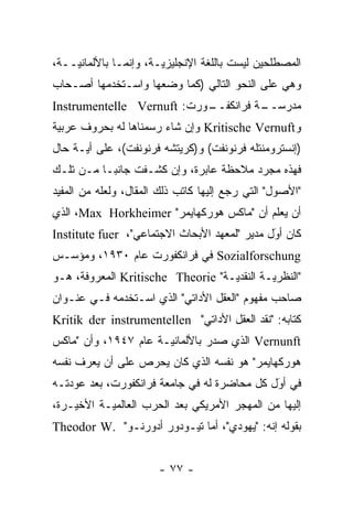 ‫ﺍﻟﻤﺼﻁﻠﺤﻴﻥ ﻟﻴﺴﺕ ﺒﺎﻟﻠﻐﺔ ﺍﻹﻨﺠﻠﻴﺯ ‪‬ـﺔ، ﻭﺇﻨﻤـﺎ ﺒﺎﻷﻟﻤﺎﻨ ‪‬ــﺔ،‬
    ‫ﻴ‬                   ‫ﻴ‬
‫ﻭﻫﻲ ﻋﻠﻰ ﺍﻟﻨﺤﻭ ﺍﻟﺘﺎﻟﻲ )ﻜﻤﺎ ﻭﻀﻌﻬﺎ ﻭﺍﺴـﺘﺨﺩﻤﻬﺎ ﺃﺼـﺤﺎﺏ‬
‫ـﻭﺭﺕ: ‪Instrumentelle Vernuft‬‬
                           ‫ـﺔ ﻓﺭﺍﻨﻜﻔــ‬
                                     ‫ﻤﺩﺭﺴــ‬
‫ﻭ‪ Kritische Vernuft‬ﻭﺇﻥ ﺸﺎﺀ ﺭﺴﻤﻨﺎﻫﺎ ﻟﻪ ﺒﺤﺭﻭﻑ ﻋﺭﺒﻴﺔ‬
 ‫‪‬‬
‫)ﺇﻨﺴﺘﺭﻭﻤﻨﺘﻠﻪ ﻓﺭﻨﻭﻨﻔﺕ( ﻭ)ﻜﺭﻴﺘﺸﻪ ﻓﺭﻨﻭﻨﻔﺕ(، ﻋﻠﻰ ﺃ ‪‬ـﺔ ﺤﺎل‬
      ‫ﻴ‬
‫ﻓﻬﺫﻩ ﻤﺠ ‪‬ﺩ ﻤﻼﺤﻅﺔ ﻋﺎﺒﺭﺓ، ﻭﺇﻥ ﻜﺸـﻔﺕ ﺠﺎﻨ ‪‬ـﺎ ﻤـﻥ ﺘﻠـﻙ‬
           ‫ﺒ‬                             ‫ﺭ‬
‫"ﺍﻷﺼﻭل" ﺍﻟﺘﻲ ﺭﺠﻊ ﺇﻟﻴﻬﺎ ﻜﺎﺘﺏ ﺫﻟﻙ ﺍﻟﻤﻘﺎل، ﻭﻟﻌﻠﻪ ﻤﻥ ﺍﻟﻤﻔﻴﺩ‬
‫ﺃﻥ ﻴﻌﻠﻡ ﺃﻥ "ﻤﺎﻜﺱ ﻫﻭﺭﻜﻬﺎﻴﻤﺭ" ‪ ،Max Horkheimer‬ﺍﻟﺫﻱ‬
‫ﻜﺎﻥ ﺃﻭل ﻤﺩﻴﺭ "ﻟﻤﻌﻬﺩ ﺍﻷﺒﺤﺎﺙ ﺍﻻﺠﺘﻤﺎﻋﻲ"، ‪Institute fuer‬‬
                                              ‫‪َ‬‬
‫‪ Sozialforschung‬ﻓﻲ ﻓﺭﺍﻨﻜﻔﻭﺭﺕ ﻋﺎﻡ ٠٣٩١، ﻭﻤﺅﺴـﺱ‬
‫"ﺍﻟﻨﻅﺭ ‪‬ـﺔ ﺍﻟﻨﻘﺩ ‪‬ـﺔ" ‪ Kritische Theorie‬ﺍﻟﻤﻌﺭﻭﻓﺔ، ﻫـﻭ‬
                                   ‫ﻴ‬         ‫ﻴ‬
‫ﺼﺎﺤﺏ ﻤﻔﻬﻭﻡ "ﺍﻟﻌﻘل ﺍﻷﺩﺍﺘﻲ" ﺍﻟﺫﻱ ﺍﺴـﺘﺨﺩﻤﻪ ﻓـﻲ ﻋﻨـﻭﺍﻥ‬
‫ﻜﺘﺎﺒﻪ: "ﻨﻘﺩ ﺍﻟﻌﻘل ﺍﻷﺩﺍﺘﻲ" ‪Kritik der instrumentellen‬‬
‫‪ Vernunft‬ﺍﻟﺫﻱ ﺼﺩﺭ ﺒﺎﻷﻟﻤﺎﻨ ‪‬ـﺔ ﻋﺎﻡ ٧٤٩١، ﻭﺃﻥ "ﻤﺎﻜﺱ‬
                      ‫ﻴ‬
‫ﻫﻭﺭﻜﻬﺎﻴﻤﺭ" ﻫﻭ ﻨﻔﺴﻪ ﺍﻟﺫﻱ ﻜﺎﻥ ﻴﺤﺭﺹ ﻋﻠﻰ ﺃﻥ ﻴﻌﺭﻑ ﻨﻔﺴﻪ‬
      ‫‪‬‬
‫ﻓﻲ ﺃﻭل ﻜل ﻤﺤﺎﻀﺭﺓ ﻟﻪ ﻓﻲ ﺠﺎﻤﻌﺔ ﻓﺭﺍﻨﻜﻔﻭﺭﺕ، ﺒﻌﺩ ﻋﻭﺩﺘـﻪ‬
                                             ‫َ‬
                                             ‫‪‬‬
‫ﺇﻟﻴﻬﺎ ﻤﻥ ﺍﻟﻤﻬﺠﺭ ﺍﻷﻤﺭﻴﻜﻲ ﺒﻌﺩ ﺍﻟﺤﺭﺏ ﺍﻟﻌﺎﻟﻤ ‪‬ـﺔ ﺍﻷﺨﻴـﺭﺓ،‬
           ‫ﻴ‬
‫ﺒﻘﻭﻟﻪ ﺇﻨﻪ: "ﻴﻬﻭﺩﻱ"، ﺃﻤﺎ ﺘﻴـﻭﺩﻭﺭ ﺃﺩﻭﺭﻨـﻭ" .‪Theodor W‬‬
                             ‫‪‬‬


                       ‫- ٧٧ -‬
 