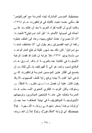 ‫‪ Adorno‬ﺍﻟﻤﺅﺴﺱ ﺍﻟﻤﺸﺎﺭﻙ ﻟﻬﺫﻩ ﺍﻟﻤﺩﺭﺴﺔ ﻤﻊ "ﻫﻭﺭﻜﻬﺎﻴﻤﺭ"‬
‫ﻓﻘﺩ ﺴﺄﻟﻨﻲ ﻋﻨﺩﻤﺎ ﺫﻫﺒﺕ ﻷﻗﺎﺒﻠﻪ ﻓﻲ ﻓﺭﺍﻨﻜﻔﻭﺭﺕ ﻋـﺎﻡ ٨٦٩١،‬
‫ﻭﻜﻨﺕ ﺃﻨﻭﻱ ﺃﻥ ﺃﻗﺩﻤﻪ ﻟﻘﺭﺍﺀ ﺍﻟﻌﺭﺒ ‪‬ـﺔ ﺒﻌﺩ ﺃﻥ ﺍﻁﻠﻌـﺕ ﻋﻠـﻰ‬
                     ‫ﻴ‬         ‫َ‬
                               ‫ﹸ‪‬‬
‫ﺃﻋﻤﺎﻟﻪ ﻓﻲ ﺃﺼﻭﻟﻬﺎ ﺍﻷﻟﻤﺎﻨ ‪‬ـﺔ: "ﻫل ﺃﻨﺕ ﺇﺴﺭﺍﺌﻴﻠﻲ؟" ﻓﺄﺠﺒﺘـﻪ:‬
                               ‫ﻴ‬
‫"ﻻ، ﺃﻨﺎ ﻤﺼﺭﻱ"، ﻋﻨﺩﺌﺫ ﺍﻤﺘﻘﻊ ﻭﺠﻬﻪ، ﻭﻋﺎﺩ ﺇﻟﻰ ﺍﻟﺨﻠﻑ ﺨﻁﻭﺓ‬
‫ﺭﺍﻓ ‪‬ﺎ ﺫﺭﺍﻋﻴﻪ ﺍﻟﻘﺼﻴﺭﺘﻴﻥ ﻭﻫﻭ ﻴﻘﻭل ﻟﻲ: "ﺃﻨﺎ ﻤﺘﻌﺎﻁﻑ ﺘﻤﺎ ‪‬ـﺎ‬
  ‫ﻤ‬                                                ‫ﻌ‬
‫ﻤﻊ ﺇﺴﺭﺍﺌﻴل". ﻜﺎﻥ ﺫﻟﻙ ﺒﻌﺩ ﺸﻬﻭﺭ ﻗﻠﻴﻠﺔ ﻟﻡ ﺘﺒﻠﻎ ﺍﻟﻌﺎﻡ ﺍﻟﻭﺍﺤـﺩ‬
‫ﻤﻥ ﻤﺄﺴﺎﺓ ﻴﻭﻨﻴﻭ ٧٦٩١، ﻓﻼ ﻏﺭﺍﺒﺔ ﺇﻥ ﻜﻨﺕ ﻗﺩ ﻓﻘﺩﺕ ﺍﻟﺭﻏﺒﺔ‬
‫ﺍﻷﺼﻠ ‪‬ـﺔ ﻓﻲ ﺍﻟﻜﺘﺎﺒﺔ ﻋﻨﻪ ﺒﺎﻟﻌﺭﺒ ‪‬ـﺔ ﺁﻨـﺫﺍﻙ. ﺃﺴـﻭﻕ ﻫـﺫﻩ‬
                     ‫ﻴ‬                         ‫ﻴ‬
‫ﺍﻟﻭﻗﺎﺌﻊ ﻟﺴﺒﺏ ﻭﺍﺤﺩ، ﻫﻭ ﺃﻨﻲ ﻻ ﺃﻓﻬﻡ ﻜﻴﻑ ﻴﺘـﺄﺘﻰ ﻟﻜﺎﺘـﺏ ﺃﻥ‬
           ‫ﱠ‬
‫ﻴﺘﻤﺴﺢ ﻓﻲ ﺃﻓﻜﺎﺭ ﻫﺫﻴﻥ ﺍﻟﻤﺅﺴﺴﻴﻥ ﻟﻤﺩﺭﺴﺔ ﻓﺭﺍﻨﻜﻔﻭﺭﺕ ﺍﻟﺘـﻲ‬
                                               ‫‪‬‬
‫ﺘﺩﻋﻲ ﺃﻨﻬﺎ "ﻨﻘﺩ ‪‬ـﺔ" ﺒﻴﻨﻤﺎ ﻴﺭﻓﻊ ﺭﺍﻴﺔ ﻜﺸﻑ ﺍﻟﺼﻬﻴﻭﻨ ‪‬ـﺔ! ﻭﻗﺩ‬
       ‫ﻴ‬                                ‫ﻴ‬             ‫َ‬
                                                      ‫‪‬‬
‫ﻴﻘﻭل ﻗﺎﺌل: ﻋﻠﻴﻨﺎ ﺃﻥ ﻨﻔﺼل ﻤـﺎ ﺒـﻴﻥ ﻨﻅﺭ ‪‬ــﺔ ﺍﻟﻤﻔ ﱢــﺭ‬
   ‫ﻜ‬         ‫ﻴ‬
‫ﻭﺴﻠﻭﻜﻪ، ﻭﻟﻜﻥ ﺍﻟﺘﻭ ‪‬ـﻪ ﺍﻟﻔﻜﺭﻱ ﺍﻟﻨﺨﺒﻭﻱ ﻷﺼـﺤﺎﺏ ﻫـﺫﻩ‬
                             ‫ﺠ‬
‫ﺍﻟﻤﺩﺭﺴﺔ ﺒﺘﻌﺎﻟﻴﻪ ﻋﻠﻰ ﻋﺎ ‪‬ـﺔ ﺍﻟﻤﻨﺘﺠﻴﻥ ﺍﻟﻤﺒﺎﺸﺭﻴﻥ، ﻭﺘﻭﺠﻬﺎﺘﻬﻡ‬
     ‫‪‬‬                          ‫ﻤ‬
‫ﺍﻷﻴﺩﻴﻭﻟﻭﺠ ‪‬ـﺔ ﺍﻟﻤﻴﺘﺎﻓﻴﺯﻴﻘ ‪‬ـﺔ ﻓﻲ ﻨﻬﺎﻴﺔ ﺍﻟﻤﻁﺎﻑ؛ ﻤﻤﺎ ﺠﻌـل‬
                            ‫ﻴ‬               ‫ﻴ‬
‫"ﺒﺭﺘﻭﻟﺕ ﺒﺭﺨﺕ" ﻴﺴﺨﺭ ﻤﻨﻬﻡ ﻓـﻲ ﺭﻭﺍﻴﺘـﻪ ﺍﻟﺸـﻬﻴﺭﺓ ‪Tui‬‬
‫‪ ،Roman‬ﺃﻱ )ﺭﻭﺍﻴﺔ "ﺍﻟﻤﺜ ﱠـﻔﻴﻥ"(، ﻭ‪ Tui‬ﺘﻤ ﱢـل ﺍﻟﺤـﺭﻭﻑ‬
          ‫ﺜ‬                ‫ﻘ‬


                        ‫- ٨٧ -‬
 