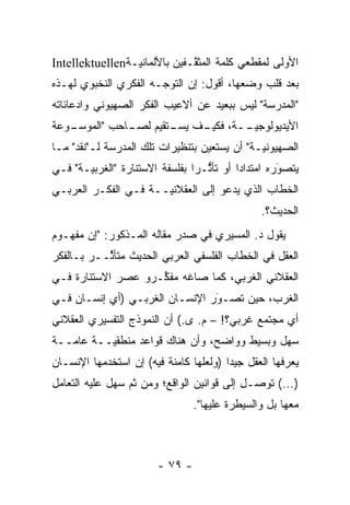 ‫ﺍﻷﻭﻟﻰ ﻟﻤﻘﻁﻌﻲ ﻜﻠﻤﺔ ﺍﻟﻤﺜ ﱠـﻔﻴﻥ ﺒﺎﻷﻟﻤﺎﻨ ‪‬ـﺔ‪Intellektuellen‬‬
                 ‫ﻴ‬             ‫ﻘ‬
‫ﺒﻌﺩ ﻗﻠﺏ ﻭﻀﻌﻬﺎ، ﺃﻗﻭل: ﺇﻥ ﺍﻟﺘﻭ ‪‬ـﻪ ﺍﻟﻔﻜﺭﻱ ﺍﻟﻨﺨﺒﻭﻱ ﻟﻬـﺫﻩ‬
                       ‫ﺠ‬
‫"ﺍﻟﻤﺩﺭﺴﺔ" ﻟﻴﺱ ﺒﺒﻌﻴﺩ ﻋﻥ ﺃﻻﻋﻴﺏ ﺍﻟﻔﻜﺭ ﺍﻟﺼﻬﻴﻭﻨﻲ ﻭﺍﺩﻋﺎﺌﺎﺘﻪ‬
‫ـﻭﻋﺔ‬
   ‫ـﺎﺤﺏ "ﺍﻟﻤﻭﺴـ‬
              ‫ﺍﻷﻴﺩﻴﻭﻟﻭﺠﻴ ــﺔ، ـﻑ ـﺘﻘﻴﻡ ﻟﺼـ‬
                      ‫ﻓﻜﻴـ ﻴﺴـ‬ ‫‪‬ـ‬
‫ﺍﻟﺼﻬﻴﻭﻨ ‪‬ـﺔ" ﺃﻥ ﻴﺴﺘﻌﻴﻥ ﺒﺘﻨﻅﻴﺭﺍﺕ ﺘﻠﻙ ﺍﻟﻤﺩﺭﺴﺔ ﻟـ"ﻨﻘﺩ" ﻤـﺎ‬
                                              ‫ﻴ‬
‫ﻴﺘﺼﻭﺭﻩ ﺍﻤﺘﺩﺍ ‪‬ﺍ ﺃﻭ ﺘﺄﺜـ ‪‬ﺍ ﺒﻔﻠﺴﻔﺔ ﺍﻻﺴﺘﻨﺎﺭﺓ "ﺍﻟﻐﺭﺒ ‪‬ـﺔ" ﻓـﻲ‬
       ‫ﻴ‬                         ‫ﱡ ﺭ‬        ‫ﺩ‬         ‫َ‬
                                                      ‫‪‬‬
‫ﺍﻟﺨﻁﺎﺏ ﺍﻟﺫﻱ ﻴﺩﻋﻭ ﺇﻟﻰ ﺍﻟﻌﻘﻼﻨ ‪‬ــﺔ ﻓـﻲ ﺍﻟﻔﻜـﺭ ﺍﻟﻌﺭﺒـﻲ‬
                      ‫ﻴ‬
                                                 ‫ﺍﻟﺤﺩﻴﺙ؟.‬
‫ﻴﻘﻭل ﺩ. ﺍﻟﻤﺴﻴﺭﻱ ﻓﻲ ﺼﺩﺭ ﻤﻘﺎﻟﻪ ﺍﻟﻤـﺫﻜﻭﺭ: "ﺇﻥ ﻤﻔﻬـﻭﻡ‬
‫ﺍﻟﻌﻘل ﻓﻲ ﺍﻟﺨﻁﺎﺏ ﺍﻟﻔﻠﺴﻔﻲ ﺍﻟﻌﺭﺒﻲ ﺍﻟﺤﺩﻴﺙ ﻤﺘﺄ ﱢــﺭ ﺒـﺎﻟﻔﻜﺭ‬
           ‫ﺜ‬
‫ﺍﻟﻌﻘﻼﻨﻲ ﺍﻟﻐﺭﺒﻲ، ﻜﻤﺎ ﺼﺎﻏﻪ ﻤﻔ ﱢـﺭﻭ ﻋﺼﺭ ﺍﻻﺴﺘﻨﺎﺭﺓ ﻓـﻲ‬
                    ‫ﻜ‬
‫ﺍﻟﻐﺭﺏ، ﺤﻴﻥ ﺘﺼـﻭﺭ ﺍﻹﻨﺴـﺎﻥ ﺍﻟﻐﺭﺒـﻲ )ﺃﻱ ﺇﻨﺴـﺎﻥ ﻓـﻲ‬
                                ‫‪‬‬
                                ‫َ‬
‫ﺃﻱ ﻤﺠﺘﻤﻊ ﻏﺭﺒﻲ؟! – ﻡ. ﻯ.( ﺃﻥ ﺍﻟﻨﻤﻭﺫﺝ ﺍﻟﺘﻔﺴﻴﺭﻱ ﺍﻟﻌﻘﻼﻨﻲ‬
‫ﺴﻬل ﻭﺒﺴﻴﻁ ﻭﻭﺍﻀﺢ، ﻭﺃﻥ ﻫﻨﺎﻙ ﻗﻭﺍﻋﺩ ﻤﻨﻁﻘ ‪‬ــﺔ ﻋﺎ ‪‬ــﺔ‬
   ‫ﻤ‬       ‫ﻴ‬
‫ﻴﻌﺭﻓﻬﺎ ﺍﻟﻌﻘل ﺠﻴ ‪‬ﺍ )ﻭﻟﻌﻠﻬﺎ ﻜﺎﻤﻨﺔ ﻓﻴﻪ( ﺇﻥ ﺍﺴﺘﺨﺩﻤﻬﺎ ﺍﻹﻨﺴـﺎﻥ‬
                                        ‫ﺩ‬
‫)...( ﺘﻭﺼـل ﺇﻟﻰ ﻗﻭﺍﻨﻴﻥ ﺍﻟﻭﺍﻗﻊ؛ ﻭﻤﻥ ﺜﻡ ﺴﻬل ﻋﻠﻴﻪ ﺍﻟﺘﻌﺎﻤل‬
                 ‫ﹶ‪‬‬                          ‫‪‬‬
                                 ‫ﻤﻌﻬﺎ ﺒل ﻭﺍﻟﺴﻴﻁﺭﺓ ﻋﻠﻴﻬﺎ".‬



                        ‫- ٩٧ -‬
 