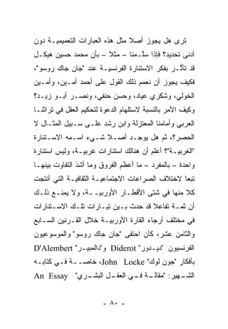 ‫ﺘﺭﻯ ﻫل ﻴﺠﻭﺯ ﺃﺼﻼ ﻤﺜل ﻫﺫﻩ ﺍﻟﻌﺒﺎﺭﺍﺕ ﺍﻟﺘﻌﻤﻴﻤ ‪‬ـﺔ ﺩﻭﻥ‬
      ‫ﻴ‬                          ‫ﹰ‬            ‫ﹸ‪‬‬
‫ﺃﺩﻨﻰ ﺘﺤﺩﻴﺩ؟ ﻓﺈﺫﺍ ﺴﻠـﻤﻨﺎ – ﻤﺜﻼ – ﺒﺄﻥ ﻤﺤﻤﺩ ﺤﺴﻴﻥ ﻫﻴﻜـل‬
                      ‫ﹰ‬         ‫ﱠ‬
‫ﻗﺩ ﺘﺄ ﱠـﺭ ﺒﻔﻜﺭ ﺍﻻﺴﺘﻨﺎﺭﺓ ﺍﻟﻔﺭﻨﺴ ‪‬ـﺔ ﻋﻨﺩ "ﺠﺎﻥ ﺠﺎﻙ ﺭﻭﺴﻭ"،‬
                      ‫ﻴ‬                        ‫ﺜ‬
‫ﻓﻜﻴﻑ ﻴﺠﻭﺯ ﺃﻥ ﻨﻌﻤﻡ ﺫﻟﻙ ﺍﻟﻘﻭل ﻋﻠﻰ ﺃﺤﻤﺩ ﺃﻤـﻴﻥ، ﻭﺃﻤـﻴﻥ‬
‫ﺍﻟﺨﻭﻟﻲ، ﻭﺸﻜﺭﻱ ﻋﻴﺎﺩ، ﻭﺤﺴﻥ ﺤﻨﻔﻲ، ﻭﻨﺼـﺭ ﺃﺒـﻭ ﺯﻴـﺩ؟‬
‫ﻭﻜﻴﻑ ﺍﻷﻤﺭ ﺒﺎﻟﻨﺴﺒﺔ ﻻﺴﺘﻠﻬﺎﻡ ﺍﻟﺩﻋﻭﺓ ﻟﺘﺤﻜﻴﻡ ﺍﻟﻌﻘل ﻓﻲ ﺘﺭﺍﺜﻨـﺎ‬
‫ﺍﻟﻌﺭﺒﻲ ﻭﺃﻤﺎﻤﻨﺎ ﺍﻟﻤﻌﺘﺯﻟﺔ ﻭﺍﺒﻥ ﺭﺸﺩ ﻋﻠـﻰ ﺴـﺒﻴل ﺍﻟﻤﺜـﺎل ﻻ‬
‫ﺍﻟﺤﺼﺭ؟، ﺜﻡ ﻫل ﻴﻭﺠـﺩ ﺃﺼـﻼ ﺸـﻲﺀ ﺍﺴـﻤﻪ ﺍﻻﺴـﺘﻨﺎﺭﺓ‬
                     ‫ﹰ‬             ‫ﹸ‪‬‬
‫"ﺍﻟﻐﺭﺒ ‪‬ـﺔ"؟ ﺃﻋﻠﻡ ﺃﻥ ﻫﻨﺎﻟﻙ ﺍﺴﺘﻨﺎﺭﺍﺕ ﻏﺭﺒ ‪‬ـﺔ، ﻭﻟﻴﺱ ﺍﺴﺘﻨﺎﺭﺓ‬
                ‫ﻴ‬                                ‫ﻴ‬
‫ﻭﺍﺤﺩﺓ – ﺒﺎﻟﻤﻔﺭﺩ – ﻤﺎ ﺃﻋﻅﻡ ﺍﻟﻔﺭﻭﻕ ﻭﻤﺎ ﺃﺸﺩَ ﺍﻟﺘﻔﺎﻭﺕ ﺒﻴﻨﻬـﺎ‬
                ‫‪‬‬
‫ﺘﺒ ‪‬ﺎ ﻻﺨﺘﻼﻑ ﺍﻟﺼﺭﺍﻋﺎﺕ ﺍﻻﺠﺘﻤﺎﻋ ‪‬ـﺔ ﺍﻟﺜﻘﺎﻓ ‪‬ـﺔ ﺍﻟﺘﻲ ﺃﻨﺘﺠﺕ‬
             ‫ﻴ‬          ‫ﻴ‬                         ‫ﻌ‬
‫ﻜﻼ ﻤﻨﻬﺎ ﻓﻲ ﺸﺘﻰ ﺍﻷﻗﻁـﺎﺭ ﺍﻷﻭﺭﺒ ‪‬ــﺔ، ﻭﻻ ﻴﻤﻨـﻊ ﺫﻟـﻙ‬
                  ‫ﻴ‬                           ‫ﹰ‬
‫ﺃﻥ ﺜ ‪‬ـﺔ ﺘﻔﺎﻋﻼ ﻗﺩ ﺤﺩﺙ ﺒـﻴﻥ ﺘﻴـﺎﺭﺍﺕ ﺘﻠـﻙ ﺍﻻﺴـﺘﻨﺎﺭﺍﺕ‬
                                    ‫ﹰ‬       ‫ﻤ‬
‫ﻓﻲ ﻤﺨﺘﻠﻑ ﺃﺭﺠﺎﺀ ﺍﻟﻘﺎﺭﺓ ﺍﻷﻭﺭﺒ ‪‬ـﺔ ﺨﻼل ﺍﻟﻘـﺭﻨﻴﻥ ﺍﻟﺴـﺎﺒﻊ‬
                       ‫ﻴ‬
‫ﻭﺍﻟﺜﺎﻤﻥ ﻋﺸﺭ، ﻜﺄﻥ ﺍﺤﺘﻔﻰ "ﺠﺎﻥ ﺠﺎﻙ ﺭﻭﺴﻭ" ﻭﺍﻟﻤﻭﺴﻭﻋﻴﻭﻥ‬
‫ﺍﻟﻔﺭﻨﺴﻴﻭﻥ "ﺩﻴـﺩﻭﺭ" ‪ Diderot‬ﻭ"ﺩﺍﻟﻤﺒﻴـﺭ" ‪D'Alembert‬‬
‫ﺒﺄﻓﻜﺎﺭ "ﺠﻭﻥ ﻟﻭﻙ" ‪ ،John Locke‬ﺨﺎ ‪‬ــﺔ ﻓـﻲ ﻜﺘﺎﺒـﻪ‬
              ‫ﺼ‬
‫ـﺭﻱ" ‪An Essay‬‬
            ‫ـل ﺍﻟﺒﺸـ‬
                   ‫ـﻬﻴﺭ: " ـﺔ ـﻲ ﺍﻟﻌﻘـ‬
                          ‫ﻤﻘﺎﻟـ ﻓـ‬   ‫ﺍﻟﺸـ‬


                        ‫- ٠٨ -‬
 