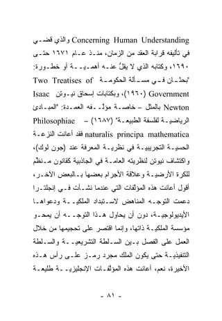 ‫‪ Concerning Human Understanding‬ﻭﺍﻟﺫﻱ ﻗﻀـﻲ‬
‫ﻓﻲ ﺘﺄﻟﻴﻔﻪ ﻗﺭﺍﺒﺔ ﺍﻟﻌﻘﺩ ﻤﻥ ﺍﻟﺯﻤﺎﻥ، ﻤﻨـﺫ ﻋـﺎﻡ ١٧٦١ ﺤﺘـﻰ‬
‫٠٩٦١، ﻭﻜﺘﺎﺒﻪ ﺍﻟﺫﻱ ﻻ ﻴﻘل ﻋﻨـﻪ ﺃﻫ ‪‬ـ ‪‬ــﺔ ﺃﻭ ﺨﻁـﻭﺭﺓ:‬
              ‫ﻤ ﻴ‬          ‫ﱡ‬
‫ـﺔ ‪Two Treatises of‬‬
                  ‫" ـﺎﻥ ـﻲ ـﺄﻟﺔ ﺍﻟﺤﻜﻭﻤـ‬
                             ‫ﺒﺤﺜـ ﻓـ ﻤﺴـ‬
‫‪ ،(١٩٦٠) Government‬ﻭﺒﻜﺘﺎﺒﺎﺕ ﺇﺴﺤﺎﻕ ﻨﻴـﻭﺘﻥ ‪Isaac‬‬
‫‪ Newton‬ﺒﺎﻟﻤﺜل – ﺨﺎ ‪‬ـﺔ ﻤﺅﱠــﻔﻪ ﺍﻟﻌﻤـﺩﺓ: "ﺍﻟﻤﺒـﺎﺩﺉ‬
                       ‫ﻟ‬     ‫ﺼ‬
‫‪Philosophiae‬‬      ‫ﺍﻟﺭﻴﺎﻀ ‪‬ـﺔ ﻟﻔﻠﺴﻔﺔ ﺍﻟﻁﺒﻴﻌـﺔ" )٧٨٦١( –‬
                                              ‫ﻴ‬
‫‪ naturalis principa mathematica‬ﻓﻘﺩ ﺃﻋﺎﻨﺕ ﺍﻟﻨﺯﻋـﺔ‬
‫ﺍﻟﺤﺴ ‪‬ـﺔ ﺍﻟﺘﺠﺭﻴﺒ ‪‬ـﺔ ﻓﻲ ﻨﻅﺭ ‪‬ـﺔ ﺍﻟﻤﻌﺭﻓﺔ ﻋﻨﺩ )ﺠﻭﻥ ﻟﻭﻙ(،‬
                         ‫ﻴ‬          ‫ﻴ‬           ‫ﻴ‬
‫ﻭﺍﻜﺘﺸﺎﻑ ﻨﻴﻭﺘﻥ ﻟﻨﻅﺭﻴﺘﻪ ﺍﻟﻌﺎ ‪‬ـﺔ ﻓﻲ ﺍﻟﺠﺎﺫﺒﻴﺔ ﻜﻘﺎﻨﻭﻥ ﻤـﻨﻅﻡ‬
 ‫ﱢ‬                         ‫ﻤ‬
‫ﻟﻠﻜﺭﺓ ﺍﻷﺭﻀ ‪‬ـﺔ ﻭﻋﻼﻗﺔ ﺍﻷﺠﺭﺍﻡ ﺒﻌﻀﻬﺎ ﺒـﺎﻟﺒﻌﺽ ﺍﻵﺨـﺭ،‬
                                    ‫ﻴ‬
‫ﺃﻗﻭل ﺃﻋﺎﻨﺕ ﻫﺫﻩ ﺍﻟﻤﺅﻟﻔﺎﺕ ﺍﻟﺘﻲ ﻋﻨﺩﻤﺎ ﻨﺸـﺄﺕ ﻓـﻲ ﺇﻨﺠﻠﺘـﺭﺍ‬
                                 ‫ﱠ‬
‫ﺩﻋﻤﺕ ﺍﻟﺘﻭ ‪‬ـﻪ ﺍﻟﻤﻨﺎﻫﺽ ﻻﺴـﺘﺒﺩﺍﺩ ﺍﻟﻤﻠﻜ ‪‬ــﺔ ﻭﺩﻋﻭﺍﻫـﺎ‬
            ‫ﻴ‬                          ‫ﺠ‬
‫ﺍﻷﻴﺩﻴﻭﻟﻭﺠ ‪‬ـﺔ، ﺩﻭﻥ ﺃﻥ ﻴﺤﺎﻭل ﻫـﺫﺍ ﺍﻟﺘﻭ ‪‬ــﻪ ﺃﻥ ﻴﻤﺤـﻭ‬
            ‫ﺠ‬                           ‫ﻴ‬
‫ﻤﺅﺴﺴﺔ ﺍﻟﻤﻠﻜ ‪‬ـﺔ ﺫﺍﺘﻬﺎ، ﻭﺇﻨﻤﺎ ﺍﻗﺘﺼﺭ ﻋﻠﻰ ﺘﺤﺠﻴﻤﻬﺎ ﻤﻥ ﺨﻼل‬
                                        ‫ﻴ‬
‫ﺍﻟﻌﻤل ﻋﻠﻰ ﺍﻟﻔﺼل ﺒـﻴﻥ ﺍﻟﺴـﻠﻁﺔ ﺍﻟﺘﺸﺭﻴﻌ ‪‬ــﺔ ﻭﺍﻟﺴـﻠﻁﺔ‬
            ‫ﻴ‬
‫ﺍﻟﺘﻨﻔﻴﺫ ‪‬ـﺔ ﺤﺘﻰ ﻴﻜﻭﻥ ﺍﻟﻤﻠﻙ ﻤﺠ ‪‬ﺩ ﺭﻤـﺯ ﻋﻠـﻰ ﺭﺃﺱ ﻫـﺫﻩ‬
                    ‫ﺭ‬                     ‫ﻴ‬
‫ﺍﻷﺨﻴﺭﺓ، ﻨﻌﻡ، ﺃﻋﺎﻨﺕ ﻫﺫﻩ ﺍﻟﻤﺅﻟﻔـﺎﺕ ﺍﻹﻨﺠﻠﻴﺯ ‪‬ــﺔ ﻁﻠﻴﻌـﺔ‬
          ‫ﻴ‬             ‫ﱠ‬


                       ‫- ١٨ -‬
 