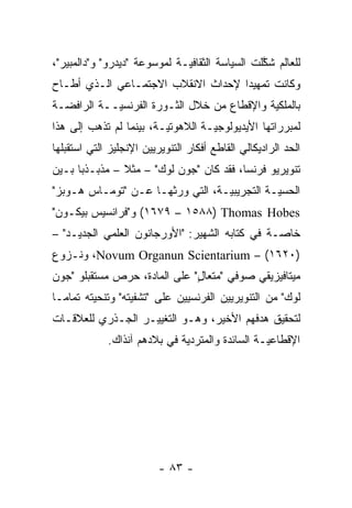 ‫ﻟﻠﻌﺎﻟﻡ ﺸﻜﻠﺕ ﺍﻟﺴﻴﺎﺴﺔ ﺍﻟﺜﻘﺎﻓ ‪‬ـﺔ ﻟﻤﻭﺴﻭﻋﺔ "ﺩﻴﺩﺭﻭ" ﻭ"ﺩﺍﻟﻤﺒﻴﺭ"،‬
                              ‫ﻴ‬                  ‫ﱠ‬
‫ﻭﻜﺎﻨﺕ ﺘﻤﻬﻴ ‪‬ﺍ ﻹﺤﺩﺍﺙ ﺍﻻﻨﻘﻼﺏ ﺍﻻﺠﺘﻤـﺎﻋﻲ ﺍﻟـﺫﻱ ﺃﻁـﺎﺡ‬
                                    ‫ﺩ‬
‫ﺒﺎﻟﻤﻠﻜﻴﺔ ﻭﺍﻹﻗﻁﺎﻉ ﻤﻥ ﺨﻼل ﺍﻟﺜـﻭﺭﺓ ﺍﻟﻔﺭﻨﺴ ‪‬ــﺔ ﺍﻟﺭﺍﻓﻀـﺔ‬
            ‫ﻴ‬                                ‫‪‬‬
‫ﻟﻤﺒﺭﺭﺍﺘﻬﺎ ﺍﻷﻴﺩﻴﻭﻟﻭﺠ ‪‬ـﺔ ﺍﻟﻼﻫﻭﺘ ‪‬ـﺔ، ﺒﻴﻨﻤﺎ ﻟﻡ ﺘﺫﻫﺏ ﺇﻟﻰ ﻫﺫﺍ‬
                         ‫ﻴ‬          ‫ﻴ‬
‫ﺍﻟﺤﺩ ﺍﻟﺭﺍﺩﻴﻜﺎﻟﻲ ﺍﻟﻘﺎﻁﻊ ﺃﻓﻜﺎﺭ ﺍﻟﺘﻨﻭﻴﺭﻴﻴﻥ ﺍﻹﻨﺠﻠﻴﺯ ﺍﻟﺘﻲ ﺍﺴﺘﻘﺒﻠﻬﺎ‬
‫ﺘﻨﻭﻴﺭﻴﻭ ﻓﺭﻨﺴﺎ، ﻓﻘﺩ ﻜﺎﻥ "ﺠﻭﻥ ﻟﻭﻙ" – ﻤﺜﻼ – ﻤﺫﺒـﺫ ‪‬ﺎ ﺒـﻴﻥ‬
      ‫ﺒ‬         ‫ﹰ‬
‫ﺍﻟﺤﺴ ‪‬ـﺔ ﺍﻟﺘﺠﺭﻴﺒ ‪‬ـﺔ، ﺍﻟﺘﻲ ﻭﺭﺜﻬـﺎ ﻋـﻥ "ﺘﻭﻤـﺎﺱ ﻫـﻭﺒﺯ"‬
                                  ‫ﻴ‬           ‫ﻴ‬
‫‪ (١٦٧٩ – ١٥٨٨) Thomas Hobes‬ﻭ"ﻓﺭﺍﻨﺴﻴﺱ ﺒﻴﻜـﻭﻥ"‬
‫ﺨﺎ ‪‬ـﺔ ﻓﻲ ﻜﺘﺎﺒﻪ ﺍﻟﺸﻬﻴﺭ: "ﺍﻷﻭﺭﺠﺎﻨﻭﻥ ﺍﻟﻌﻠﻤﻲ ﺍﻟﺠﺩﻴـﺩ" –‬
                                                ‫ﺼ‬
‫)٠٢٦١( – ‪ ،Novum Organun Scientarium‬ﻭﻨـﺯﻭﻉ‬
‫ﻤﻴﺘﺎﻓﻴﺯﻴﻘﻲ ﺼﻭﻓﻲ "ﻤﺘﻌﺎل" ﻋﻠﻰ ﺍﻟﻤﺎﺩﺓ، ﺤﺭﺹ ﻤﺴﺘﻘﺒﻠﻭ "ﺠﻭﻥ‬
                              ‫ٍ‬
‫ﻟﻭﻙ" ﻤﻥ ﺍﻟﺘﻨﻭﻴﺭﻴﻴﻥ ﺍﻟﻔﺭﻨﺴﻴﻴﻥ ﻋﻠﻰ "ﺘﺸﻔﻴﺘﻪ" ﻭﺘﻨﺤﻴﺘﻪ ﺘﻤﺎ ‪‬ـﺎ‬
  ‫ﻤ‬
‫ﻟﺘﺤﻘﻴﻕ ﻫﺩﻓﻬﻡ ﺍﻷﺨﻴﺭ، ﻭﻫـﻭ ﺍﻟﺘﻐﻴﻴـﺭ ﺍﻟﺠـﺫﺭﻱ ﻟﻠﻌﻼﻗـﺎﺕ‬
             ‫ﺍﻹﻗﻁﺎﻋ ‪‬ـﺔ ﺍﻟﺴﺎﺌﺩﺓ ﻭﺍﻟﻤﺘﺭﺩﻴﺔ ﻓﻲ ﺒﻼﺩﻫﻡ ﺁﻨﺫﺍﻙ.‬
                              ‫‪‬‬                  ‫ﻴ‬




                          ‫- ٣٨ -‬
 