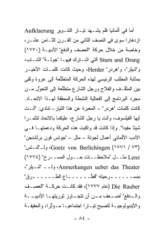 ‫ﺃﻤﺎ ﻓﻲ ﺃﻟﻤﺎﻨﻴﺎ ﻓﻠﻡ ﻴﺸـﻬﺩ ﺘﻴـﺎﺭ ﺍﻟﺘﻨـﻭﻴﺭ ‪Aufklaerung‬‬
                                                 ‫‪‬‬
‫ﺍﺯﺩﻫﺎ ‪‬ﺍ ﺴﻭﻯ ﻓﻲ ﺍﻟﻨﺼﻑ ﺍﻟﺜﺎﻨﻲ ﻤﻥ ﺍﻟﻘـﺭﻥ ﺍﻟﺜـﺎﻤﻥ ﻋﺸـﺭ،‬
                                             ‫ﺭ‬
‫ﻭﺨﺎﺼﺔ ﻤﻥ ﺨﻼل ﺤﺭﻜﺔ "ﺍﻟﻌﺼﻑ ﻭﺍﻟﺩﻓﻊ" ﺍﻷﺩﺒ‪‬ـﺔ )٠٧٧١(‬
         ‫ﻴ‬
‫‪ Sturn and Drang‬ﺍﻟﺘﻲ ﺍﺸـﺘﺭﻙ ﻓﻴﻬـﺎ "ﺠﻭﺘـﺔ" ﺍﻟﺸـﺎﺏ،‬
‫ﻭ"ﺸﻴﻠﺭ"، ﻭ"ﻫﺭﺩﺭ" ‪ ،Herder‬ﻭﺤﻴﺙ ﻜﺎﻨﺕ ﻜﻠﻤـﺎﺕ ﺍﻷﺨﻴـﺭ‬
‫ﺒﻤﺜﺎﺒﺔ ﺍﻟﻤﻁﻠﺏ ﺍﻟﺭﺌﻴﺴﻲ ﻟﻬﺫﻩ ﺍﻟﺤﺭﻜﺔ ﺍﻟﻤﺘﻁﻠﻌﺔ ﺇﻟﻰ ﻋﺭﻭﺓ ﻭﺜﻘﻰ‬
                ‫ﱢ‬
‫ﺒﻴﻥ ﺍﻟﻤﺜ ﱠـﻑ ﻭﺍﻟﻔﻼﺡ ﻭﺭﺠل ﺍﻟﺸﺎﺭﻉ ﻤﺘﻁﻠﻌﺔ ﺇﻟﻰ ﺍﻟﺘﺤﻭل ﻤـﻥ‬
     ‫ُ‬
     ‫‪‬‬           ‫ﱢ‬                         ‫ﻘ‬
‫ﻤﺠ ‪‬ﺩ ﺍﻟﺒﺭﻨﺎﻤﺞ ﺇﻟﻰ ﺍﻟﻔﻌﺎﻟﻴﺔ ﺍﻟﻨﺸﻁﺔ ﻭﺍﻟﻤﺤﻘﻘﺔ ﻟﻬـﺫﺍ ﺍﻻﺘﺤـﺎﺩ.‬
                                                      ‫ﺭ‬
‫ﻜﺎﻨﺕ ﻜﻠﻤﺎﺕ "ﻫﺭﺩﺭ" – ﺍﻟﻤﻌﺒﺭﺓ ﻋﻥ ﻫﺫﺍ ﺍﻟﺘﻴﺎﺭ– ﺘﻨﺎﺩﻱ: "ﺃﻨـﺕ‬
                              ‫‪‬‬
‫ﺃﻴﻬﺎ ﺍﻟﻔﻴﻠﺴﻭﻑ، ﻭﺃﻨﺕ ﻴﺎ ﺭﺠل ﺍﻟﺸﺎﺭﻉ، ﻋﻠﻴﻜﻤﺎ ﺒﺎﻻﺘﺤﺎﺩ ﻟﺘﺜﻤـﺭﺍ‬
‫ﺸﻴ ًﺎ ﻤﻔﻴ ‪‬ﺍ". ﻭﺇﺫﺍ ﻜﺎﻨﺕ ﻗﺩ ﻭﺍﻜﺒﺕ ﻫﺫﻩ ﺍﻟﺤﺭﻜﺔ ﻭﺩﻋﻤﺘﻬـﺎ ﻓـﻲ‬
                                              ‫ﺌ ﺩ‬
‫ﺍﻷﺩﺏ ﺍﻷﻟﻤﺎﻨﻲ ﺃﻋﻤﺎل ﻟﺠﻭﺘﺔ – ﻤﺜل – "ﺠﻭﺘﺱ ﻓﻭﻥ ﺒﺭﻟﺸﻨﺠﻥ"‬
‫)٣٧ / ١٧٧١( ‪ ،Goetz von Berlichingen‬ﻭﻟـ"ﻟﻨـﺘﺱ"‬
‫‪ Lenz‬ﻤﺜــل "ﻤﻼﺤﻅــﺎﺕ ﺤــﻭل ﺍﻟﻤﺴــﺭﺡ" )٤٧٧١(‬
‫‪ ،Anmerkungen ueber das Theater‬ﻭﻟ ــ "ﺸ ـﻴﻠﺭ"،‬
     ‫ـ‬     ‫ـ‬
‫ﺒﻤﺴـــــ ـﺭﺤﻴﺘﻪ "ﻗ ﱠـــــ ـﺎﻉ ﺍﻟﻁـــــ ـﺭﻕ"‬
   ‫ـ‬                   ‫ـ ‪ ‬ﹸﻁ‬
‫‪) Die Rauber‬ﻋﺎﻡ ٧٧٧١(، ﻓﻘﺩ ﻜﺎﻨـﺕ ﺤﺭﻜـﺔ "ﺍﻟﻌﺼـﻑ‬
‫ـﺩﻓﻊ" ـﻌﻑ ـﻥ ﺃﻥ ـﺎﻭﺯ ﺜﻭﺭﻴ ـﺎ ﺍﻷﺩﺒﻴ ــﺔ‬
  ‫‪‬ـ‬       ‫‪‬ﺘﻬـ‬      ‫ﺘﺘﺠـ‬  ‫ﻤـ‬  ‫ﺃﻀـ‬   ‫ﻭﺍﻟـ‬
‫ﻭﺍﻷﻴﺩﻴﻭﻟﻭﺠ‪‬ـﺔ ﻟﺘﺼﺒﺢ ﺘﻴـﺎ ‪‬ﺍ ﺍﺠﺘﻤﺎﻋ ‪‬ـﺎ ﻤـﺅﺜ ‪‬ﺍ، ﻭﺍﻟﺤﻘﻴﻘـﺔ‬
            ‫ﱢﺭ‬       ‫ﻴ‬         ‫ﺭ‬              ‫ﻴ‬

                        ‫- ٤٨ -‬
 