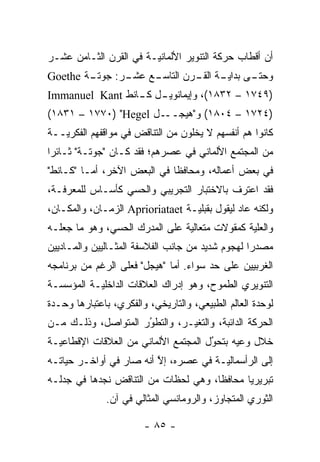 ‫ﺃﻥ ﺃﻗﻁﺎﺏ ﺤﺭﻜﺔ ﺍﻟﺘﻨﻭﻴﺭ ﺍﻷﻟﻤﺎﻨ‪‬ـﺔ ﻓﻲ ﺍﻟﻘﺭﻥ ﺍﻟﺜـﺎﻤﻥ ﻋﺸـﺭ‬
                        ‫ﻴ‬
‫ـﺔ ‪Goethe‬‬
        ‫ـﻊ ـﺭ: ﺠﻭﺘـ‬
               ‫ـﻰ ـﺔ ـﺭﻥ ﺍﻟﺘﺎﺴـ ﻋﺸـ‬
                            ‫ﻭﺤﺘـ ﺒﺩﺍﻴـ ﺍﻟﻘـ‬
‫)٩٤٧١ – ٢٣٨١(، ﻭﺇﻴﻤﺎﻨﻭﻴ ـل ـﺎﻨﻁ ‪Immanuel Kant‬‬
                 ‫ـ ﻜـ‬
‫ـل ‪(١٨٣١ – ١٧٧٠) "Hegel‬‬‫)٤٢٧١ – ٤٠٨١( ﻭ"ﻫﻴﺠــ‬
‫ﻜﺎﻨﻭﺍ ﻫﻡ ﺃﻨﻔﺴﻬﻡ ﻻ ﻴﺨﻠﻭﻥ ﻤﻥ ﺍﻟﺘﻨﺎﻗﺽ ﻓﻲ ﻤﻭﺍﻗﻔﻬﻡ ﺍﻟﻔﻜﺭ‪‬ــﺔ‬
   ‫ﻴ‬
‫ﻤﻥ ﺍﻟﻤﺠﺘﻤﻊ ﺍﻷﻟﻤﺎﻨﻲ ﻓﻲ ﻋﺼﺭﻫﻡ؛ ﻓﻘﺩ ﻜـﺎﻥ "ﺠﻭﺘـﺔ" ﺜـﺎﺌ ‪‬ﺍ‬
 ‫ﺭ‬
‫ﻓﻲ ﺒﻌﺽ ﺃﻋﻤﺎﻟﻪ، ﻭﻤﺤﺎﻓ ﹰﺎ ﻓﻲ ﺍﻟﺒﻌﺽ ﺍﻵﺨﺭ، ﺃﻤـﺎ "ﻜـﺎﻨﻁ"‬
          ‫‪‬‬                  ‫ﻅ‬
‫ﻓﻘﺩ ﺍﻋﺘﺭﻑ ﺒﺎﻻﺨﺘﺒﺎﺭ ﺍﻟﺘﺠﺭﻴﺒﻲ ﻭﺍﻟﺤﺴﻲ ﻜﺄﺴـﺎﺱ ﻟﻠﻤﻌﺭﻓـﺔ،‬
‫ﻭﻟﻜﻨﻪ ﻋﺎﺩ ﻟﻴﻘﻭل ﺒﻘﺒﻠﻴـﺔ ‪ Aprioriataet‬ﺍﻟﺯﻤـﺎﻥ، ﻭﺍﻟﻤﻜـﺎﻥ،‬
‫ﻭﺍﻟﻌﻠﻴﺔ ﻜﻤﻘﻭﻻﺕ ﻤﺘﻌﺎﻟﻴﺔ ﻋﻠﻰ ﺍﻟﻤﺩﺭﻙ ﺍﻟﺤﺴﻲ، ﻭﻫﻭ ﻤﺎ ﺠﻌﻠـﻪ‬
‫ﻤﺼﺩ ‪‬ﺍ ﻟﻬﺠﻭﻡ ﺸﺩﻴﺩ ﻤﻥ ﺠﺎﻨﺏ ﺍﻟﻔﻼﺴﻔﺔ ﺍﻟﻤﺜـﺎﻟﻴﻴﻥ ﻭﺍﻟﻤـﺎﺩﻴﻴﻥ‬
                                                  ‫ﺭ‬
‫ﺍﻟﻐﺭﺒﻴﻴﻥ ﻋﻠﻰ ﺤﺩ ﺴﻭﺍﺀ. ﺃﻤﺎ "ﻫﻴﺠل" ﻓﻌﻠﻰ ﺍﻟﺭﻏﻡ ﻤﻥ ﺒﺭﻨﺎﻤﺠﻪ‬
                              ‫‪‬‬
‫ﺍﻟﺘﻨﻭﻴﺭﻱ ﺍﻟﻁﻤﻭﺡ، ﻭﻫﻭ ﺇﺩﺭﺍﻙ ﺍﻟﻌﻼﻗﺎﺕ ﺍﻟﺩﺍﺨﻠ‪‬ـﺔ ﺍﻟﻤﺅﺴﺴـﺔ‬
           ‫ﻴ‬
‫ﻟﻭﺤﺩﺓ ﺍﻟﻌﺎﻟﻡ ﺍﻟﻁﺒﻴﻌﻲ، ﻭﺍﻟﺘﺎﺭﻴﺨﻲ، ﻭﺍﻟﻔﻜﺭﻱ، ﺒﺎﻋﺘﺒﺎﺭﻫﺎ ﻭﺤـﺩﺓ‬
‫ﺍﻟﺤﺭﻜﺔ ﺍﻟﺩﺍﺌﺒﺔ، ﻭﺍﻟﺘﻐﻴـﺭ، ﻭﺍﻟﺘﻁﻭﺭ ﺍﻟﻤﺘﻭﺍﺼل، ﻭﺫﻟـﻙ ﻤـﻥ‬
                     ‫ُ‬
                     ‫‪‬‬         ‫‪‬‬
‫ﺨﻼل ﻭﻋﻴﻪ ﺒﺘﺤﻭل ﺍﻟﻤﺠﺘﻤﻊ ﺍﻷﻟﻤﺎﻨﻲ ﻤﻥ ﺍﻟﻌﻼﻗﺎﺕ ﺍﻹﻗﻁﺎﻋ‪‬ـﺔ‬
  ‫ﻴ‬                                   ‫ُ‬
                                      ‫‪‬‬
‫ﺇﻟﻰ ﺍﻟﺭﺃﺴﻤﺎﻟ‪‬ـﺔ ﻓﻲ ﻋﺼﺭﻩ، ﺇﻻ ﺃﻨﻪ ﺼﺎﺭ ﻓﻲ ﺃﻭﺍﺨـﺭ ﺤﻴﺎﺘـﻪ‬
                         ‫ﱠ‬             ‫ﻴ‬
‫ﺘﺒﺭﻴﺭ ‪‬ﺎ ﻤﺤﺎﻓ ﹰﺎ، ﻭﻫﻲ ﻟﺤﻅﺎﺕ ﻤﻥ ﺍﻟﺘﻨﺎﻗﺽ ﻨﺠﺩﻫﺎ ﻓﻲ ﺠﺩﻟـﻪ‬
                                      ‫ﻅ‬       ‫ﻴ‬
              ‫ﺍﻟﺜﻭﺭﻱ ﺍﻟﻤﺘﺠﺎﻭﺯ، ﻭﺍﻟﺭﻭﻤﺎﻨﺴﻲ ﺍﻟﻤﺜﺎﻟﻲ ﻓﻲ ﺁﻥ.‬

                        ‫- ٥٨ -‬
 