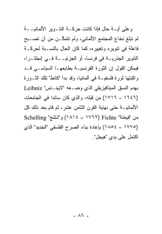 ‫ﻭﻋﻠﻰ ﺃ ‪‬ـﺔ ﺤﺎل ﻓﺈﺫﺍ ﻜﺎﻨﺕ ﺤﺭﻜـﺔ ﺍﻟﺘﻨـﻭﻴﺭ ﺍﻷﻟﻤﺎﻨ ‪‬ــﺔ‬
   ‫ﻴ‬                                       ‫ﻴ‬
‫ﻟﻡ ﺘﺒﻠﻎ ﻨﺨﺎﻉ ﺍﻟﻤﺠﺘﻤﻊ ﺍﻷﻟﻤﺎﻨﻲ، ﻭﻟﻡ ﺘﺘﻤﻜـﻥ ﻤﻥ ﺃﻥ ﺘﺼـﺒﺢ‬
              ‫ﱠ‬
‫ﻓﺎﻋﻠﺔ ﻓﻲ ﺘﻨﻭﻴﺭﻩ ﻭﺘﻐﻴﻴﺭﻩ، ﻜﻤﺎ ﻜﺎﻥ ﺍﻟﺤﺎل ﺒﺎﻟﻨﺴـﺒﺔ ﻟﺤﺭﻜـﺔ‬
‫ﺍﻟﺘﻨﻭﻴﺭ ﺍﻟﺠﺫﺭﻴـﺔ ﻓﻲ ﻓﺭﻨﺴﺎ، ﺃﻭ ﺍﻟﺠﺯﺌ ‪‬ــﺔ ﻓـﻲ ﺇﻨﺠﻠﺘـﺭﺍ،‬
                 ‫ﻴ‬                      ‫‪‬‬
‫ﻓﻴﻤﻜﻥ ﺍﻟﻘﻭل ﺇﻥ ﺍﻟﺜﻭﺭﺓ ﺍﻟﻔﺭﻨﺴ ‪‬ـﺔ ﺒﻁﺎﺒﻌﻬـﺎ ﺍﻟﺴﻴﺎﺴـﻲ ﻗـﺩ‬
                        ‫ﻴ‬
‫ﻭﺍﻜﺒﺘﻬﺎ ﺜﻭﺭﺓ ﻓﻠﺴﻔ ‪‬ـﺔ ﻓﻲ ﺃﻟﻤﺎﻨﻴﺎ، ﻭﻗﺩ ﺒﺩﺃ "ﻜﺎﻨﻁ" ﺘﻠﻙ ﺍﻟﺜـﻭﺭﺓ‬
                                         ‫ﻴ‬
‫ﺒﻬﺩﻡ ﺍﻟﻨﺴﻕ ﺍﻟﻤﻴﺘﺎﻓﻴﺯﻴﻘﻲ ﺍﻟﺫﻱ ﻭﻀـﻌﻪ "ﻻﻴﺒﻨـﺘﺱ" ‪Leibniz‬‬
‫)٦٤٦١ – ٦١٧١( ﻤﻥ ﻗﺒﻠﻪ، ﻭﺍﻟﺫﻱ ﻜﺎﻥ ﺴﺎﺌ ‪‬ﺍ ﻓﻲ ﺍﻟﺠﺎﻤﻌﺎﺕ‬
             ‫ﺩ‬
‫ﺍﻷﻟﻤﺎﻨ ‪‬ـﺔ ﺤﺘﻰ ﻨﻬﺎﻴﺔ ﺍﻟﻘﺭﻥ ﺍﻟﺜﺎﻤﻥ ﻋﺸﺭ، ﺜﻡ ﻗﺎﻡ ﺒﻌﺩ ﺫﻟﻙ ﻜل‬
               ‫ﹸ‪‬‬                               ‫ﻴ‬
‫ﻤﻥ "ﻓﻴﺨﺘﺔ" ‪ (١٨١٤ – ١٧٦٢) Fichte‬ﻭ"ﺸﻠﻨﺞ" ‪Schelling‬‬
‫)٥٧٧١ – ٤٥٨١( ﺒﺈﻋﺎﺩﺓ ﺒﻨﺎﺀ ﺍﻟﺼﺭﺡ ﺍﻟﻔﻠﺴﻔﻲ "ﺍﻟﺠﺩﻴﺩ" ﺍﻟﺫﻱ‬
                                   ‫ﺍﻜﺘﻤل ﻋﻠﻰ ﻴﺩﻱ "ﻫﻴﺠل".‬




                         ‫- ٦٨ -‬
 