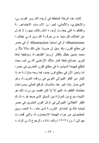 ‫ﻜﺎﻨﺕ ﻫﺫﻩ ﺍﻟﺭﺤﻠﺔ ﺍﻟﺨﺎﻁﻔﺔ ﻓﻲ ﺃﺭﺠﺎﺀ ﺍﻟﺘﻨـﻭﻴﺭ ﺍﻟﻔﺭﻨﺴـﻲ،‬
‫ﻭﺍﻹﻨﺠﻠﻴﺯﻱ، ﻭﺍﻷﻟﻤﺎﻨﻲ، ﻟﻨﺒ ‪‬ــﻥ ﺍﻷﺴـﺒﺎﺏ ﺍﻻﺠﺘﻤﺎﻋ ‪‬ــﺔ‬
   ‫ﻴ‬                    ‫ﻴ‬
‫ﻭﺍﻟﺜﻘﺎﻓ ‪‬ـﺔ ﺍﻟﺘﻲ ﺠﻌﻠـﺕ ﺃﻭﺠـﻪ ﺍﻻﺨـﺘﻼﻑ ﺒﻴﻨﻬـﺎ ﻻ ﺘﻘـل‬
                                         ‫ﻴ‬
‫ﻋﻥ ﺍﺨﺘﻼﻑ ﻜل ﻤﻨﻬﺎ ﻋـﻥ ﺤﺭﻜـﺔ ﺍﻟﺘﻨـﻭﻴﺭ ﻓـﻲ ﺇﻴﻁﺎﻟﻴـﺎ‬
‫‪ ،Illuminismo‬ﺃﻭ ﻓﻲ ﺇﺴﺒﺎﻨﻴﺎ ‪ ،Illustraction‬ﺃﻭ ﻓﻲ ﻤﺼﺭ‬
‫ﻓﻲ ﻤﻁﻠﻊ ﺍﻟﻘﺭﻥ، ﻭﻗﺩ ﺴﺒﻕ ﺃﻥ ﻀﺭﺒﻨﺎ ﻋﻠﻰ ﺫﻟﻙ ﻤﺜﺎﻻ ﺒﺘﺄﺜـﺭ‬
  ‫ﹰ ﱡ‬
‫ﻤﺤﻤﺩ ﺤﺴﻴﻥ ﻫﻴﻜل ﺒﺄﻓﻜﺎﺭ "ﺭﻭﺴﻭ" ﺍﻟﻔﻠﺴﻔ ‪‬ـﺔ، ﻭﺘﻭﻅﻴﻔﻪ ﺇﻴﺎﻫﺎ‬
                 ‫ﻴ‬
‫ﻟﺘﺒﺭﻴﺭ ﻤﺼﺎﻟﺢ ﻁﺒﻘﺔ ﻜﺒﺎﺭ ﻤﻼﻙ ﺍﻷﺭﺍﻀﻲ ﺍﻟﺘـﻲ ﺃﺼـﺒﺤﺕ‬
                     ‫‪‬ﱠ‬
‫ﺘﺘﻁﻠﻊ ﻟﻠﻬﻴﻤﻨﺔ ﺍﻟﺴﻴﺎﺴ ‪‬ـﺔ ﻓﻲ ﻤﻁﻠﻊ ﺍﻟﻘﺭﻥ ﺍﻟﻌﺸﺭﻴﻥ ﻓﻲ ﻤﺼﺭ،‬
                                ‫ﻴ‬                 ‫ﱠ‬
‫ﺃﻤﺎ ﻭﻨﺤﻥ ﺍﻵﻥ ﻓﻲ ﻤﻁﻠﻊ ﻗﺭﻥ ﺠﺩﻴﺩ، ﻓﻤﺎ ﻭﺠﻪ ﻤﻨﺎﺯﻟـﺔ ﻫـﺫﺍ‬
‫ﺍﻟﺘﻴﺎﺭ ﻤﻥ ﺍﻟﻔﻜﺭ ﺍﻟﻠﻴﺒﺭﺍﻟﻲ ﺍﻟﻐﺭﺒﻲ ﻓﻲ ﺭﻭﺍﻓﺩﻩ ﺍﻟﻌﺭﺒ ‪‬ـﺔ، ﻭﻫﻭ‬
       ‫ﻴ‬
‫ﺍﻟﺫﻱ ﺼﺎﺭ ﺒﺎﺌ ‪‬ﺍ ﺘﻨﺒﻭ ﻋﻨﻪ ﻤﻼﺒﺴﺎﺕ ﺍﻟﻭﺍﻗﻊ ﺍﻟﺤﺎﻟﻲ ﻭﺼﺭﺍﻋﺎﺕ‬
                                       ‫ﺩ‬
‫ﺨﻁﺎﺒﺎﺘﻪ ﺍﻟﺜﻘﺎﻓ ‪‬ـﺔ، ﺍﻟﻠﻬﻡ ﺇﻻ ﺇﺫﺍ ﻜﺎﻥ ﺍﻟﻘﺼﺩ ﻤﻥ ﻭﺭﺍﺀ ﺫﻟﻙ ﻫﻭ‬
                             ‫ﱠ‬           ‫ﻴ‬
‫ﺍﻹﻴﺤﺎﺀ ﺒﻨﻭﻉ ﻤﻥ ﺍﻟﻤﻭﺍﺯﺍﺓ ﺒﻴﻥ ﺍﻟﺴﻴﺎﻕ ﺍﻟﺫﻱ ﺼﻌﺩ ﻓﻴـﻪ ﺫﻟـﻙ‬
‫ﺍﻟﻔﻜﺭ "ﺍﻟﻌﻘﻼﻨﻲ" ﺍﻟﻠﻴﺒﺭﺍﻟﻲ ﻓﻲ ﺃﻭﺍﺌل ﺍﻟﻘﺭﻥ ﺍﻟﻌﺸﺭﻴﻥ ﻓﻲ ﻤﺼﺭ‬
‫ﻟﻴﺠﺎﺒﻪ ﺘﺩﻓـﻕ ﺍﻟﻤﺸﺎﻋﺭ ﺍﻟﺜﻭﺭ ‪‬ـﺔ ﻟﺩﻯ ﻋﺎ ‪‬ــﺔ ﺍﻟﻤﺼـﺭﻴﻴﻥ‬
             ‫ﻤ‬          ‫ﻴ‬                 ‫ﱡ‬
‫ﺍﻟﻤﻁﺤﻭﻨﻴﻥ ﻤﻥ ﺠﺭﺍﺀ ﺍﻟﻬﻴﻤﻨﺔ ﺍﻻﺴﺘﻌﻤﺎﺭ ‪‬ـﺔ، ﻭﺍﻟﺘﻲ ﺃﻓﻀـﺕ‬
               ‫ﻴ‬                    ‫‪‬‬
                                    ‫َ‬
‫ﺒﻬﻡ ﺇﻟﻰ ﺜـﻭﺭﺓ ٩١٩١، ﻭﺍﻟﻤﻨـﺎﺩﺍﺓ ﺒـﺎﻟﺭﺠﻭﻉ ﺇﻟـﻰ ﺍﻟﺭﺸـﺩ‬


                        ‫- ٧٨ -‬
 