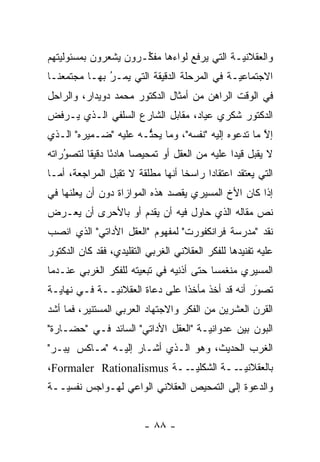 ‫ﻭﺍﻟﻌﻘﻼﻨ ‪‬ـﺔ ﺍﻟﺘﻲ ﻴﺭﻓﻊ ﻟﻭﺍﺀﻫﺎ ﻤﻔ ﱢـﺭﻭﻥ ﻴﺸﻌﺭﻭﻥ ﺒﻤﺴﺌﻭﻟﻴﺘﻬﻡ‬
   ‫‪‬‬                  ‫ﻜ‬                       ‫ﻴ‬
‫ﺍﻻﺠﺘﻤﺎﻋ ‪‬ـﺔ ﻓﻲ ﺍﻟﻤﺭﺤﻠﺔ ﺍﻟﺩﻗﻴﻘﺔ ﺍﻟﺘﻲ ﻴﻤـﺭ ﺒﻬـﺎ ﻤﺠﺘﻤﻌﻨـﺎ‬
              ‫ُ‬
              ‫‪‬‬                              ‫ﻴ‬
‫ﻓﻲ ﺍﻟﻭﻗﺕ ﺍﻟﺭﺍﻫﻥ ﻤﻥ ﺃﻤﺜﺎل ﺍﻟﺩﻜﺘﻭﺭ ﻤﺤﻤﺩ ﺩﻭﻴﺩﺍﺭ، ﻭﺍﻟﺭﺍﺤل‬
‫ﺍﻟﺩﻜﺘﻭﺭ ﺸﻜﺭﻱ ﻋﻴﺎﺩ، ﻤﻘﺎﺒل ﺍﻟﺸﺎﺭﻉ ﺍﻟﺴﻠﻔﻲ ﺍﻟـﺫﻱ ﻴـﺭﻓﺽ‬
‫ﺇﻻ ﻤﺎ ﺘﺩﻋﻭﻩ ﺇﻟﻴﻪ "ﻨﻔﺴﻪ"، ﻭﻤﺎ ﻴﺤﺜـﻪ ﻋﻠﻴﻪ "ﻀـﻤﻴﺭﻩ" ﺍﻟـﺫﻱ‬
                      ‫ﱡ‬                             ‫ﱠ‬
‫ﻻ ﻴﻘﺒل ﻗﻴ ‪‬ﺍ ﻋﻠﻴﻪ ﻤﻥ ﺍﻟﻌﻘل ﺃﻭ ﺘﻤﺤﻴ ‪‬ﺎ ﻫﺎﺩ ًﺎ ﺩﻗﻴ ﹰﺎ ﻟﺘﺼﻭﺭﺍﺘﻪ‬
    ‫ُ‬
    ‫‪‬‬     ‫ﺌ ﻘ‬           ‫ﺼ‬                        ‫ﺩ‬
‫ﺍﻟﺘﻲ ﻴﻌﺘﻘﺩ ﺍﻋﺘﻘﺎﺩﺍ ﺭﺍﺴ ﹰﺎ ﺃﻨﻬﺎ ﻤﻁﻠﻘﺔ ﻻ ﺘﻘﺒل ﺍﻟﻤﺭﺍﺠﻌﺔ، ﺃ ‪‬ـﺎ‬
  ‫ﻤ‬                                ‫ﺨ‬      ‫‪‬‬
‫ﺇﺫﺍ ﻜﺎﻥ ﺍﻷﺥ ﺍﻟﻤﺴﻴﺭﻱ ﻴﻘﺼﺩ ﻫﺫﻩ ﺍﻟﻤﻭﺍﺯﺍﺓ ﺩﻭﻥ ﺃﻥ ﻴﻌﻠﻨﻬﺎ ﻓﻲ‬
‫ﻨﺹ ﻤﻘﺎﻟﻪ ﺍﻟﺫﻱ ﺤﺎﻭل ﻓﻴﻪ ﺃﻥ ﻴﻘﺩﻡ ﺃﻭ ﺒﺎﻷﺤﺭﻯ ﺃﻥ ﻴﻌـﺭﺽ‬
                    ‫‪‬‬                          ‫‪‬‬
‫ﻨﻘﺩ "ﻤﺩﺭﺴﺔ ﻓﺭﺍﻨﻜﻔﻭﺭﺕ" ﻟﻤﻔﻬﻭﻡ "ﺍﻟﻌﻘل ﺍﻷﺩﺍﺘﻲ" ﺍﻟﺫﻱ ﺍﻨﺼﺏ‬
‫ﻋﻠﻴﻪ ﺘﻔﻨﻴﺩﻫﺎ ﻟﻠﻔﻜﺭ ﺍﻟﻌﻘﻼﻨﻲ ﺍﻟﻐﺭﺒﻲ ﺍﻟﺘﻘﻠﻴﺩﻱ، ﻓﻘﺩ ﻜﺎﻥ ﺍﻟﺩﻜﺘﻭﺭ‬
‫ﺍﻟﻤﺴﻴﺭﻱ ﻤﻨﻐﻤ ‪‬ﺎ ﺤﺘﻰ ﺃﺫﻨﻴﻪ ﻓﻲ ﺘﺒﻌﻴﺘﻪ ﻟﻠﻔﻜﺭ ﺍﻟﻐﺭﺒﻲ ﻋﻨـﺩﻤﺎ‬
                      ‫‪‬‬                  ‫ﺴ‬
‫ﺘﺼﻭﺭ ﺃﻨﻪ ﻗﺩ ﺃﺨﺫ ﻤﺄﺨ ﹰﺍ ﻋﻠﻰ ﺩﻋﺎﺓ ﺍﻟﻌﻘﻼﻨ ‪‬ــﺔ ﻓـﻲ ﻨﻬﺎﻴـﺔ‬
              ‫ﻴ‬                  ‫ﺫ‬                 ‫َ‬
                                                   ‫‪‬‬
‫ﺍﻟﻘﺭﻥ ﺍﻟﻌﺸﺭﻴﻥ ﻤﻥ ﺍﻟﻔﻜﺭ ﻭﺍﻻﺠﺘﻬﺎﺩ ﺍﻟﻌﺭﺒﻲ ﺍﻟﻤﺴﺘﻨﻴﺭ، ﻓﻤﺎ ﺃﺸﺩ‬
‫ﺍﻟﺒﻭﻥ ﺒﻴﻥ ﻋﺩﻭﺍﻨ ‪‬ـﺔ "ﺍﻟﻌﻘل ﺍﻷﺩﺍﺘﻲ" ﺍﻟﺴﺎﺌﺩ ﻓـﻲ "ﺤﻀـﺎﺭﺓ"‬
                                     ‫ﻴ‬
‫ﺍﻟﻐﺭﺏ ﺍﻟﺤﺩﻴﺙ، ﻭﻫﻭ ﺍﻟـﺫﻱ ﺃﺸـﺎﺭ ﺇﻟﻴـﻪ "ﻤـﺎﻜﺱ ﭭﻴﺒـﺭ"‬
‫ﺒﺎﻟﻌﻘﻼﻨﻴ ــﺔ ﺍﻟﺸﻜﻠﻴ ــﺔ ‪،Formaler Rationalismus‬‬
                           ‫‪‬ـ‬         ‫‪‬ـ‬
‫ﻭﺍﻟﺩﻋﻭﺓ ﺇﻟﻰ ﺍﻟﺘﻤﺤﻴﺹ ﺍﻟﻌﻘﻼﻨﻲ ﺍﻟﻭﺍﻋﻲ ﻟﻬـﻭﺍﺠﺱ ﻨﻔﺴ ‪‬ــﺔ‬
   ‫ﻴ‬


                         ‫- ٨٨ -‬
 