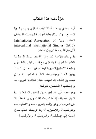‫ﻤﺅﱢـﻑ ﻫﺫﺍ ﺍﻟﻜﺘﺎﺏ‬
                            ‫ﻟ‬
‫ﺃ. ﺩ. ﻤﺠﺩﻱ ﻴﻭﺴﻑ، ﺃﺴﺘﺎﺫ ﺍﻷﺩﺏ ﺍﻟﻤﻘﺎﺭﻥ ﻭﺴﻭﺴﻴﻭﻟﻭﺠﻴﺎ‬
‫ﺍﻟﻤﺴﺭﺡ، ﻭﺭﺌﻴﺱ "ﺍﻟﺭﺍﺒﻁﺔ ﺍﻟﺩﻭﻟ‪‬ـﺔ ﻟﺩﺭﺍﺴﺎﺕ ﺍﻟﺘـﺩﺍﺨل‬
                   ‫ﻴ‬
‫ﺍﻟﺤﻀــﺎﺭﻱ" ‪International Association of‬‬
‫)‪intercultural International Studies (IAIS‬‬
                ‫ﺍﻟﺘﻲ ﻤﻘﺭﻫﺎ ﺒﺠﺎﻤﻌﺔ "ﺒﺭﻴﻤﻥ" ﺒﺄﻟﻤﺎﻨﻴﺎ.‬
                                           ‫ُ‬
                                           ‫‪‬‬
‫ﻴﻘﻭﻡ ﺤﺎﻟ ‪‬ﺎ ﺒﺎﻹﻋﺩﺍﺩ ﻟﻠﻤـﺅﺘﻤﺭ ﺍﻟﻘـﺎﺩﻡ ﻟﻬـﺫﻩ ﺍﻟﺭﺍﺒﻁـﺔ‬
                                         ‫ﻴ‬
‫ﺍﻟﻌﻠﻤ ‪‬ـﺔ ﺍﻟﺩﻭﻟ ‪‬ـﺔ ﺒﺎﻟﺘﻌﺎﻭﻥ ﻤﻊ ﻗﺴـﻡ ﺍﻷﺩﺏ ﺍﻟﻤﻘـﺎﺭﻥ‬
                                 ‫ﻴ‬         ‫ﻴ‬
‫ﺒﺠﺎﻤﻌﺔ "ﻻﺴﺎﺒﻴﻨﺯﺍ" ﺒﺭﻭﻤﺎ ﻟﻴﻌﻘـﺩ ﻓﻴﻬـﺎ ﻤـﻥ ١ – ٤‬
                  ‫‪ ‬ﹶ‬
‫ﻴﻭﻟﻴﻭ ٣٠٠٢ ﻭﻤﻭﻀﻭﻋﻪ: ﺍﻟﺜﻘﺎﻓـﺔ ﺍﻟﻌﺎﻟﻤ ‪‬ــﺔ ﻤـﻥ‬
       ‫ﻴ‬
‫ﻤﻨﻅ ـﻭﺭ ﺍﻟﺜﻘﺎﻓ ـﺎﺕ ﺍﻟﻤﻬﻤ ــﺸﺔ: ﺍﻟﺜﻘﺎﻓ ـﺔ ﺍﻟﻌﺭﺒﻴ ــﺔ‬
  ‫‪‬ـ‬        ‫ـ‬            ‫‪‬ـ‬        ‫ـ‬          ‫ـ‬
                     ‫ﻭﺍﻹﺴﻼﻤ ‪‬ـﺔ ﺍﻟﻤﻌﺎﺼﺭﺓ ﻨﻤﻭﺫ ‪‬ﺎ.‬
                       ‫ﺠ‬                 ‫ﻴ‬
‫ﻭﻫﻭ ﻋﻀﻭ ﻓﻲ ﻋﺩﺩ ﻜﺒﻴﺭ ﻤـﻥ ﺍﻟﺠﻤﻌﻴـﺎﺕ ﺍﻟﻌﻠﻤ ‪‬ــﺔ‬
   ‫ﻴ‬
‫ﺍﻟﺩﻭﻟ ‪‬ـﺔ، ﻭﻟﻪ ﻤﺅﻟـﻔﺎﺕ ﺒﺴﺕ ﻟﻐﺎﺕ ﺃﻭﺭﻭﺒ ‪‬ـﺔ ﻓﻀـﻼ‬
‫ﹰ‬      ‫ﻴ‬                    ‫ﱠ‬          ‫ﻴ‬
‫ﻋﻥ ﺍﻟﻌﺭﺒ ‪‬ـﺔ. ﻭﻫﻭ ﻴﺅﻟﻑ ﺒﺎﻟﻌﺭﺒ ‪‬ــﺔ، ﻭﺍﻷﻟﻤﺎﻨ ‪‬ــﺔ،‬
    ‫ﻴ‬             ‫ﻴ‬         ‫ﱢ‬          ‫ﻴ‬
‫ﻭﺍﻟﻔﺭﻨﺴ ‪‬ـﺔ، ﻭﺍﻹﻨﺠﻠﻴﺯ ‪‬ـﺔ، ﻭﻗﺩ ﹸﺭﺠﻤﺕ ﺍﻟﻌﺩﻴﺩ ﻤـﻥ‬
             ‫ﺘ ِ‬        ‫ﻴ‬             ‫ﻴ‬
  ‫ﺃﻋﻤﺎﻟﻪ ﺇﻟﻰ ﺍﻹﻴﻁﺎﻟ ‪‬ـﺔ، ﻭﺍﻟﺒﺭﺘﻐﺎﻟ ‪‬ـﺔ، ﻭﺍﻷﻴﺭﻟﻨﺩ ‪‬ـﺔ.‬
     ‫ﻴ‬             ‫ﻴ‬              ‫ﻴ‬


                         ‫-٨-‬
 