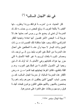 ‫)*(‬
                 ‫ﻓﻲ ﻨﻘﺩ "ﺍﻟﺠﺩل ﺍﻟﺴﺎﻟﺏ"‬
‫ﻜﺜﺭ ﺍﻟﺤﺩﻴﺙ ﻋـﻥ "ﻤﺩﺭﺴـﺔ ﻓﺭﺍﻨﻜﻔـﻭﺭﺕ" ﻭﻨﻅﺭ‪‬ــﺘﻬﺎ‬
     ‫ﻴ‬
‫"ﺍﻟﻨﻘﺩ‪‬ـﺔ" ﺒﺎﻟﻠﻐﺔ ﺍﻟﻌﺭﺒ‪‬ـﺔ، ﻭﺒﻠﻎ ﺍﻟﺒﻌﺽ ﻤـﻥ ﺤﻤﺎﺴـﻪ ﻟﺘﻠـﻙ‬
                               ‫ﻴ‬                ‫ﻴ‬
‫ﺍﻟﻤﺩﺭﺴﺔ ﺃﻥ ﺘﻤﻨﻲ ﻟﻭ ﻭﻀﻊ ﻋﻠـﻰ ﺭﺀﻭﺱ ﺃﺼـﺤﺎﺒﻬﺎ ﻋﻘـﺎﻻ‬
‫ﹰ‬
‫ﻋﺭﺒ ‪‬ﺎ! ﺃﻤـﺎ ﺍﻟﺒﻌﺽ ﺍﻵﺨﺭ ﻓﺘﺼﻭﺭ ﺃﻨﻬﺎ ﺍﻤﺘﺩﺍ ‪‬ﺍ ﻭﺘﺠﺩﻴ ‪‬ﺍ ﻟﻠﻔﻜﺭ‬
       ‫ﺩ‬        ‫ﺩ‬             ‫َ‬
                              ‫‪‬‬                 ‫ﻴ ‪‬‬
‫ﺍﻟﻤﺎﺭﻜﺴﻲ؛ ﻟﺫﻟﻙ ﻭﺠﺏ ﻋﻠﻴﻨﺎ ﻤﻨﺎﻗﺸﺔ ﺘﻠﻙ ﺍﻟﺘﺼ ‪‬ﺭﺍﺕ ﻤـﻥ ﺫﺍﺕ‬
           ‫ﻭ‬
‫ﺍﻟﻴﻤﻴﻥ ﻭﺫﺍﺕ ﺍﻟﻴﺴﺎﺭ ﻻ ﺴﻴﻤﺎ ﻭﺃﻥ ﻋﺎ ‪‬ـﺔ ﺍﻟﻤﻁﻠﻌﻴﻥ ﻋﻠﻰ ﺃﻋﻤﺎل‬
                     ‫ﻤ‬
‫ﻫﺫﻩ ﺍﻟﻤﺩﺭﺴﺔ ﻤﻥ ﺍﻟﻤﺜ ﱠـﻔﻴﻥ ﺍﻟﻌﺭﺏ ﻴﻠﺠﺌـﻭﻥ ﺇﻟـﻰ ﺘﺭﺠﻤـﺎﺕ‬
                               ‫ﻘ‬
‫ﻭﻤﺼﺎﺩﺭ ﺜﺎﻨﻭ‪‬ـﺔ ﺒﻠﻐﺎﺕ ﺃﻭﺭﻭﺒ‪‬ـﺔ ﻏﻴﺭ ﺍﻟﻠﻐﺔ ﺍﻷﺼﻠ‪‬ـﺔ ﺍﻟﺘﻲ‬
       ‫ﻴ‬                 ‫ﻴ‬              ‫ﻴ‬
‫ﺤﺭﺭ ﺒﻬﺎ ﻫﺅﻻﺀ ﻜﺘﺎﺒﺎﺘﻬﻡ ﻭﻫﻲ ﺍﻷﻟﻤﺎﻨ‪‬ـﺔ. ﺃﻤﺎ ﺃﻭﻟﺌـﻙ ﺍﻟـﺫﻴﻥ‬
               ‫‪‬‬     ‫ﻴ‬                              ‫َ‬
                                                    ‫‪‬‬
‫ﺭﺠﻌﻭﺍ ﺇﻟﻰ ﺍﻷﺼﻭل ﺍﻷﻟﻤﺎﻨ‪‬ـﺔ ﻤﻥ ﺍﻟﻤﺜ ﱠـﻔﻴﻥ ﺍﻟﻌﺭﺏ- ﻭﻫـﻡ‬
                ‫ﻘ‬           ‫ﻴ‬
‫ﺍﻟﻘﻠﺔ ﺒﺎﻟﻁﺒﻊ- ﻓﻜﺎﻨﻭﺍ ﻟﻔﺭﻁ ﺇﻴﺠﺎﺒﻴﺘﻬﻡ ﻓﻴﻤﺎ ﻗﺩﻤﻭﺍ ﻤـﻥ ﻋـﺭﺽ‬
            ‫‪َ‬‬         ‫‪‬‬
‫ﻷﻓﻜﺎﺭ ﻫﺫﻩ ﺍﻟﻤﺩﺭﺴﺔ ﺍﻟﺴﺎﻟﺒﺔ، ﺃﻭ ﻤﺩﺭﺴﺔ ﺍﻟﺠﺩل ﺍﻟﺴﺎﻟﺏ، ﻜ ‪‬ـﻥ‬
‫ﻤ ‪‬‬
‫ﻴﺼﻭﺭ ﺸﺒﺎﺏ "ﺍﻟﻬﻴﺒﻲ" ﺍﻟﺫﻴﻥ ﻴﻁﻠﻘﻭﻥ ﺸـﻌﻭﺭﻫﻡ ﻭﻟﺤـﺎﻫﻡ ﻭﻻ‬
                                               ‫‪‬‬
‫ﻴﺴﺘﺤﻤﻭﻥ ﺒﺎﻟﺸﻬﻭﺭ ﻭﻜﺄﻨﻬﻡ ﺤﻠﻴﻘﻲ ﺍﻟﺫﻗﻭﻥ ﻴﺭﺘﺩﻭﻥ ﻗﺒﻌﺎﺕ ﺃﻨﻴﻘـﺔ‬
         ‫ﻓﻭﻕ ﺭﺀﻭﺴﻬﻡ ﻭﺭﺒﻁﺎﺕ ﻋﻨﻕ ﻓﺎﺨﺭﺓ ﻋﻠﻰ ﺼﺩﻭﺭﻫﻡ!.‬


                                                          ‫)*(‬
                                ‫ﻤﺠﻠﺔ ﺍﻟﻬﻼل ﺴﺒﺘﻤﺒﺭ ٥٩٩١.‬
                        ‫- ٠٩ -‬
 