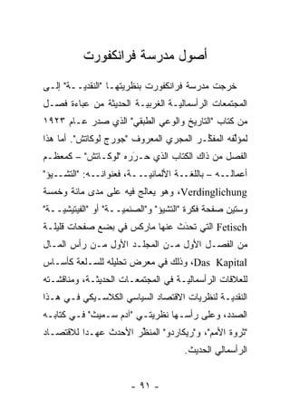 ‫ﺃﺼﻭل ﻤﺩﺭﺴﺔ ﻓﺭﺍﻨﻜﻔﻭﺭﺕ‬
‫ﺨﺭﺠﺕ ﻤﺩﺭﺴﺔ ﻓﺭﺍﻨﻜﻔﻭﺭﺕ ﺒﻨﻅﺭﻴﺘﻬـﺎ "ﺍﻟﻨﻘﺩ ‪‬ــﺔ" ﺇﻟـﻰ‬
         ‫ﻴ‬            ‫‪‬‬
‫ﺍﻟﻤﺠﺘﻤﻌﺎﺕ ﺍﻟﺭﺃﺴﻤﺎﻟ ‪‬ـﺔ ﺍﻟﻐﺭﺒ ‪‬ـﺔ ﺍﻟﺤﺩﻴﺜﺔ ﻤﻥ ﻋﺒﺎﺀﺓ ﻓﺼـل‬
                        ‫ﻴ‬         ‫ﻴ‬
‫ﻤﻥ ﻜﺘﺎﺏ "ﺍﻟﺘﺎﺭﻴﺦ ﻭﺍﻟﻭﻋﻲ ﺍﻟﻁﺒﻘﻲ" ﺍﻟﺫﻱ ﺼﺩﺭ ﻋـﺎﻡ ٣٢٩١‬
‫ﻟﻤﺅﻟﻔﻪ ﺍﻟﻤﻔ ﱢـﺭ ﺍﻟﻤﺠﺭﻱ ﺍﻟﻤﻌﺭﻭﻑ "ﺠﻭﺭﺝ ﻟﻭﻜﺎﺘﺵ". ﺃﻤﺎ ﻫﺫﺍ‬
     ‫‪‬‬                                  ‫ﻜ‬        ‫ﱢ‬
‫ﺍﻟﻔﺼل ﻤﻥ ﺫﺍﻙ ﺍﻟﻜﺘﺎﺏ ﺍﻟﺫﻱ ﺤـﺭﺭﻩ "ﻟﻭﻜـﺎﺘﺵ" – ﻜﻤﻌﻅـﻡ‬
                     ‫‪َ‬‬
‫ﺃﻋﻤﺎﻟــﻪ – ﺒﺎﻟﻠﻐــﺔ ﺍﻷﻟﻤﺎﻨ ‪‬ـــﺔ، ﻓﻌﻨﻭﺍﻨــﻪ: "ﺍﻟﺘﺸــﻴﺅ"‬
                           ‫ﻴ‬
‫‪ ،Verdinglichung‬ﻭﻫﻭ ﻴﻌﺎﻟﺞ ﻓﻴﻪ ﻋﻠﻰ ﻤﺩﻯ ﻤﺎﺌﺔ ﻭﺨﻤﺴﺔ‬
‫ﻭﺴﺘﻴﻥ ﺼﻔﺤﺔ ﻓﻜﺭﺓ "ﺍﻟﺘﺸﻴﺅ" ﻭ"ﺍﻟﺼﻨﻤ ‪‬ــﺔ" ﺃﻭ "ﺍﻟﻔﻴﺘﻴﺸ ‪‬ــﺔ"‬
    ‫ﻴ‬                 ‫ﻴ‬
‫‪ Fetisch‬ﺍﻟﺘﻲ ﺘﺤﺩﺙ ﻋﻨﻬﺎ ﻤﺎﺭﻜﺱ ﻓﻲ ﺒﻀﻊ ﺼﻔﺤﺎﺕ ﻗﻠﻴﻠـﺔ‬
                                ‫‪َ‬‬
‫ﻤﻥ ﺍﻟﻔﺼـل ﺍﻷﻭل ﻤـﻥ ﺍﻟﻤﺠﻠـﺩ ﺍﻷﻭل ﻤـﻥ ﺭﺃﺱ ﺍﻟﻤـﺎل‬
‫‪ ،Das Kapital‬ﻭﺫﻟﻙ ﻓﻲ ﻤﻌﺭﺽ ﺘﺤﻠﻴﻠﻪ ﻟﻠﺴـﻠﻌﺔ ﻜﺄﺴـﺎﺱ‬
‫ﻟﻠﻌﻼﻗﺎﺕ ﺍﻟﺭﺃﺴﻤﺎﻟ ‪‬ـﺔ ﻓﻲ ﺍﻟﻤﺠﺘﻤﻌـﺎﺕ ﺍﻟﺤﺩﻴﺜـﺔ، ﻭﻤﻨﺎﻗﺸـﺘﻪ‬
                                    ‫ﻴ‬
‫ﺍﻟﻨﻘﺩ ‪‬ـﺔ ﻟﻨﻅﺭﻴﺎﺕ ﺍﻻﻗﺘﺼﺎﺩ ﺍﻟﺴﻴﺎﺴﻲ ﺍﻟﻜﻼﺴـﻴﻜﻲ ﻓـﻲ ﻫـﺫﺍ‬
                                             ‫ﻴ‬
‫ﺍﻟﺼﺩﺩ، ﻭﻋﻠﻰ ﺭﺃﺴـﻬﺎ ﻨﻅﺭﻴﺘـﻲ "ﺁﺩﻡ ﺴـﻤﻴﺙ" ﻓـﻲ ﻜﺘﺎﺒـﻪ‬
‫"ﺜﺭﻭﺓ ﺍﻷﻤﻡ"، ﻭ"ﺭﻴﻜﺎﺭﺩﻭ" ﺍﻟﻤﻨﻅﺭ ﺍﻷﺤﺩﺙ ﻋﻬـ ‪‬ﺍ ﻟﻼﻗﺘﺼـﺎﺩ‬
          ‫ﺩ‬            ‫‪ ‬ﱢ‬
                                      ‫ﺍﻟﺭﺃﺴﻤﺎﻟﻲ ﺍﻟﺤﺩﻴﺙ.‬


                        ‫- ١٩ -‬
 