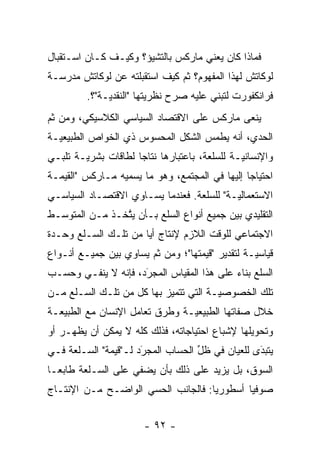 ‫ﻓﻤﺎﺫﺍ ﻜﺎﻥ ﻴﻌﻨﻲ ﻤﺎﺭﻜﺱ ﺒﺎﻟﺘﺸﻴﺅ؟ ﻭﻜﻴـﻑ ﻜـﺎﻥ ﺍﺴـﺘﻘﺒﺎل‬
‫ﻟﻭﻜﺎﺘﺵ ﻟﻬﺫﺍ ﺍﻟﻤﻔﻬﻭﻡ؟ ﺜﻡ ﻜﻴﻑ ﺍﺴﺘﻘﺒﻠﺘﻪ ﻋﻥ ﻟﻭﻜﺎﺘﺵ ﻤﺩﺭﺴـﺔ‬
                              ‫ﹸ‪‬‬
         ‫ﻓﺭﺍﻨﻜﻔﻭﺭﺕ ﻟﺘﺒﻨﻲ ﻋﻠﻴﻪ ﺼﺭﺡ ﻨﻅﺭﻴﺘﻬﺎ "ﺍﻟﻨﻘﺩ ‪‬ـﺔ"؟.‬
              ‫ﻴ‬           ‫‪‬‬
‫ﻴﻨﻌﻰ ﻤﺎﺭﻜﺱ ﻋﻠﻰ ﺍﻻﻗﺘﺼﺎﺩ ﺍﻟﺴﻴﺎﺴﻲ ﺍﻟﻜﻼﺴﻴﻜﻲ، ﻭﻤﻥ ﺜﻡ‬
‫ﹶ‪‬‬
‫ﺍﻟﺤﺩﻱ، ﺃﻨﻪ ﻴﻁﻤﺱ ﺍﻟﺸﻜل ﺍﻟﻤﺤﺴﻭﺱ ﺫﻱ ﺍﻟﺨﻭﺍﺹ ﺍﻟﻁﺒﻴﻌ ‪‬ـﺔ‬
  ‫ﻴ‬
‫ﻭﺍﻹﻨﺴﺎﻨ ‪‬ـﺔ ﻟﻠﺴﻠﻌﺔ، ﺒﺎﻋﺘﺒﺎﺭﻫﺎ ﻨﺘﺎ ‪‬ﺎ ﻟﻁﺎﻗﺎﺕ ﺒﺸﺭ ‪‬ـﺔ ﺘﻠﺒـﻲ‬
        ‫ﻴ‬             ‫ﺠ‬                         ‫ﻴ‬
‫ﺍﺤﺘﻴﺎ ‪‬ﺎ ﺇﻟﻴﻬﺎ ﻓﻲ ﺍﻟﻤﺠﺘﻤﻊ، ﻭﻫﻭ ﻤﺎ ﻴﺴﻤﻴﻪ ﻤـﺎﺭﻜﺱ "ﺍﻟﻘﻴﻤـﺔ‬
                  ‫‪ ‬‬                           ‫ﺠ‬
‫ﺍﻻﺴﺘﻌﻤﺎﻟ ‪‬ـﺔ" ﻟﻠﺴﻠﻌﺔ. ﻓﻌﻨﺩﻤﺎ ﻴﺴـﺎﻭﻱ ﺍﻻﻗﺘﺼـﺎﺩ ﺍﻟﺴﻴﺎﺴـﻲ‬
                                           ‫ﻴ‬
‫ﺍﻟﺘﻘﻠﻴﺩﻱ ﺒﻴﻥ ﺠﻤﻴﻊ ﺃﻨﻭﺍﻉ ﺍﻟﺴﻠﻊ ﺒـﺄﻥ ﻴﺘﺨـﺫ ﻤـﻥ ﺍﻟﻤﺘﻭﺴـﻁ‬
                ‫ﱠ‬
‫ﺍﻻﺠﺘﻤﺎﻋﻲ ﻟﻠﻭﻗﺕ ﺍﻟﻼﺯﻡ ﻹﻨﺘﺎﺝ ﺃ ‪‬ﺎ ﻤﻥ ﺘﻠـﻙ ﺍﻟﺴـﻠﻊ ﻭﺤـﺩﺓ‬
                      ‫ﻴ‬
‫ﻗﻴﺎﺴ ‪‬ـﺔ ﻟﺘﻘﺩﻴﺭ "ﻗﻴﻤﺘﻬﺎ"؛ ﻭﻤﻥ ﺜﻡ ﻴﺴﺎﻭﻱ ﺒﻴﻥ ﺠﻤﻴـﻊ ﺃﻨـﻭﺍﻉ‬
                       ‫ﹶ‪‬‬                        ‫ﻴ‬
‫ﺍﻟﺴﻠﻊ ﺒﻨﺎﺀ ﻋﻠﻰ ﻫﺫﺍ ﺍﻟﻤﻘﻴﺎﺱ ﺍﻟﻤﺠﺭﺩ، ﻓﺈﻨﻪ ﻻ ﻴﻨﻔـﻲ ﻭﺤﺴـﺏ‬
                     ‫َ‬
                     ‫‪‬‬                     ‫‪‬‬
‫ﺘﻠﻙ ﺍﻟﺨﺼﻭﺼ ‪‬ـﺔ ﺍﻟﺘﻲ ﺘﺘﻤﻴﺯ ﺒﻬﺎ ﻜل ﻤﻥ ﺘﻠـﻙ ﺍﻟﺴـﻠﻊ ﻤـﻥ‬
                           ‫‪‬‬           ‫ﻴ‬
‫ﺨﻼل ﺼﻔﺎﺘﻬﺎ ﺍﻟﻁﺒﻴﻌ ‪‬ـﺔ ﻭﻁﺭﻕ ﺘﻌﺎﻤل ﺍﻹﻨﺴﺎﻥ ﻤﻊ ﺍﻟﻁﺒﻴﻌـﺔ‬
                                ‫ﻴ‬
‫ﻭﺘﺤﻭﻴﻠﻬﺎ ﻹﺸﺒﺎﻉ ﺍﺤﺘﻴﺎﺠﺎﺘﻪ، ﻓﺫﻟﻙ ﻜﻠﻪ ﻻ ﻴﻤﻜﻥ ﺃﻥ ﻴﻅﻬـﺭ ﺃﻭ‬
‫ﻴﺘﺒﺩﻯ ﻟﻠﻌﻴﺎﻥ ﻓﻲ ﻅل ﺍﻟﺤﺴﺎﺏ ﺍﻟﻤﺠﺭﺩ ﻟـ"ﻗﻴﻤﺔ" ﺍﻟﺴـﻠﻌﺔ ﻓـﻲ‬
                      ‫َ‬
                      ‫‪‬‬            ‫ﱢ‬             ‫َ‬
                                                 ‫‪‬‬
‫ﺍﻟﺴﻭﻕ، ﺒل ﻴﺯﻴﺩ ﻋﻠﻰ ﺫﻟﻙ ﺒﺄﻥ ﻴﻀﻔﻲ ﻋﻠﻰ ﺍﻟﺴـﻠﻌﺔ ﻁﺎﺒ ‪‬ـﺎ‬
  ‫ﻌ‬
‫ﺼﻭﻓ ‪‬ﺎ ﺃﺴﻁﻭﺭ ‪‬ﺎ: ﻓﺎﻟﺠﺎﻨﺏ ﺍﻟﺤﺴﻲ ﺍﻟﻭﺍﻀـﺢ ﻤـﻥ ﺍﻹﻨﺘـﺎﺝ‬
                                    ‫ﻴ‬        ‫ﻴ‬


                        ‫- ٢٩ -‬
 