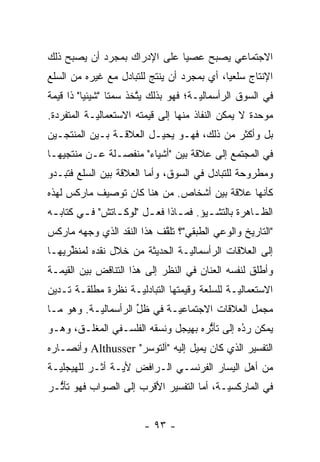 ‫ﺍﻻﺠﺘﻤﺎﻋﻲ ﻴﺼﺒﺢ ﻋﺼﻴﺎ ﻋﻠﻰ ﺍﻹﺩﺭﺍﻙ ﺒﻤﺠ ‪‬ﺩ ﺃﻥ ﻴﺼﺒﺢ ﺫﻟﻙ‬
             ‫ﺭ‬                 ‫‪‬‬
‫ﺍﻹﻨﺘﺎﺝ ﺴﻠﻌ ‪‬ﺎ، ﺃﻱ ﺒﻤﺠ ‪‬ﺩ ﺃﻥ ﻴﻨﺘﺞ ﻟﻠﺘﺒﺎﺩل ﻤﻊ ﻏﻴﺭﻩ ﻤﻥ ﺍﻟﺴﻠﻊ‬
                                  ‫ﺭ‬          ‫ﻴ‬
‫ﻓﻲ ﺍﻟﺴﻭﻕ ﺍﻟﺭﺃﺴﻤﺎﻟ ‪‬ـﺔ؛ ﻓﻬﻭ ﺒﺫﻟﻙ ﻴﺘﺨﺫ ﺴﻤﺘﺎ "ﺸﻴﺌ ‪‬ﺎ" ﺫﺍ ﻗﻴﻤﺔ‬
          ‫ﻴ‬             ‫ﱠ‬              ‫ﻴ‬
‫ﻤﻭﺤﺩﺓ ﻻ ﻴﻤﻜﻥ ﺍﻟﻨﻔﺎﺫ ﻤﻨﻬﺎ ﺇﻟﻰ ﻗﻴﻤﺘﻪ ﺍﻻﺴﺘﻌﻤﺎﻟ ‪‬ـﺔ ﺍﻟﻤﺘﻔﺭﺩﺓ.‬
   ‫‪‬‬        ‫ﻴ‬                                         ‫‪‬‬
‫ﺒل ﻭﺃﻜﺜﺭ ﻤﻥ ﺫﻟﻙ، ﻓﻬـﻭ ﻴﺤﻴـل ﺍﻟﻌﻼﻗـﺔ ﺒـﻴﻥ ﺍﻟﻤﻨﺘﺠـﻴﻥ‬
‫ﻓﻲ ﺍﻟﻤﺠﺘﻤﻊ ﺇﻟﻰ ﻋﻼﻗﺔ ﺒﻴﻥ "ﺃﺸﻴﺎﺀ" ﻤﻨﻔﺼـﻠﺔ ﻋـﻥ ﻤﻨﺘﺠﻴﻬـﺎ‬
‫ﻭﻤﻁﺭﻭﺤﺔ ﻟﻠﺘﺒﺎﺩل ﻓﻲ ﺍﻟﺴﻭﻕ، ﻭﺃﻤﺎ ﺍﻟﻌﻼﻗﺔ ﺒﻴﻥ ﺍﻟﺴﻠﻊ ﻓﺘﺒـﺩﻭ‬
                         ‫‪‬‬
‫ﻜﺄﻨﻬﺎ ﻋﻼﻗﺔ ﺒﻴﻥ ﺃﺸﺨﺎﺹ. ﻤﻥ ﻫﻨﺎ ﻜﺎﻥ ﺘﻭﺼﻴﻑ ﻤﺎﺭﻜﺱ ﻟﻬﺫﻩ‬
‫ﺍﻟﻅ ـﺎﻫﺭﺓ ﺒﺎﻟﺘﺸ ـﻴﺅ. ﻓﻤ ـﺎﺫﺍ ﻓﻌ ـل "ﻟﻭﻜ ـﺎﺘﺵ" ﻓ ـﻲ ﻜﺘﺎﺒ ـﻪ‬
 ‫ـ‬       ‫ـ‬       ‫ـ‬       ‫ـ‬       ‫ـ‬       ‫ـ‬           ‫ـ‬
‫"ﺍﻟﺘﺎﺭﻴﺦ ﻭﺍﻟﻭﻋﻲ ﺍﻟﻁﺒﻘﻲ"؟ ﺘﻠﻘﻑ ﻫﺫﺍ ﺍﻟﻨﻘﺩ ﺍﻟﺫﻱ ﻭﺠﻬﻪ ﻤﺎﺭﻜﺱ‬
        ‫‪‬‬                  ‫ﱠ‬
‫ﺇﻟﻰ ﺍﻟﻌﻼﻗﺎﺕ ﺍﻟﺭﺃﺴﻤﺎﻟ ‪‬ـﺔ ﺍﻟﺤﺩﻴﺜﺔ ﻤﻥ ﺨﻼل ﻨﻘﺩﻩ ﻟﻤﻨﻅﺭﻴﻬـﺎ‬
     ‫ﱢ‬                          ‫ﻴ‬
‫ﻭﺃﻁﻠﻕ ﻟﻨﻔﺴﻪ ﺍﻟﻌﻨﺎﻥ ﻓﻲ ﺍﻟﻨﻅﺭ ﺇﻟﻰ ﻫﺫﺍ ﺍﻟﺘﻨﺎﻗﺽ ﺒﻴﻥ ﺍﻟﻘﻴﻤـﺔ‬
‫ﺍﻻﺴﺘﻌﻤﺎﻟ ‪‬ـﺔ ﻟﻠﺴﻠﻌﺔ ﻭﻗﻴﻤﺘﻬﺎ ﺍﻟﺘﺒﺎﺩﻟ ‪‬ـﺔ ﻨﻅﺭﺓ ﻤﻁﻠﻘـﺔ ﺘـﺩﻴﻥ‬
                    ‫ﻴ‬                          ‫ﻴ‬
‫ﻤﺠﻤل ﺍﻟﻌﻼﻗﺎﺕ ﺍﻻﺠﺘﻤﺎﻋ ‪‬ـﺔ ﻓﻲ ﻅل ﺍﻟﺭﺃﺴﻤﺎﻟ ‪‬ـﺔ. ﻭﻫﻭ ﻤـﺎ‬
           ‫ﻴ‬          ‫ﱢ‬       ‫ﻴ‬
‫ﻴﻤﻜﻥ ﺭﺩﻩ ﺇﻟﻰ ﺘﺄﺜﺭﻩ ﺒﻬﻴﺠل ﻭﻨﺴﻘﻪ ﺍﻟﻔﻠﺴـﻔﻲ ﺍﻟﻤﻐﻠـﻕ، ﻭﻫـﻭ‬
                                     ‫ﱡ‬        ‫ُ‬
                                              ‫‪‬‬
‫ﺍﻟﺘﻔﺴﻴﺭ ﺍﻟﺫﻱ ﻜﺎﻥ ﻴﻤﻴل ﺇﻟﻴﻪ "ﺁﻟﺘﻭﺴﺭ" ‪ Althusser‬ﻭﺃﻨﺼـﺎﺭﻩ‬
‫ﻤﻥ ﺃﻫل ﺍﻟﻴﺴﺎﺭ ﺍﻟﻔﺭﻨﺴـﻲ ﺍﻟـﺭﺍﻓﺽ ﻷﻴـﺔ ﺃﺜـﺭ ﻟﻠﻬﻴﺠﻠ ‪‬ـﺔ‬
  ‫ﻴ‬
‫ﻓﻲ ﺍﻟﻤﺎﺭﻜﺴ ‪‬ـﺔ، ﺃﻤﺎ ﺍﻟﺘﻔﺴﻴﺭ ﺍﻷﻗﺭﺏ ﺇﻟﻰ ﺍﻟﺼﻭﺍﺏ ﻓﻬﻭ ﺘﺄﺜـﺭ‬
  ‫ﱡ‬                                 ‫‪‬‬     ‫ﻴ‬


                        ‫- ٣٩ -‬
 