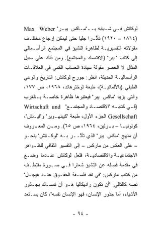 ‫ﻟﻭﻜﺎﺘﺵ ﻓـﻲ ﺸـﺒﺎﺒﻪ ﺒــ"ﻤـﺎﻜﺱ ﭭﻴﺒـﺭ" ‪Max Weber‬‬
‫)٤٦٨١ – ٠٢٩١( ﺘﺄﺜـ ‪‬ﺍ ﺠﻠ ‪‬ﺎ ﺤﺘﻰ ﻟﻴﻤﻜﻥ ﺇﺭﺠﺎﻉ ﻤﺨﺘﻠـﻑ‬
                        ‫ﱡ ﺭ ﻴ‬
‫ﻤﻘﻭﻻﺘﻪ ﺍﻟﺘﻔﺴﻴﺭ ‪‬ـﺔ ﻟﻅﺎﻫﺭﺓ ﺍﻟﺘﺸﻴﺅ ﻓﻲ ﺍﻟﻤﺠﺘﻤﻊ ﺍﻟﺭﺃﺴـﻤﺎﻟﻲ‬
                                      ‫ﻴ‬
‫ﺇﻟﻰ ﻜﺘﺎﺏ "ﭭﻴﺒﺭ" )ﺍﻻﻗﺘﺼﺎﺩ ﻭﺍﻟﻤﺠﺘﻤﻊ(. ﻭﻤﻥ ﺫﻟﻙ ﻋﻠﻰ ﺴﺒﻴل‬
‫ﺍﻟﻤﺜﺎل ﻻ ﺍﻟﺤﺼﺭ ﻤﻘﻭﻟﺔ ﺴﻴﺎﺩﺓ ﺍﻟﺤﺴﺎﺏ ﺍﻟﻜﻤﻲ ﻓﻲ ﺍﻟﻌﻼﻗـﺎﺕ‬
‫ﺍﻟﺭﺃﺴﻤﺎﻟ ‪‬ـﺔ ﺍﻟﺤﺩﻴﺜﺔ، ﺍﻨﻅﺭ: ﺠﻭﺭﺝ ﻟﻭﻜﺎﺘﺵ: ﺍﻟﺘﺎﺭﻴﺦ ﻭﺍﻟﻭﻋﻲ‬
                                             ‫ﻴ‬
‫ﺍﻟﻁﺒﻘﻲ )ﺒﺎﻷﻟﻤﺎﻨ ‪‬ـﺔ(، ﻁﺒﻌﺔ ﻟﻭﺨﺘﺭﻫﺎﻨﺩ، ٨٦٩١، ﺹ ٧٧١،‬
                                 ‫ﻴ‬
‫ﻭﺍﻟﺘﻲ ﻴﺯﻴﺩ "ﻤﺎﻜﺱ ﭭﻴﺒﺭ" ﻓﻴﻌﺘﺒﺭﻫﺎ ﻅﺎﻫﺭﺓ ﺨﺎ ‪‬ـﺔ ﺒـﺎﻟﻐﺭﺏ‬
          ‫ﺼ‬
‫)ﻓـﻲ ﻜﺘﺎﺒـﻪ "ﺍﻻﻗﺘﺼـﺎﺩ ﻭﺍﻟﻤﺠﺘﻤـﻊ" ‪Wirtschaft und‬‬
                 ‫ـ‬          ‫ـ‬        ‫ـ‬      ‫ـ‬
‫‪ Gesellschaft‬ﺍﻟﺠﺯﺀ ﺍﻷﻭل، ﻁﺒﻌﺔ "ﻜﻴﺒﻨﻬـﻭﻴﺭ" ﻭ"ﻓﻴـﻨﺵ"،‬
‫ﻜﻭﻟﻭﻨﻴ ـﺎ – ﺒ ـﺭﻟﻴﻥ، ٤٦٩١، ﺹ ٥٦(. ﻭﻤ ـﻥ ﺍﻟﻤﻌ ـﺭﻭﻑ‬
   ‫ـ‬       ‫ـ‬                      ‫ـ‬      ‫ـ‬
‫ﺃﻥ ﻤﻨﻬﺞ "ﻤﺎﻜﺱ ﭭﻴﺒﺭ" ﺍﻟﺫﻱ ﺘﺄ ﱠــﺭ ﺒـﻪ "ﻟﻭﻜـﺎﺘﺵ" ﻴﻨﺤـﻭ‬
                       ‫ﺜ‬
‫– ﻋﻠﻰ ﺍﻟﻌﻜﺱ ﻤﻥ ﻤﺎﺭﻜﺱ – ﺇﻟﻰ ﺍﻟﺘﻔﺴﻴﺭ ﺍﻟﺜﻘﺎﻓﻲ ﻟﻠﻅـﻭﺍﻫﺭ‬
‫ﺍﻻﺠﺘﻤﺎﻋ ‪‬ـﺔ ﻭﺍﻻﻗﺘﺼﺎﺩ ‪‬ـﺔ، ﻓﻠﻌل ﻟﻭﻜﺎﺘﺵ ﻋﻨـﺩﻤﺎ ﻭﻀـﻊ‬
                           ‫ﻴ‬            ‫ﻴ‬
‫ﻓﻲ ﻤﻘﺩﻤﺔ ﻓﺼﻠﻪ ﻋﻥ ﺍﻟﺘﺸﻴﺅ ﺸﻌﺎ ‪‬ﺍ ﻓـﻲ ﺼـﻭﺭﺓ ﻤﻘﺘﻁـﻑ‬
                  ‫ﺭ‬                      ‫‪‬‬
‫ﻤﻥ ﻜﺘﺎﺏ ﻤﺎﺭﻜﺱ: "ﻓﻲ ﻨﻘﺩ ﻓﻠﺴـﻔﺔ ﺍﻟﺤﻘـﻭﻕ ﻋﻨـﺩ ﻫﻴﺠـل"‬
‫ﻨﺼﻪ ﻜﺎﻟﺘﺎﻟﻲ: "ﺃﻥ ﺘﻜﻭﻥ ﺭﺍﺩﻴﻜﺎﻟ ‪‬ﺎ ﻫـﻭ ﺃﻥ ﺘﻤﺴـﻙ ﺒﺠـﺫﻭﺭ‬
                     ‫ﻴ‬                            ‫‪‬‬
‫ﺍﻷﺸﻴﺎﺀ، ﺃﻤﺎ ﺠﺫﻭﺭ ﺍﻹﻨﺴﺎﻥ، ﻓﻬﻭ ﺍﻹﻨﺴﺎﻥ ﻨﻔﺴﻪ"، ﻜﺎﻥ ﻴﺴـﺘﻌﺩ‬
                                           ‫‪‬‬


                       ‫- ٤٩ -‬
 